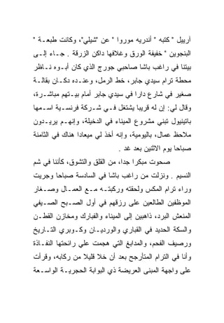 ‫ﺁﺭﻴﻴل " ﻜﺘﺒﻪ " ﺃﻨﺩﺭﻴﻪ ﻤﻭﺭﻭﺍ " ﻋﻥ "ﺸﻴﻠﻲ"، ﻭﻜﺎﻨﺕ ﻁﺒﻌـﺔ "‬
‫ﺍﻟﺒﻨﺠﻭﻴﻥ " ﺨﻔﻴﻔﺔ ﺍﻟﻭﺭﻕ ﻭﻏﻼﻓﻬﺎ ﺩﺍﻜﻥ ﺍﻟﺯﺭﻗﺔ . ﺠـﺎﺀ ﺇﻟـﻰ‬
‫ﺒﻴﺘﻨﺎ ﻓﻲ ﺭﺍﻏﺏ ﺒﺎﺸﺎ ﺼﺎﺤﺒﻲ ﺠﻭﺭﺝ ﺍﻟﺫﻱ ﻜﺎﻥ ﺃﺒـﻭﻩ ﻨـﺎﻅﺭ‬
‫ﻤﺤﻁﺔ ﺘﺭﺍﻡ ﺴﻴﺩﻱ ﺠﺎﺒﺭ، ﺨﻁ ﺍﻟﺭﻤل، ﻭﻋﻨـﺩﻩ ﺩﻜـﺎﻥ ﺒﻘﺎﻟـﺔ‬
‫ﺼﻐﻴﺭ ﻓﻲ ﺸﺎﺭﻉ ﺩﺍﺭﺍ ﻓﻲ ﺴﻴﺩﻱ ﺠﺎﺒﺭ ﺃﻤﺎﻡ ﺒﻴـﺘﻬﻡ ﻤﺒﺎﺸـﺭﺓ،‬
‫ﻭﻗﺎل ﻟﻲ: ﺇﻥ ﻟﻪ ﻗﺭﻴﺒﺎ ﻴﺸﺘﻐل ﻓـﻲ ﺸـﺭﻜﺔ ﻓﺭﻨﺴـﻴﺔ ﺍﺴـﻤﻬﺎ‬
                                ‫‪‬‬
‫ﺒﺎﺘﻴﻨﻴﻭل ﺘﺒﻨﻲ ﻤﺸﺭﻭﻉ ﺍﻟﻤﻴﻨﺎﺀ ﻓﻲ ﺍﻟﺩﺨﻴﻠﺔ، ﻭﺇﻨﻬـﻡ ﻴﺭﻴـﺩﻭﻥ‬
‫ﻤﻼﺤﻅ ﻋﻤﺎل، ﺒﺎﻟﻴﻭﻤﻴﺔ، ﻭﺇﻨﻪ ﺃﺨﺫ ﻟﻲ ﻤﻴﻌﺎﺩﺍ ﻫﻨﺎﻙ ﻓﻲ ﺍﻟﺜﺎﻤﻨﺔ‬
                 ‫‪‬‬
                             ‫ﺼﺒﺎﺤﺎ ﻴﻭﻡ ﺍﻻﺜﻨﻴﻥ ﺒﻌﺩ ﻏﺩ .‬
                                                  ‫‪‬‬
‫ﺼﺤﻭﺕ ﻤﺒﻜﺭﺍ ﺠﺩﺍ، ﻤﻥ ﺍﻟﻘﻠﻕ ﻭﺍﻟﺘﺸﻭﻕ، ﻜﺄﻨﻨﺎ ﻓﻲ ﺸﻡ‬
                                ‫‪ ‬‬
‫ﺍﻟﻨﺴﻴﻡ . ﻭﻨﺯﻟﺕ ﻤﻥ ﺭﺍﻏﺏ ﺒﺎﺸﺎ ﻓﻲ ﺍﻟﺴﺎﺩﺴﺔ ﺼﺒﺎﺤﺎ ﻭﺠﺭﻴﺕ‬
       ‫‪‬‬
‫ﻭﺭﺍﺀ ﺘﺭﺍﻡ ﺍﻟﻤﻜﺱ ﻭﻟﺤﻘﺘﻪ ﻭﺭﻜﺒﺘـﻪ ﻤـﻊ ﺍﻟﻌﻤـﺎل ﻭﺼـﻐﺎﺭ‬
‫ﺍﻟﻤﻭﻅﻔﻴﻥ ﺍﻟﻁﺎﻟﻌﻴﻥ ﻋﻠﻰ ﺭﺯﻗﻬﻡ ﻓﻲ ﺃﻭل ﺍﻟﺼـﺒﺢ ﺍﻟﺼـﻴﻔﻲ‬
‫ﺍﻟﻤﻨﻌﺵ ﺍﻟﺒﺭﺩ، ﺫﺍﻫﺒﻴﻥ ﺇﻟﻰ ﺍﻟﻤﻴﻨﺎﺀ ﻭﺍﻟﻔﺒﺎﺭﻙ ﻭﻤﺨﺎﺯﻥ ﺍﻟﻘﻁـﻥ‬
‫ﻭﺍﻟﺴﻜﺔ ﺍﻟﺤﺩﻴﺩ ﻓﻲ ﺍﻟﻘﺒﺎﺭﻱ ﻭﺍﻟﻭﺭﺩﻴـﺎﻥ ﻭﻜـﻭﺒﺭﻱ ﺍﻟﺘـﺎﺭﻴﺦ‬
‫ﻭﺭﺼﻴﻑ ﺍﻟﻔﺤﻡ، ﻭﺍﻟﻤﺩﺍﺒﻎ ﺍﻟﺘﻲ ﻫﺠﻤﺕ ﻋﻠﻲ ﺭﺍﺌﺤﺘﻬﺎ ﺍﻟﻨﻔـﺎﺫﺓ‬
‫ﻭﺃﻨﺎ ﻓﻲ ﺍﻟﺘﺭﺍﻡ ﺍﻟﻤﺘﺄﺭﺠﺢ ﺒﻌﺩ ﺃﻥ ﺨﻼ ﻗﻠﻴﻼ ﻤﻥ ﺭﻜﺎﺒﻪ، ﻭﻗﺭﺃﺕ‬
                ‫ﹰ‬
‫ﻋﻠﻰ ﻭﺍﺠﻬﺔ ﺍﻟﻤﺒﻨﻰ ﺍﻟﻌﺭﻴﻀﺔ ﺫﻱ ﺍﻟﺒﻭﺍﺒﺔ ﺍﻟﺤﺠﺭﻴـﺔ ﺍﻟﻭﺍﺴـﻌﺔ‬
 