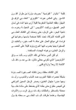 ‫ﻜﻠﻤﺔ " ﺁﺒﺎﺘﻭﺍﺭ " ﺍﻟﻔﺭﻨﺴﻴﺔ " ﺒﺤﺭﻭﻑ ﺒﺎﺭﺯﺓ ﻤﻥ ﻁﺭﺍﺯ ﺍﻟﻘـﺭﻥ‬
‫ﺍﻟﺘﺎﺴﻊ . ﻭﻓﻲ ﺍﻟﻤﻜﺱ ﻋﺒﺭﺕ " ﺍﻟﻜﻭﺒﺭﻱ " ﺍﻟﺨﺸـﺒﻲ ﺍﻟﺭﻗﻴـﻕ‬
‫ﺍﻟﻤﻬﺘﺯ، ﺒﻔﻠﻘﻪ ﺍﻟﺨﺸﺒﻴﺔ ﺍﻟﻤﻨﻔﺭﺠﺔ ﻗﻠﻴﻼ ﺃﺭﻯ ﻤﻨﻬﺎ ﺍﻟﻤﺎﺀ ﻓﻲ ﻟﺴﺎﻥ‬
                       ‫ﹰ‬                      ‫ِِ‬
‫ﺍﻟﺒﺤﺭ ﺍﻟﻀﻴﻕ، ﻭﺭﻜﺒﺕ "ﺍﻷﺘﻭﺒﻴﺱ " ﺇﻟﻰ ﺍﻟﺩﺨﻴﻠـﺔ ﻭﺨﺭﻤـﺕ‬
   ‫‪‬‬
‫ﻨﺎﺤﻴﺔ ﺍﻟﺒﺤﺭ، ﻋﻠﻰ ﺍﻟﺭﻤل، ﺤﺘﻰ ﻭﺼﻠﺕ ﺇﻟﻰ ﺍﻟﻜﺸﻙ ﺍﻟﺨﺸـﺒﻲ‬
‫ﺍﻟﺫﻱ ﺃﻗﺎﻤﺘﻪ ﺍﻟﺸﺭﻜﺔ، ﺘﺤﺕ ﻻﻓﺘﺔ ﻀﺨﻤﺔ ﺒﺎﺴﻤﻬﺎ ﻭﻋﻨﻭﺍﻨﻬﺎ ﻓﻲ‬
‫ﻓﺭﻨﺴﺎ، ﻓﻲ ﻤﻭﻗﻊ ﺍﻟﻌﻤل ﻋﻠﻰ ﺤﺎﻓـﺔ ﺍﻟﺼـﺨﻭﺭ، ﻭﺍﻟﺨﻠﺠـﺎﻥ‬
‫ﺍﻟﺼﻐﻴﺭﺓ ﺒﻴﻨﻬﺎ ﻴﻀﺭﺏ ﻓﻴﻬﺎ ﺍﻟﻤﻭﺝ ﻭﻴﺯﻴﺩ ﻗﻠﻴﻼ ﻋﻠﻰ ﺍﻟﺤﺼـﻰ‬
           ‫ﹰ‬
                ‫ﻭﺍﻟﺭﻤل ﺍﻟﺨﺸﻥ، ﺒﺭﻏﻭﺘﻪ ﺍﻟﺒﻴﻀﺎﺀ ﺍﻟﻤﺴﺘﻨﻔﺩﺓ .‬
‫ﻟﻡ ﺃﻜﻥ ﺃﻟﺒﺱ ﺴﺎﻋﺔ ﻓﻲ ﺘﻠﻙ ﺍﻷﻴﺎﻡ، ﻭﺴـﺄﻟﺕ ﺴـﻭﺍﻕ‬
‫"ﺍﻷﻭﺘﻭﺒﻴﺱ" ﺍﻟﺫﻱ ﺫﻜﺭﻨﻲ ﺒﺨﺎﻟﻲ ﻨﺎﺜﺎﻥ، ﻋﻠـﻰ ﻨﺤـﻭ، ﻓﻘـﺎل:‬
                            ‫"ﺍﻟﺜﺎﻤﻨﺔ ﺇﻻ ﺭﺒﻌﺎ" ﻭﺍﺭﺘﺎﺡ ﻗﻠﺒﻲ .‬
                                            ‫‪‬‬

‫ﻜﺎﻥ ﺍﻟﻜﺸﻙ ﻤﻐﻠﻘﺎ، ﻭﻤﻥ ﻨﺎﻓﺫﺘﻪ ﺍﻟﺼـﻐﻴﺭﺓ ﺍﻟﻤﺴـﺩﻭﺩﺓ‬
                                ‫ﹰ‬
‫ﺒﺸﺒﻜﺔ ﺨﻀﺭﺍﺀ ﺩﻗﻴﻘﺔ ﺍﻟﺨﺭﻭﻡ، ﻀﺩ ﺍﻟﺫﺒﺎﺏ ﻭﺍﻟﻨﺎﻤﻭﺱ، ﺭﺃﻴـﺕ‬
‫ﻭﺠﻬﺎ ﻤﺩﻭﺭﺍ ﻤﺘﻬﺩل ﺍﻟﺨﺩﻴﻥ، ﻭﺼﺩﺭ ﺍﻟﺭﺠل ﺍﻟﺴﻤﻴﻥ ﺍﻟﻤﺭﺘﺨﻲ‬
                                         ‫‪‬‬     ‫‪‬‬
‫ﻓﻲ ﻗﻤﻴﺹ ﻤﻔﺘﻭﺡ ﺤﺘﻰ ﺒﻁﻨﻪ ﺍﻟﺫﻱ ﻴﻀﻐﻁ ﻋﻠﻰ ﻤﺎﺌﺩﺓ ﺨﺸـﺒﻴﺔ‬
‫ﻤﺤﻤﻠﺔ ﺒﺎﻟﻤﺴﺎﻁﺭ ﻭﺍﻟﻤﺜﻠﺜﺎﺕ ﻭﻟﻔـﺎﺕ ﻭﺭﻕ ﺍﻟﺭﺴـﻡ ﻭﺍﻷﺩﻭﺍﺕ‬
‫ﺍﻟﻬﻨﺩﺴﻴﺔ، ﻭﻋﻨﺩﻤﺎ ﻁﺭﻗﺕ ﺍﻟﺒـﺎﺏ ﺍﻟﺨﺸـﺒﻲ ﺴـﻤﻌﺘﻪ ﻴﻘـﻭل‬
 