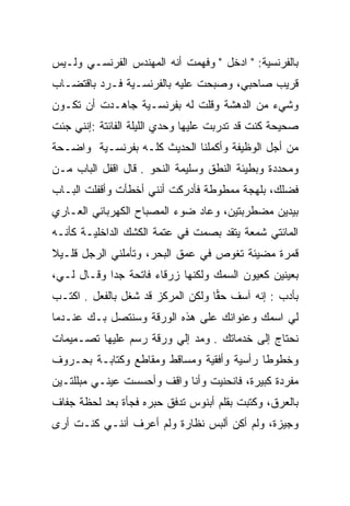 ‫ﺒﺎﻟﻔﺭﻨﺴﻴﺔ: " ﺍﺩﺨل " ﻭﻓﻬﻤﺕ ﺃﻨﻪ ﺍﻟﻤﻬﻨﺩﺱ ﺍﻟﻔﺭﻨﺴـﻲ ﻭﻟـﻴﺱ‬
‫ﻗﺭﻴﺏ ﺼﺎﺤﺒﻲ، ﻭﺼﺒﺤﺕ ﻋﻠﻴﻪ ﺒﺎﻟﻔﺭﻨﺴـﻴﺔ ﻓـﺭﺩ ﺒﺎﻗﺘﻀـﺎﺏ‬
                                ‫‪‬‬
‫ﻭﺸﻲﺀ ﻤﻥ ﺍﻟﺩﻫﺸﺔ ﻭﻗﻠﺕ ﻟﻪ ﺒﻔﺭﻨﺴـﻴﺔ ﺠﺎﻫـﺩﺕ ﺃﻥ ﺘﻜـﻭﻥ‬
‫ﺼﺤﻴﺤﺔ ﻜﻨﺕ ﻗﺩ ﺘﺩﺭﺒﺕ ﻋﻠﻴﻬﺎ ﻭﺤﺩﻱ ﺍﻟﻠﻴﻠﺔ ﺍﻟﻔﺎﺌﺘﺔ :ﺇﻨﻨﻲ ﺠﺌﺕ‬
‫ﻤﻥ ﺃﺠل ﺍﻟﻭﻅﻴﻔﺔ ﻭﺃﻜﻤﻠﻨﺎ ﺍﻟﺤﺩﻴﺙ ﻜﻠـﻪ ﺒﻔﺭﻨﺴـﻴﺔ ﻭﺍﻀـﺤﺔ‬
‫ﻭﻤﺤﺩﺩﺓ ﻭﺒﻁﻴﺌﺔ ﺍﻟﻨﻁﻕ ﻭﺴﻠﻴﻤﺔ ﺍﻟﻨﺤﻭ . ﻗﺎل ﺍﻗﻔل ﺍﻟﺒﺎﺏ ﻤـﻥ‬
‫ﻓﻀﻠﻙ، ﺒﻠﻬﺠﺔ ﻤﻤﻁﻭﻁﺔ ﻓﺄﺩﺭﻜﺕ ﺃﻨﻨﻲ ﺃﺨﻁﺄﺕ ﻭﺃﻗﻔﻠﺕ ﺍﻟﺒـﺎﺏ‬
‫ﺒﻴﺩﻴﻥ ﻤﻀﻁﺭﺒﺘﻴﻥ، ﻭﻋﺎﺩ ﻀﻭﺀ ﺍﻟﻤﺼﺒﺎﺡ ﺍﻟﻜﻬﺭﺒﺎﺌﻲ ﺍﻟﻌـﺎﺭﻱ‬
‫ﺍﻟﻤﺎﺌﺘﻲ ﺸﻤﻌﺔ ﻴﺘﻘﺩ ﺒﺼﻤﺕ ﻓﻲ ﻋﺘﻤﺔ ﺍﻟﻜﺸﻙ ﺍﻟﺩﺍﺨﻠﻴـﺔ ﻜﺄﻨـﻪ‬
‫ﻗﻤﺭﺓ ﻤﻀﻴﺌﺔ ﺘﻐﻭﺹ ﻓﻲ ﻋﻤﻕ ﺍﻟﺒﺤﺭ، ﻭﺘﺄﻤﻠﻨﻲ ﺍﻟﺭﺠل ﻗﻠـﻴﻼ‬
‫ﹰ‬
‫ﺒﻌﻴﻨﻴﻥ ﻜﻌﻴﻭﻥ ﺍﻟﺴﻤﻙ ﻭﻟﻜﻨﻬﺎ ﺯﺭﻗﺎﺀ ﻓﺎﺘﺤﺔ ﺠﺩﺍ ﻭﻗـﺎل ﻟـﻲ،‬
            ‫‪‬‬
‫ﺒﺄﺩﺏ : ﺇﻨﻪ ﺁﺴﻑ ﺤﻘﺎ ﻭﻟﻜﻥ ﺍﻟﻤﺭﻜﺯ ﻗﺩ ﺸﻐل ﺒﺎﻟﻔﻌل . ﺍﻜﺘـﺏ‬
                                   ‫‪‬‬
‫ﻟﻲ ﺍﺴﻤﻙ ﻭﻋﻨﻭﺍﻨﻙ ﻋﻠﻰ ﻫﺫﻩ ﺍﻟﻭﺭﻗﺔ ﻭﺴﻨﺘﺼل ﺒـﻙ ﻋﻨـﺩﻤﺎ‬
‫ﻨﺤﺘﺎﺝ ﺇﻟﻰ ﺨﺩﻤﺎﺘﻙ . ﻭﻤﺩ ﺇﻟﻲ ﻭﺭﻗﺔ ﺭﺴﻡ ﻋﻠﻴﻬﺎ ﺘﺼـﻤﻴﻤﺎﺕ‬
                        ‫‪‬‬
‫ﻭﺨﻁﻭﻁﺎ ﺭﺃﺴﻴﺔ ﻭﺃﻓﻘﻴﺔ ﻭﻤﺴﺎﻗﻁ ﻭﻤﻘﺎﻁﻊ ﻭﻜﺘﺎﺒـﺔ ﺒﺤـﺭﻭﻑ‬
‫ﻤﻔﺭﺩﺓ ﻜﺒﻴﺭﺓ، ﻓﺎﻨﺤﻨﻴﺕ ﻭﺃﻨﺎ ﻭﺍﻗﻑ ﻭﺃﺤﺴﺴﺕ ﻋﻴﻨـﻲ ﻤﺒﻠﻠﺘـﻴﻥ‬
         ‫‪‬‬
‫ﺒﺎﻟﻌﺭﻕ، ﻭﻜﺘﺒﺕ ﺒﻘﻠﻡ ﺃﺒﻨﻭﺱ ﺘﺩﻓﻕ ﺤﺒﺭﻩ ﻓﺠﺄﺓ ﺒﻌﺩ ﻟﺤﻅﺔ ﺠﻔﺎﻑ‬
‫ﻭﺠﻴﺯﺓ، ﻭﻟﻡ ﺃﻜﻥ ﺃﻟﺒﺱ ﻨﻅﺎﺭﺓ ﻭﻟﻡ ﺃﻋﺭﻑ ﺃﻨﻨـﻲ ﻜﻨـﺕ ﺃﺭﻯ‬
 