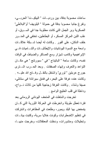 ‫ﺴﺎﻋﺎﺕ ﻤﺤﺴﻭﺒﺔ ﺒﺩﻗﺔ، ﺒﻴﻥ ﻭﺭﺩﻴـﺎﺕ " ﺍﻟﺒﻴﻜﻴـﺕ" ﺍﻟﺤﺭﺒـﻲ،‬
‫ﻭﺘﻔﺭﻍ ﺠﺎﻨﺒﺎ ﻤﺤﺴﻭﺒﺎ ﺒﺩﻗﺔ ﻓﻲ ﺤﻤﻭﻟﺔ " ﺍﻟﺒﻠﻭﺒﻴﻑ" ﺃﻭ"ﺍﻟﺒﻼﻁﻲ"‬
                                      ‫‪‬‬      ‫‪‬‬
‫ﺍﻟﻌﺴﻜﺭﻴﺔ ﻭﺒﺭ ﺍﻟﺠﻤل ﺍﻟﺘﻲ ﻜﺎﻨﺕ ﻤﻁﻠﻭﺒﺔ ﺠﺩﺍ ﻓﻲ ﺍﻟﺴـﻭﻕ، ﺃﻭ‬
               ‫‪‬‬
‫ﻋﻠﺏ ﺍﻟﻠﺒﻥ ﺍﻟﻤﺭﻜﺯ ﺍﻟﻤﺴﻜﺭ، ﺃﻭ ﺍﻟﺒﻁﺎﻁﻴﻥ، ﺘﺨﺘﻔﻲ ﻓﻲ ﺍﻟﻤﻨـﻭﺭ‬
                                       ‫ﹼ‬
‫ﺨﻠﻑ ﺍﻟﺩﻜﺎﻥ، ﻋﻠﻰ ﺍﻟﻔﻭﺭ . ﻭﻜﺎﻨﺕ ﻟﻪ ﺃﻴﻀﺎ ﺸـﺒﻜﺔ ﻋﻼﻗـﺎﺕ‬
              ‫‪‬‬
‫ﻭﺍﺴﻌﺔ ﻤﻊ ﺍﻟﻨﺴﻭﺓ ﺍﻟﻴﻭﻨﺎﻨﻴﺎﺕ ﻭﺍﻹﻴﻁﺎﻟﻴـﺎﺕ ﻭﺍﻟﺸـﺎﻤﻴﺎﺕ ﻓـﻲ‬
‫ﺍﻹﺒﺭﺍﻫﻴﻤﻴﺔ ﻭﻜﺎﻤﺏ ﺸﻴﺯﺍﺭ ﻭﻤﻊ ﺍﻟﻌﺴﺎﻜﺭ ﻭﺍﻟﻀﺒﺎﻁ، ﻓﻲ ﺍﻟﻭﻗﺕ‬
‫ﻨﻔﺴﻪ، ﻭﻜﺎﻨﺕ ﺴﺎﺤﺔ " ﺍﻟﺒﺎﺘﻴﻨﺎﺝ " ﻓﻲ " ﺴﺒﻭﺭﺘﻨﺞ " ﻫﻲ ﻤﻜـﺎﻥ‬
‫ﺍﻟﺘﻭﺍﻋﺩ ﻭﺍﻟﺘﻌﺭﻑ ﻭﺇﻨﻬﺎﺀ ﺍﻟﺼﻔﻘﺎﺕ . ﻭﺒﻌﺩ ﺍﻟﺤـﺭﺏ ﺍﺸـﺘﺭﻯ‬
‫ﺠﻭﺭﺝ ﻋﺭﺒﺘﻴﻥ " ﻟﻭﺭﻱ" ﻭﺍﺸﺘﻐل ﺒﺎﻟﻨﻘـل ﻭﻓـﺘﺢ ﺍﷲ ﻋﻠﻴـﻪ .‬
‫ﻭﻜﺎﻨﺕ ﻋﻨﺩﻩ ﻏﺭﻓﺔ ﻋﻠﻰ ﺍﻟﺒﺤﺭ، ﻓﻲ ﻓﻨﺩﻕ ﺴﻴﺭﺍﻨﺎﺩﺍ ﻓﻲ ﺴﺘﺎﻨﻠﻲ،‬
‫ﺼﻴﻔﺎ ﻭﺸﺘﺎﺀ . ﻭﻜﺎﻨﺕ ﺍﻟﻐﺭﻓﺔ ﺯﺠﺎﺠﻴﺔ ﻜﻠﻬﺎ ﻤﻥ ﺜﻼﺙ ﻨـﻭﺍﺡ،‬
                                         ‫‪‬‬      ‫ﹰ‬
                          ‫ﻭﺩﺍﺨﻠﺔ ﻓﻲ ﻗﻠﺏ ﺍﻟﺨﻠﻴﺞ ﺍﻟﻭﺍﺴﻊ .‬
‫ﺘﺨﺭﺠﺕ ﻭﺍﺸﺘﻐﻠﺕ ﻓﻲ ﺍﻟﻤﺘﺤﻑ ﺍﻟﻴﻭﻨﺎﻨﻲ ﺍﻟﺭﻭﻤﺎﻨﻲ ﺒﻌﺩ‬
‫ﻓﺘﺭﺓ ﺘﻌﻁل ﻁﻭﻴﻠﺔ ﻭﺍﻨﺨﺭﻁﺕ ﻓﻲ ﺍﻟﺤﺭﻜﺔ ﺍﻟﺜﻭﺭﻴﺔ ﺍﻟﺘﻲ ﻜـﺎﻥ‬
‫ﻴﺘﻤﺨﺽ ﺒﻬﺎ ﺍﻟﺒﻠﺩ ﻭﻴﻤﻭﺭ، ﻭﻁﻠﻌﺕ ﻓﻲ ﺍﻟﻤﻅﺎﻫﺭﺍﺕ ﻭﺍﺸﺘﺭﻜﺕ‬
‫ﻓﻲ ﺘﻨﻅﻴﻡ ﺍﻻﻀﻁﺭﺍﺒﺎﺕ ﻭﻜﻭﻨﺕ ﺨﻼﻴﺎ ﺴﺭﻴﺔ، ﻭﻜﺘﺒﺕ ﺒﻴﺎﻨـﺎﺕ‬
‫ﻭﺘﺤﻠﻴﻼﺕ ﻭﻤﻨﺸﻭﺭﺍﺕ، ﻭﺩﺨﻠﺕ ﺍﻟﻤﻌﺘﻘﻼﺕ، ﻭﺨﺭﺠﺕ ﻤﻨﻬـﺎ،‬
 