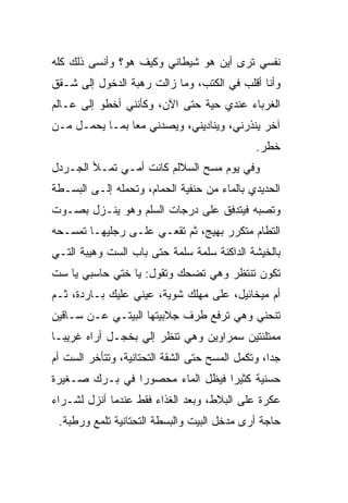 ‫ﻨﻔﺴﻲ ﺘﺭﻯ ﺃﻴﻥ ﻫﻭ ﺸﻴﻁﺎﻨﻲ ﻭﻜﻴﻑ ﻫﻭ؟ ﻭﺃﻨﺴﻰ ﺫﻟﻙ ﻜﻠﻪ‬
‫ﻭﺃﻨﺎ ﺃﻗﻠﺏ ﻓﻲ ﺍﻟﻜﺘﺏ، ﻭﻤﺎ ﺯﺍﻟﺕ ﺭﻫﺒﺔ ﺍﻟﺩﺨﻭل ﺇﻟﻰ ﺸـﻘﻕ‬
‫ﺍﻟﻐﺭﺒﺎﺀ ﻋﻨﺩﻱ ﺤﻴﺔ ﺤﺘﻰ ﺍﻵﻥ، ﻭﻜﺄﻨﻨﻲ ﺃﺨﻁﻭ ﺇﻟﻰ ﻋـﺎﻟﻡ‬
                                ‫‪‬‬
‫ﺁﺨﺭ ﻴﻨﺫﺭﻨﻲ، ﻭﻴﻨﺎﺩﻴﻨﻲ، ﻭﻴﺼ ‪‬ﻨﻲ ﻤ ‪‬ﺎ ﺒﻤـﺎ ﻴﺤﻤـل ﻤـﻥ‬
                ‫ﻌ‬     ‫ﺩ‬
                                               ‫ﺨﻁﺭ.‬
‫ﻭﻓﻲ ﻴﻭﻡ ﻤﺴﺢ ﺍﻟﺴﻼﻟﻡ ﻜﺎﻨﺕ ﺃﻤـﻲ ﺘﻤـﻸ ﺍﻟﺠـﺭﺩل‬
‫ﺍﻟﺤﺩﻴﺩﻱ ﺒﺎﻟﻤﺎﺀ ﻤﻥ ﺤﻨﻔﻴﺔ ﺍﻟﺤﻤﺎﻡ، ﻭﺘﺤﻤﻠﻪ ﺇﻟـﻰ ﺍﻟﺒﺴـﻁﺔ‬
‫ﻭﺘ ‪‬ﺒﻪ ﻓﻴﺘﺩﻓﻕ ﻋﻠﻰ ﺩﺭﺠﺎﺕ ﺍﻟﺴﹼﻡ ﻭﻫﻭ ﻴﻨـﺯل ﺒﺼـﻭﺕ‬
                 ‫ﻠ‬                       ‫ﺼ‬
‫ﺍﻟﺘﻁﺎﻡ ﻤﺘﻜﺭﺭ ﺒﻬﻴﺞ، ﺜﻡ ﺘﻘﻌـﻲ ﻋﻠـﻰ ﺭﺠﻠﻴﻬـﺎ ﺘﻤﺴـﺤﻪ‬
‫ﺒﺎﻟﺨﻴﺸﺔ ﺍﻟﺩﺍﻜﻨﺔ ﺴﹼﻤﺔ ﺴﹼﻤﺔ ﺤﺘﻰ ﺒﺎﺏ ﺍﻟﺴﺕ ﻭﻫﻴﺒﺔ ﺍﻟﺘـﻲ‬
                           ‫ﻠ‬    ‫ﻠ‬
‫ﺘﻜﻭﻥ ﺘﻨﺘﻅﺭ ﻭﻫﻲ ﺘﻀﺤﻙ ﻭﺘﻘﻭل: ﻴﺎ ﺨﺘﻲ ﺤﺎﺴﺒﻲ ﻴﺎ ﺴﺕ‬
‫ﺃﻡ ﻤﻴﺨﺎﺌﻴل، ﻋﻠﻰ ﻤﻬﻠﻙ ﺸﻭﻴﺔ، ﻋﻴﻨﻲ ﻋﻠﻴﻙ ﺒـﺎﺭﺩﺓ، ﺜـﻡ‬
‫ﺘﻨﺤﻨﻲ ﻭﻫﻲ ﺘﺭﻓﻊ ﻁﺭﻑ ﺠﻼﺒﻴﺘﻬﺎ ﺍﻟﺒﻴﺘـﻲ ﻋـﻥ ﺴـﺎﻗﻴﻥ‬
‫ﻤﻤﺘﻠﺌﺘﻴﻥ ﺴﻤﺭﺍﻭﻴﻥ ﻭﻫﻲ ﺘﻨﻅﺭ ﺇﻟﻲ ﺒﺨﺠـل ﺃﺭﺍﻩ ﻏﺭﻴ ‪‬ـﺎ‬
  ‫ﺒ‬                ‫‪‬‬
‫ﺠ ‪‬ﺍ، ﻭﺘﻜﻤل ﺍﻟﻤﺴﺢ ﺤﺘﻰ ﺍﻟﺸﻘﺔ ﺍﻟﺘﺤﺘﺎﻨﻴﺔ، ﻭﺘﺘﺄﺨﺭ ﺍﻟﺴﺕ ﺃﻡ‬
                                                  ‫ﺩ‬
‫ﺤﺴﻨﻴﺔ ﻜﺜﻴ ‪‬ﺍ ﻓﻴﻅل ﺍﻟﻤﺎﺀ ﻤﺤﺼﻭ ‪‬ﺍ ﻓﻲ ﺒـﺭﻙ ﺼـﻐﻴﺭﺓ‬
                ‫ﺭ‬                  ‫ﺭ‬
‫ﻋﻜﺭﺓ ﻋﻠﻰ ﺍﻟﺒﻼﻁ، ﻭﺒﻌﺩ ﺍﻟﻐﺫﺍﺀ ﻓﻘﻁ ﻋﻨﺩﻤﺎ ﺃﻨﺯل ﻟﺸـﺭﺍﺀ‬
 ‫ﺤﺎﺠﺔ ﺃﺭﻯ ﻤﺩﺨل ﺍﻟﺒﻴﺕ ﻭﺍﻟﺒﺴﻁﺔ ﺍﻟﺘﺤﺘﺎﻨﻴﺔ ﺘﻠﻤﻊ ﻭﺭﻁﺒﺔ.‬
 