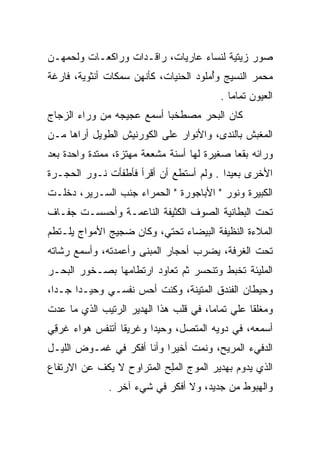 ‫ﺼﻭﺭ ﺯﻴﺘﻴﺔ ﻟﻨﺴﺎﺀ ﻋﺎﺭﻴﺎﺕ، ﺭﺍﻗـﺩﺍﺕ ﻭﺭﺍﻜﻌـﺎﺕ ﻭﻟﺤﻤﻬـﻥ‬
‫ﻤﺤﻤﺭ ﺍﻟﻨﺴﻴﺞ ﻭﺃﻤﻠﻭﺩ ﺍﻟﺤﻨﻴﺎﺕ، ﻜﺄﻨﻬﻥ ﺴﻤﻜﺎﺕ ﺃﻨﺜﻭﻴﺔ، ﻓﺎﺭﻏﺔ‬
                              ‫‪‬ﹾ‬       ‫ُ‬
                                         ‫ﺍﻟﻌﻴﻭﻥ ﺘﻤﺎﻤﺎ .‬
                                            ‫‪‬‬
‫ﻜﺎﻥ ﺍﻟﺒﺤﺭ ﻤﺼﻁﺨﺒﺎ ﺃﺴﻤﻊ ﻋﺠﻴﺠﻪ ﻤﻥ ﻭﺭﺍﺀ ﺍﻟﺯﺠﺎﺝ‬
                           ‫‪‬‬
‫ﺍﻟﻤﻐﺒﺵ ﺒﺎﻟﻨﺩﻯ، ﻭﺍﻷﻨﻭﺍﺭ ﻋﻠﻰ ﺍﻟﻜﻭﺭﻨﻴﺵ ﺍﻟﻁﻭﻴل ﺃﺭﺍﻫﺎ ﻤـﻥ‬
                                               ‫‪‬‬
‫ﻭﺭﺍﺌﻪ ﺒﻘﻌﺎ ﺼﻐﻴﺭﺓ ﻟﻬﺎ ﺃﺴﻨﺔ ﻤﺸﻌﻌﺔ ﻤﻬﺘﺯﺓ، ﻤﻤﺘﺩﺓ ﻭﺍﺤﺩﺓ ﺒﻌﺩ‬
                                             ‫‪‬‬
‫ﺍﻷﺨﺭﻯ ﺒﻌﻴﺩﺍ . ﻭﻟﻡ ﺃﺴﺘﻁﻊ ﺃﻥ ﺃﻗﺭﺃ ﻓﺄﻁﻔﺄﺕ ﻨـﻭﺭ ﺍﻟﺤﺠـﺭﺓ‬
                                         ‫‪‬‬
‫ﺍﻟﻜﺒﻴﺭﺓ ﻭﻨﻭﺭ " ﺍﻷﺒﺎﺠﻭﺭﺓ " ﺍﻟﺤﻤﺭﺍﺀ ﺠﻨﺏ ﺍﻟﺴـﺭﻴﺭ، ﺩﺨﻠـﺕ‬
‫ﺘﺤﺕ ﺍﻟﺒﻁﺎﻨﻴﺔ ﺍﻟﺼﻭﻑ ﺍﻟﻜﺜﻴﻔﺔ ﺍﻟﻨﺎﻋﻤـﺔ ﻭﺃﺤﺴﺴـﺕ ﺠﻔـﺎﻑ‬
‫ﺍﻟﻤﻼﺀﺓ ﺍﻟﻨﻅﻴﻔﺔ ﺍﻟﺒﻴﻀﺎﺀ ﺘﺤﺘﻲ، ﻭﻜﺎﻥ ﻀﺠﻴﺞ ﺍﻷﻤﻭﺍﺝ ﻴﻠـﺘﻁﻡ‬
‫ﺘﺤﺕ ﺍﻟﻐﺭﻓﺔ، ﻴﻀﺭﺏ ﺃﺤﺠﺎﺭ ﺍﻟﻤﺒﻨﻰ ﻭﺃﻋﻤﺩﺘﻪ، ﻭﺃﺴﻤﻊ ﺭﺸﺎﺘﻪ‬
   ‫ﹼ‬
‫ﺍﻟﻤﻠﻴﺌﺔ ﺘﺨﺒﻁ ﻭﺘﻨﺤﺴﺭ ﺜﻡ ﺘﻌﺎﻭﺩ ﺍﺭﺘﻁﺎﻤﻬﺎ ﺒﺼـﺨﻭﺭ ﺍﻟﺒﺤـﺭ‬
‫ﻭﺤﻴﻁﺎﻥ ﺍﻟﻔﻨﺩﻕ ﺍﻟﻤﺘﻴﻨﺔ، ﻭﻜﻨﺕ ﺃﺤﺱ ﻨﻔﺴـﻲ ﻭﺤﻴـﺩﺍ ﺠـﺩﺍ،‬
  ‫‪‬‬    ‫‪‬‬
‫ﻭﻤﻐﻠﻘﺎ ﻋﻠﻲ ﺘﻤﺎﻤﺎ، ﻓﻲ ﻗﻠﺏ ﻫﺫﺍ ﺍﻟﻬﺩﻴﺭ ﺍﻟﺭﺘﻴﺏ ﺍﻟﺫﻱ ﻤﺎ ﻋﺩﺕ‬
                                       ‫‪ ‬‬       ‫ﹰ‬
‫ﺃﺴﻤﻌﻪ، ﻓﻲ ﺩﻭﻴﻪ ﺍﻟﻤﺘﺼل، ﻭﺤﻴﺩﺍ ﻭﻏﺭﻴﻘﺎ ﺃﺘﻨﻔﺱ ﻫﻭﺍﺀ ﻏﺭﻗﻲ‬
 ‫ﹶ ‪ِ‬‬            ‫ﹰ‬      ‫‪‬‬
‫ﺍﻟﺩﻓﻲﺀ ﺍﻟﻤﺭﻴﺢ، ﻭﻨﻤﺕ ﺃﺨﻴﺭﺍ ﻭﺃﻨﺎ ﺃﻓﻜﺭ ﻓﻲ ﻏﻤـﻭﺽ ﺍﻟﻠﻴـل‬
                           ‫‪‬‬
‫ﺍﻟﺫﻱ ﻴﺩﻭﻡ ﺒﻬﺩﻴﺭ ﺍﻟﻤﻭﺝ ﺍﻟﻤﻠﺢ ﺍﻟﻤﺘﺭﺍﻭﺡ ﻻ ﻴﻜﻑ ﻋﻥ ﺍﻻﺭﺘﻔﺎﻉ‬
                          ‫‪ ِ‬‬              ‫‪ ‬‬
              ‫ﻭﺍﻟﻬﺒﻭﻁ ﻤﻥ ﺠﺩﻴﺩ، ﻭﻻ ﺃﻓﻜﺭ ﻓﻲ ﺸﻲﺀ ﺁﺨﺭ .‬
 