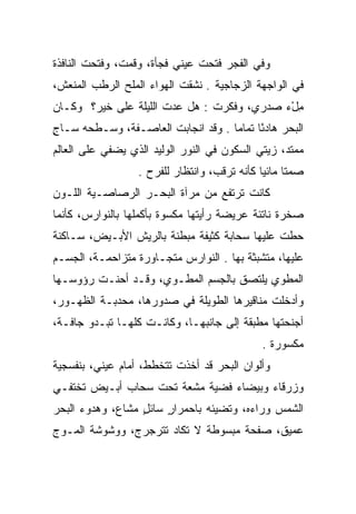 ‫ﻭﻓﻲ ﺍﻟﻔﺠﺭ ﻓﺘﺤﺕ ﻋﻴﻨﻲ ﻓﺠﺄﺓ، ﻭﻗﻤﺕ، ﻭﻓﺘﺤﺕ ﺍﻟﻨﺎﻓﺫﺓ‬
                          ‫‪‬‬
‫ﻓﻲ ﺍﻟﻭﺍﺠﻬﺔ ﺍﻟﺯﺠﺎﺠﻴﺔ . ﻨﺸﻘﺕ ﺍﻟﻬﻭﺍﺀ ﺍﻟﻤﻠﺢ ﺍﻟﺭﻁﺏ ﺍﻟﻤﻨﻌﺵ،‬
‫ﻤلﺀ ﺼﺩﺭﻱ، ﻭﻓﻜﺭﺕ : ﻫل ﻋﺩﺕ ﺍﻟﻠﻴﻠﺔ ﻋﻠﻰ ﺨﻴﺭ؟ ﻭﻜـﺎﻥ‬
                       ‫‪‬‬                   ‫ِ ْ‪‬‬
‫ﺍﻟﺒﺤﺭ ﻫﺎﺩﺌﺎ ﺘﻤﺎﻤﺎ . ﻭﻗﺩ ﺍﻨﺠﺎﺒﺕ ﺍﻟﻌﺎﺼـﻔﺔ، ﻭﺴـﻁﺤﻪ ﺴـﺎﺝ‬
‫ٍ‬                                   ‫‪‬‬     ‫ً‬
‫ﻤﻤﺘﺩ، ﺯﻴﺘﻲ ﺍﻟﺴﻜﻭﻥ ﻓﻲ ﺍﻟﻨﻭﺭ ﺍﻟﻭﻟﻴﺩ ﺍﻟﺫﻱ ﻴﻀﻔﻲ ﻋﻠﻰ ﺍﻟﻌﺎﻟﻡ‬
                  ‫ﺼﻤﺘﺎ ﻤﺎﺌﻴﺎ ﻜﺄﻨﻪ ﺘﺭﻗﺏ، ﻭﺍﻨﺘﻅﺎﺭ ﻟﻠﻔﺭﺡ .‬
                                              ‫ﹰ ‪‬‬
‫ﻜﺎﻨﺕ ﺘﺭﺘﻔﻊ ﻤﻥ ﻤﺭﺁﺓ ﺍﻟﺒﺤـﺭ ﺍﻟﺭﺼﺎﺼـﻴﺔ ﺍﻟﻠـﻭﻥ‬
‫ﺼﺨﺭﺓ ﻨﺎﺘﺌﺔ ﻋﺭﻴﻀﺔ ﺭﺃﻴﺘﻬﺎ ﻤﻜﺴﻭﺓ ﺒﺄﻜﻤﻠﻬﺎ ﺒﺎﻟﻨﻭﺍﺭﺱ، ﻜﺄﻨﻤﺎ‬
                         ‫‪‬‬
‫ﺤﻁﺕ ﻋﻠﻴﻬﺎ ﺴﺤﺎﺒﺔ ﻜﺜﻴﻔﺔ ﻤﺒﻁﻨﺔ ﺒﺎﻟﺭﻴﺵ ﺍﻷﺒـﻴﺽ، ﺴـﺎﻜﻨﺔ‬
‫ﻋﻠﻴﻬﺎ، ﻤﺘﺸﺒﺜﺔ ﺒﻬﺎ . ﺍﻟﻨﻭﺍﺭﺱ ﻤﺘﺠـﺎﻭﺭﺓ ﻤﺘﺯﺍﺤﻤـﺔ، ﺍﻟﺠﺴـﻡ‬
‫ﺍﻟﻤﻁﻭﻱ ﻴﻠﺘﺼﻕ ﺒﺎﻟﺠﺴﻡ ﺍﻟﻤﻁـﻭﻱ، ﻭﻗـﺩ ﺃﺤﻨـﺕ ﺭﺅﻭﺴـﻬﺎ‬
‫ﻭﺃﺩﺨﻠﺕ ﻤﻨﺎﻗﻴﺭﻫﺎ ﺍﻟﻁﻭﻴﻠﺔ ﻓﻲ ﺼﺩﻭﺭﻫﺎ، ﻤﺤﺩﺒـﺔ ﺍﻟﻅﻬـﻭﺭ،‬
‫ﺃﺠﻨﺤﺘﻬﺎ ﻤﻁﺒﻘﺔ ﺇﻟﻰ ﺠﺎﻨﺒﻬـﺎ، ﻭﻜﺎﻨـﺕ ﻜﻠﻬـﺎ ﺘﺒـﺩﻭ ﺠﺎ ﹼـﺔ،‬
   ‫ﻓ‬
                                             ‫ﻤﻜﺴﻭﺭﺓ .‬
‫ﻭﺃﻟﻭﺍﻥ ﺍﻟﺒﺤﺭ ﻗﺩ ﺃﺨﺫﺕ ﺘﺘﺨﻁﻁ، ﺃﻤﺎﻡ ﻋﻴﻨﻲ، ﺒﻨﻔﺴﺠﻴﺔ‬
         ‫‪‬‬
‫ﻭﺯﺭﻗﺎﺀ ﻭﺒﻴﻀﺎﺀ ﻓﻀﻴﺔ ﻤﺸﻌﺔ ﺘﺤﺕ ﺴﺤﺎﺏ ﺃﺒـﻴﺽ ﺘﺨﺘﻔـﻲ‬
‫ﺍﻟﺸﻤﺱ ﻭﺭﺍﺀﻩ، ﻭﺘﻀﻴﺌﻪ ﺒﺎﺤﻤﺭﺍﺭ ﺴﺎﺌل ﻤﺸﺎﻉ، ﻭﻫﺩﻭﺀ ﺍﻟﺒﺤﺭ‬
                  ‫ٍ‬    ‫ٍ‬
‫ﻋﻤﻴﻕ، ﺼﻔﺤﺔ ﻤﺒﺴﻭﻁﺔ ﻻ ﺘﻜﺎﺩ ﺘﺘﺭﺠﺭﺝ، ﻭﻭﺸﻭﺸﺔ ﺍﻟﻤـﻭﺝ‬
 