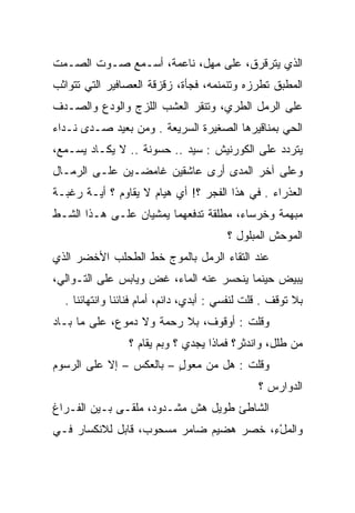‫ﺍﻟﺫﻱ ﻴﺘﺭﻗﺭﻕ، ﻋﻠﻰ ﻤﻬل، ﻨﺎﻋﻤﺔ، ﺃﺴـﻤﻊ ﺼـﻭﺕ ﺍﻟﺼـﻤﺕ‬
‫ﺍﻟﻤﻁﺒﻕ ﺘﻁﺭﺯﻩ ﻭﺘﻨﻤﻨﻤﻪ، ﻓﺠﺄﺓ، ﺯﻗﺯﻗﺔ ﺍﻟﻌﺼﺎﻓﻴﺭ ﺍﻟﺘﻲ ﺘﺘﻭﺍﺜﺏ‬
‫ﻋﻠﻰ ﺍﻟﺭﻤل ﺍﻟﻁﺭﻱ، ﻭﺘﻨﻘﺭ ﺍﻟﻌﺸﺏ ﺍﻟﻠﺯﺝ ﻭﺍﻟﻭﺩﻉ ﻭﺍﻟﺼـﺩﻑ‬
‫ﺍﻟﺤﻲ ﺒﻤﻨﺎﻗﻴﺭﻫﺎ ﺍﻟﺼﻐﻴﺭﺓ ﺍﻟﺴﺭﻴﻌﺔ . ﻭﻤﻥ ﺒﻌﻴﺩ ﺼـﺩﻯ ﻨـﺩﺍﺀ‬
‫ﻴﺘﺭﺩﺩ ﻋﻠﻰ ﺍﻟﻜﻭﺭﻨﻴﺵ : ﺴﻴﺩ .. ﺤﺴﻭﻨﺔ .. ﻻ ﻴﻜـﺎﺩ ﻴﺴـﻤﻊ،‬
‫ﻭﻋﻠﻰ ﺁﺨﺭ ﺍﻟﻤﺩﻯ ﺃﺭﻯ ﻋﺎﺸﻘﻴﻥ ﻏﺎﻤﻀـﻴﻥ ﻋﻠـﻰ ﺍﻟﺭﻤـﺎل‬
‫ﺍﻟﻌﺫﺭﺍﺀ . ﻓﻲ ﻫﺫﺍ ﺍﻟﻔﺠﺭ ؟! ﺃﻱ ﻫﻴﺎﻡ ﻻ ﻴﻘﺎﻭﻡ ؟ ﺃﻴـﺔ ﺭﻏﺒـﺔ‬
‫ﻤﺒﻬﻤﺔ ﻭﺨﺭﺴﺎﺀ، ﻤﻁﻠﻘﺔ ﺘﺩﻓﻌﻬﻤﺎ ﻴﻤﺸﻴﺎﻥ ﻋﻠـﻰ ﻫـﺫﺍ ﺍﻟﺸـﻁ‬
                                         ‫ﺍﻟﻤﻭﺤﺵ ﺍﻟﻤﺒﻠﻭل ؟‬
‫ﻋﻨﺩ ﺍﻟﺘﻘﺎﺀ ﺍﻟﺭﻤل ﺒﺎﻟﻤﻭﺝ ﺨﻁ ﺍﻟﻁﺤﻠﺏ ﺍﻷﺨﻀﺭ ﺍﻟﺫﻱ‬
‫ﻴﺒﻴﺽ ﺤﻴﻨﻤﺎ ﻴﻨﺤﺴﺭ ﻋﻨﻪ ﺍﻟﻤﺎﺀ، ﻏﺽ ﻭﻴﺎﺒﺱ ﻋﻠﻰ ﺍﻟﺘـﻭﺍﻟﻲ،‬
                    ‫‪‬‬                         ‫‪  ‬‬
  ‫ﺒﻼ ﺘﻭﻗﻑ . ﻗﻠﺕ ﻟﻨﻔﺴﻲ : ﺃﺒﺩﻱ، ﺩﺍﺌﻡ، ﺃﻤﺎﻡ ﻓﻨﺎﺌﻨﺎ ﻭﺍﻨﺘﻬﺎﺌﻨﺎ .‬
                                 ‫‪‬‬
‫ﻭﻗﻠﺕ : ﺃﻭﻗﻭﻑ، ﺒﻼ ﺭﺤﻤﺔ ﻭﻻ ﺩﻤﻭﻉ، ﻋﻠﻰ ﻤﺎ ﺒـﺎﺩ‬
                 ‫ﻤﻥ ﻁﻠل، ﻭﺍﻨﺩﺜﺭ؟ ﻓﻤﺎﺫﺍ ﻴﺠﺩﻱ ؟ ﻭﺒﻡ ﻴﻘﺎﻡ ؟‬
‫ﻭﻗﻠﺕ : ﻫل ﻤﻥ ﻤﻌﻭل – ﺒﺎﻟﻌﻜﺱ – ﺇﻻ ﻋﻠﻰ ﺍﻟﺭﺴﻭﻡ‬
                         ‫‪ٍ‬‬
                                                ‫ﺍﻟﺩﻭﺍﺭﺱ ؟‬
‫ﺍﻟﺸﺎﻁﺊ ﻁﻭﻴل ﻫﺵ ﻤﺸـﺩﻭﺩ، ﻤﻠﻘـﻰ ﺒـﻴﻥ ﺍﻟﻔـﺭﺍﻍ‬
             ‫‪‬‬
‫ﻭﺍﻟﻤلﺀ، ﺨﺼﺭ ﻫﻀﻴﻡ ﻀﺎﻤﺭ ﻤﺴﺤﻭﺏ، ﻗﺎﺒل ﻟﻼﻨﻜﺴﺎﺭ ﻓـﻲ‬
                                       ‫‪ِْ ‬‬
 