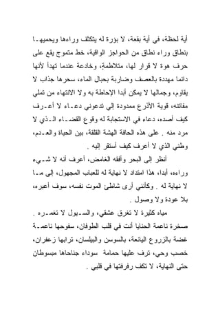 ‫ﺃﻴﺔ ﻟﺤﻅﺔ، ﻓﻲ ﺃﻴﺔ ﺒﻘﻌﺔ، ﻻ ﺒﺅﺭﺓ ﻟﻪ ﻴﺘﻜﺜﻑ ﻭﺭﺍﺀﻫﺎ ﻭﻴﺤﻤﻴﻬـﺎ‬
‫ﺒﻨﻁﺎﻕ ﻭﺭﺍﺀ ﻨﻁﺎﻕ ﻤﻥ ﺍﻟﺤﻭﺍﺠﺯ ﺍﻟﻭﺍﻗﻴﺔ، ﺨﻁ ﻤﺘﻤﻭﺝ ﻴﻘﻊ ﻋﻠﻰ‬
‫ﺤﺭﻑ ﻫﻭﺓ ﻻ ﻗﺭﺍﺭ ﻟﻬﺎ، ﻤﺘﻼﻁﻤﺔ، ﻭﺨﺎﺩﻋﺔ ﻋﻨﺩﻤﺎ ﺘﻬﺩﺃ ﻷﻨﻬﺎ‬
                        ‫ٍ‬                   ‫‪‬‬
‫ﺩﺍﺌﻤﺎ ﻤﻬﺩﺩﺓ ﺒﺎﻟﻌﺼﻑ ﻭﻀﺎﺭﺒﺔ ﺒﺤﺒﺎل ﺍﻟﻤﺎﺀ، ﺴﺤﺭﻫﺎ ﺠﺫﺍﺏ ﻻ‬
‫ﻴﻘﺎﻭﻡ، ﻭﺠﻤﺎﻟﻬﺎ ﻻ ﻴﻤﻜﻥ ﺃﺒﺩﺍ ﺍﻹﺤﺎﻁﺔ ﺒﻪ ﻭﻻ ﺍﻻﻨﺘﻬﺎﺀ ﻤﻥ ﺘﻤﻠﻲ‬
                              ‫‪‬‬
‫ﻤﻔﺎﺘﻨﻪ، ﻗﻭﻴﺔ ﺍﻷﺫﺭﻉ ﻤﻤﺩﻭﺩﺓ ﺇﻟﻲ ﺘﺩﻋﻭﻨﻲ ﺩﻋـﺎﺀ ﻻ ﺃﻋـﺭﻑ‬
                     ‫‪‬‬
‫ﻜﻴﻑ ﺃﺼﺩﻩ، ﺩﻋﺎﺀ ﻓﻲ ﺍﻻﺴﺘﺠﺎﺒﺔ ﻟﻪ ﻭﻗﻭﻉ ﺍﻟﻘﻀـﺎﺀ ﺍﻟـﺫﻱ ﻻ‬
‫ﻤﺭﺩ ﻤﻨﻪ . ﻋﻠﻰ ﻫﺫﻩ ﺍﻟﺤﺎﻓﺔ ﺍﻟﻬﺸﺔ ﺍﻟﻘﻠﻘﺔ، ﺒﻴﻥ ﺍﻟﺤﻴﺎﺓ ﻭﺍﻟﻌـﺩﻡ،‬
                    ‫ﻭﻁﻨﻲ ﺍﻟﺫﻱ ﻻ ﺃﻋﺭﻑ ﻜﻴﻑ ﺃﺴﺘﻘﺭ ﺇﻟﻴﻪ .‬
‫ﺃﻨﻅﺭ ﺇﻟﻰ ﺍﻟﺒﺤﺭ ﻭﺃﻓﻘﻪ ﺍﻟﻐﺎﻤﺽ، ﺃﻋﺭﻑ ﺃﻨﻪ ﻻ ﺸـﻲﺀ‬
‫ﻭﺭﺍﺀﻩ، ﺃﺒﺩﺍ، ﻫﺫﺍ ﺍﻤﺘﺩﺍﺩ ﻻ ﻨﻬﺎﻴﺔ ﻟﻪ ﻟﻠﻌﺒﺎﺏ ﺍﻟﻤﺠﻬﻭل، ﺇﻟﻰ ﻤـﺎ‬
                                                ‫‪‬‬
‫ﻻ ﻨﻬﺎﻴﺔ ﻟﻪ . ﻭﻜﺄﻨﻨﻲ ﺃﺭﻯ ﺸﺎﻁﺊ ﺍﻟﻤﻭﺕ ﻨﻔﺴﻪ، ﺴﻭﻑ ﺃﻋﺒﺭﻩ،‬
                                    ‫ﺒﻼ ﻋﻭﺩﺓ ﻭﻻ ﻭﺼﻭل .‬
‫ﻤﻴﺎﻩ ﻜﺜﻴﺭﺓ ﻻ ﺘﻐﺭﻕ ﻋﺸﻘﻲ، ﻭﺍﻟﺴـﻴﻭل ﻻ ﺘﻐﻤـﺭﻩ .‬
‫ﺼﺨﺭﺓ ﻨﺎﻋﻤﺔ ﺍﻟﺤﻨﺎﻴﺎ ﺃﻨﺕ ﻓﻲ ﻗﻠﺏ ﺍﻟﻁﻭﻓﺎﻥ، ﺴﻔﻭﺤﻬﺎ ﻨﺎﻋﻤـﺔ‬
‫ﻏﻀﺔ ﺒﺎﻟﺯﺭﻭﻉ ﺍﻟﻴﺎﻨﻌﺔ، ﺒﺎﻟﺴﻭﺴﻥ ﻭﺍﻟﺒﻴﻠﺴﺎﻥ، ﺘﺭﺍﺒﻬﺎ ﺯﻋﻔﺭﺍﻥ،‬
‫ﺨﺼﺏ ﻭﺤﻲ، ﺘﺭﻑ ﻋﻠﻴﻬﺎ ﺤﻤﺎﻤﺔ ﺴﻭﺩﺍﺀ ﺠﻨﺎﺤﺎﻫﺎ ﻤﺒﺴﻭﻁﺎﻥ‬
                                       ‫‪ ‬‬
                   ‫ﺤﺘﻰ ﺍﻟﻨﻬﺎﻴﺔ، ﻻ ﺘﻜﻑ ﺭﻓﺭﻓﺘﻬﺎ ﻓﻲ ﻗﻠﺒﻲ .‬
                                     ‫ﹼ‬
 