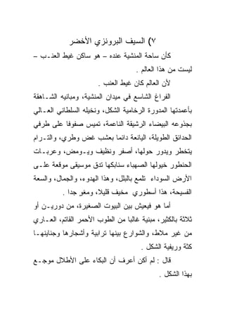 ‫٧( ﺍﻟﺴﻴﻑ ﺍﻟﺒﺭﻭﻨﺯﻱ ﺍﻷﺨﻀﺭ‬
‫ﻜﺄﻥ ﺴﺎﺤﺔ ﺍﻟﻤﻨﺸﻴﺔ ﻋﻨﺩﻩ – ﻫﻭ ﺴﺎﻜﻥ ﻏﻴﻁ ﺍﻟﻌﻨـﺏ –‬
                                         ‫‪‬‬
                                    ‫ﻟﻴﺴﺕ ﻤﻥ ﻫﺫﺍ ﺍﻟﻌﺎﻟﻡ .‬
                      ‫ﻷﻥ ﺍﻟﻌﺎﻟﻡ ﻜﺎﻥ ﻏﻴﻁ ﺍﻟﻌﻨﺏ .‬
‫ﺍﻟﻔﺭﺍﻍ ﺍﻟﺸﺎﺴﻊ ﻓﻲ ﻤﻴﺩﺍﻥ ﺍﻟﻤﻨﺸﻴﺔ، ﻭﻤﺒﺎﻨﻴﻪ ﺍﻟﺸـﺎﻫﻘﺔ‬
‫ﺒﺄﻋﻤﺩﺘﻬﺎ ﺍﻟﻤﺩﻭﺭﺓ ﺍﻟﺭﺨﺎﻤﻴﺔ ﺍﻟﺸﻜل، ﻭﻨﺨﻴﻠﻪ ﺍﻟﺴﻠﻁﺎﻨﻲ ﺍﻟﻌـﺎﻟﻲ‬
‫ﺒﺠﺫﻭﻋﻪ ﺍﻟﺒﻴﻀﺎﺀ ﺍﻟﺭﺸﻴﻘﺔ ﺍﻟﻨﺎﻋﻤﺔ، ﺘﻤﻴﺱ ﺼﻔﻭﻓﺎ ﻋﻠﻰ ﻁﺭﻓﻲ‬
          ‫ﹰ‬
‫ﺍﻟﺤﺩﺍﺌﻕ ﺍﻟﻁﻭﻴﻠﺔ، ﺍﻟﻴﺎﻨﻌﺔ ﺩﺍﺌﻤﺎ ﺒﻌﺸﺏ ﻏﺽ ﻭﻁﺭﻱ، ﻭﺍﻟﺘـﺭﺍﻡ‬
                        ‫‪‬‬
‫ﻴﺘﺨﻁﺭ ﻭﻴﺩﻭﺭ ﺤﻭﻟﻬﺎ، ﺃﺼﻔﺭ ﻭﻨﻅﻴﻑ ﻭﻴـﻭﻤﺽ، ﻭﻋﺭﺒـﺎﺕ‬
‫ﺍﻟﺤﻨﻁﻭﺭ ﺨﻴﻭﻟﻬﺎ ﺍﻟﺼﻬﺒﺎﺀ ﺴﻨﺎﺒﻜﻬﺎ ﺘﺩﻕ ﻤﻭﺴﻴﻘﻰ ﻤﻭﻗﻌﺔ ﻋﻠـﻰ‬
‫ﺍﻷﺭﺽ ﺍﻟﺴﻭﺩﺍﺀ ﺘﻠﻤﻊ ﺒﺎﻟﺒﻠل، ﻭﻫﺫﺍ ﺍﻟﻬﺩﻭﺀ، ﻭﺍﻟﺠﻤﺎل، ﻭﺍﻟﺴﻌﺔ‬
          ‫ﺍﻟﻔﺴﻴﺤﺔ، ﻫﺫﺍ ﺃﺴﻁﻭﺭﻱ ﻤﺨﻴﻑ ﻗﻠﻴﻼ، ﻭﻤﻐﻭ ﺠﺩﺍ .‬
             ‫ٍ ‪‬‬      ‫ﹰ‬
‫ﺃﻤﺎ ﻫﻭ ﻓﻴﻌﻴﺵ ﺒﻴﻥ ﺍﻟﺒﻴﻭﺕ ﺍﻟﺼﻐﻴﺭﺓ، ﻤﻥ ﺩﻭﺭﻴـﻥ ﺃﻭ‬
‫ﺜﻼﺜﺔ ﺒﺎﻟﻜﺜﻴﺭ، ﻤﺒﻨﻴﺔ ﻏﺎﻟﺒﺎ ﻤﻥ ﺍﻟﻁﻭﺏ ﺍﻷﺤﻤﺭ ﺍﻟﻘﺎﺘﻡ، ﺍﻟﻌـﺎﺭﻱ‬
                                ‫‪‬‬
‫ﻤﻥ ﻏﻴﺭ ﻤﻼﻁ، ﻭﺍﻟﺸﻭﺍﺭﻉ ﺒﻴﻨﻬﺎ ﺘﺭﺍﺒﻴﺔ ﻭﺃﺸﺠﺎﺭﻫﺎ ﻭﺠﻨﺎﻴﻨﻬـﺎ‬
                                      ‫ﻜﺜﺔ ﻭﺭﻴﻔﻴﺔ ﺍﻟﺸﻜل .‬
‫ﻗﺎل : ﻟﻡ ﺃﻜﻥ ﺃﻋﺭﻑ ﺃﻥ ﺍﻟﺒﻜﺎﺀ ﻋﻠﻰ ﺍﻷﻁﻼل ﻤﻭﺠـﻊ‬
                                            ‫ﺒﻬﺫﺍ ﺍﻟﺸﻜل .‬
 