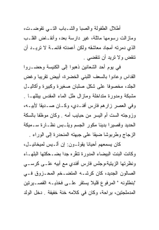 ‫ﺃﻁﻼل ﺍﻟﻁﻔﻭﻟﺔ ﻭﺍﻟﺼﺒﺎ ﻭﺍﻟﺸـﺒﺎﺏ ﺍﻟﺘـﻲ ﺘﻘﻭﻀـﺕ،‬
‫ﻭﻤﺎﺯﺍﻟﺕ ﺭﺴﻭﻤﻬﺎ ﻤﺎﺜﻠﺔ، ﻏﻴﺭ ﺩﺍﺭﺴﺔ ﺒﻌﺩ، ﻭﺃﻨﻘـﺎﺽ ﺍﻟﻘﻠـﺏ‬
‫ﺍﻟﺫﻱ ﺩﻤﺭﺘﻪ ﺃﻤﺠﺎﺩ ﻤﻌﺎﺸﻘﻪ ﻭﻟﻜﻥ ﺃﻋﻤﺩﺘﻪ ﻗﺎﺌﻤـﺔ ﻻ ﺘﺭﻴـﺩ ﺃﻥ‬
                             ‫ﺘﻨﻘﺽ ﻭﻻ ﺘﺭﻴﺩ ﺃﻥ ﺘﻨﻘﻀﻲ .‬
                                                ‫‪‬‬
‫ﻓﻲ ﻴﻭﻡ ﺃﺤﺩ ﺍﻟﺸﻌﺎﻨﻴﻥ ﺫﻫﺒﻭﺍ ﺇﻟﻰ ﺍﻟﻜﻨﻴﺴﺔ ﻭﺤﻀـﺭﻭﺍ‬
‫ﺍﻟﻘﺩﺍﺱ ﻭﻋﺎﺩﻭﺍ ﺒﺎﻟﺴﻌﻑ ﺍﻟﻠﺒﻨﻲ ﺍﻟﺨﻀﺭﺓ، ﺃﺒﻴﺽ ﺘﻘﺭﻴﺒﺎ ﻭﻏﺽ‬
     ‫‪‬‬
‫ﺍﻟﺠﻠﺩ، ﻤﺨﺼﻭﻓﺎ ﻋﻠﻰ ﺸﻜل ﺼﻠﺒﺎﻥ ﺼﻐﻴﺭﺓ ﻭﻜﺒﻴﺭﺓ ﻭﺃﻜﺎﻟﻴـل‬
‫ﻤﺸﺒﻜﺔ ﻭﻤﺩﻭﺭﺓ ﻤﺘﺩﺍﺨﻠﺔ ﻭﻤﺎﺯﺍل ﻁل ﺍﻟﻤﺎﺀ ﺍﻟﻤﻘﺩﺱ ﻴﺒﻠﻠﻬـﺎ .‬
‫ﻭﻓﻲ ﺍﻟﻌﺼﺭ ﺯﺍﺭﻫﻡ ﻓﺎﺭﺱ ﺃﻓﻨـﺩﻱ، ﻭﻜـﺎﻥ ﺼـﺩﻴﻘﺎ ﻷﺒﻴـﻪ،‬
        ‫ﹰ‬
‫ﻭﺯﻭﺠﺘﻪ ﺍﻟﺴﺕ ﺃﻡ ﺍﻟﻴﺴﺭ ﻤﻥ ﺤﺒﺎﻴﺏ ﺃﻤﻪ . ﻭﻜﺎﻥ ﻤﻭﻅﻔﺎ ﺒﺎﻟﺴﻜﺔ‬
        ‫ﹰ‬
‫ﺍﻟﺤﺩﻴﺩ ﻭﻗﺼﻴﺭﺍ ﺒﺩﻴﻨﺎ ﻤﻜﻭﺭ ﺍﻟﺠﺴﻡ ﻭﻴﻠـﺒﺱ ﻨﻅـﺎﺭﺓ ﺴـﻤﻴﻜﺔ‬
                                 ‫‪ ‬ﹰ‬
  ‫ﺍﻟﺯﺠﺎﺝ ﻭﻁﺭﺒﻭﺸﺎ ﻀﻴﻘﺎ ﻋﻠﻰ ﺠﺒﻬﺘﻪ ﺍﻟﻤﻨﺤﺩﺭﺓ ﺇﻟﻰ ﺍﻟﻭﺭﺍﺀ .‬
                                   ‫ﹰ‬    ‫ﹰ‬
‫ﻜﺎﻥ ﻴﺴﻤﻌﻬﻡ ﺃﺤﻴﺎﻨﺎ ﻴﻘﻭﻟـﻭﻥ: ﺇﻥ ﺃﻟـﻴﺱ ﻟﻤﻴﺨﺎﺌﻴـل،‬
                              ‫ﹰ‬
‫ﻭﻜﺎﻨﺕ ﺍﻟﺒﻨﺕ ﺍﻟﺒﻴﻀﺎﺀ ﺍﻟﻤﺩﻭﺭﺓ ﺘﻨﻔﺭﻩ ﺠﺩﺍ ﺒﻀـﺤﻜﺘﻬﺎ ﺍﻟﺒﻠﻬـﺎﺀ‬
                        ‫ﹸﹶﱢ‬
‫ﻭﻨﻅﺭﺘﻬﺎ ﺍﻟﺯﻴﺘﻴﺔ،ﻭﺠﻠﺱ ﻓﺎﺭﺱ ﺃﻓﻨﺩﻱ ﻤﻊ ﺃﺒﻴﻪ ﻋﻠـﻰ ﻜﺭﺴـﻲ‬
‫ﺍﻟﺼﺎﻟﻭﻥ ﺍﻟﺠﺩﻴﺩ، ﻜﺎﻥ ﻜﺭﺸـﻪ ﺍﻟﻤﺘﻀـﺨﻡ ﺍﻟﻤﺤـﺯﻭﻕ ﻓـﻲ‬
‫"ﺒﻨﻁﻠﻭﻨﻪ " ﺍﻟﻤﺭﻓﻭﻉ ﻗﻠﻴﻼ ﻴﺴﺘﻘﺭ ﻋﻠـﻰ ﻓﺨﺫﻴـﻪ ﺍﻟﻘﺼـﻴﺭﺘﻴﻥ‬
                             ‫ﹰ‬
‫ﺍﻟﻤﺩﻤﻠﺠﺘﻴﻥ، ﺒﺭﺍﺤﺔ، ﻭﻜﺎﻥ ﻓﻲ ﻜﻼﻤﻪ ﺨﻨﺔ ﺨﻔﻴﻔﺔ . ﺩﺨل ﺍﻟﻭﻟﺩ‬
 