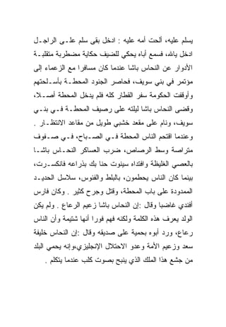 ‫ﻴﺴﻠﻡ ﻋﻠﻴﻪ، ﺃﻟﺤﺕ ﺃﻤﻪ ﻋﻠﻴﻪ : ﺍﺩﺨل ﺒﻘﻰ ﺴﻠﻡ ﻋﻠـﻰ ﺍﻟﺭﺍﺠـل‬
‫ﺍﺩﺨل ﻴﺎﷲ، ﻓﺴﻤﻊ ﺃﺒﺎﻩ ﻴﺤﻜﻲ ﻟﻠﻀﻴﻑ ﺤﻜﺎﻴﺔ ﻤﻀﻁﺭﺒﺔ ﻤﺘﻘﻠﺒـﺔ‬
‫ﺍﻷﺩﻭﺍﺭ ﻋﻥ ﺍﻟﻨﺤﺎﺱ ﺒﺎﺸﺎ ﻋﻨﺩﻤﺎ ﻜﺎﻥ ﻤﺴﺎﻓﺭﺍ ﻤﻊ ﺍﻟﺯﻋﻤﺎﺀ ﺇﻟﻰ‬
                ‫‪‬‬
‫ﻤﺅﺘﻤﺭ ﻓﻲ ﺒﻨﻲ ﺴﻭﻴﻑ، ﻓﺤﺎﺼﺭ ﺍﻟﺠﻨﻭﺩ ﺍﻟﻤﺤﻁـﺔ ﺒﺄﺴـﻠﺤﺘﻬﻡ‬
‫ﻭﺃﻭﻗﻔﺕ ﺍﻟﺤﻜﻭﻤﺔ ﺴﻔﺭ ﺍﻟﻘﻁﺎﺭ ﻜﻠﻪ ﻓﻠﻡ ﻴﺩﺨل ﺍﻟﻤﺤﻁﺔ ﺃﺼـﻼ،‬
 ‫ﹰ‬
‫ﻭﻗﻀﻰ ﺍﻟﻨﺤﺎﺱ ﺒﺎﺸﺎ ﻟﻴﻠﺘﻪ ﻋﻠﻰ ﺭﺼﻴﻑ ﺍﻟﻤﺤﻁـﺔ ﻓـﻲ ﺒﻨـﻲ‬
‫ﺴﻭﻴﻑ، ﻭﻨﺎﻡ ﻋﻠﻰ ﻤﻘﻌﺩ ﺨﺸﺒﻲ ﻁﻭﻴل ﻤﻥ ﻤﻘﺎﻋﺩ ﺍﻻﻨﺘﻅـﺎﺭ .‬
‫ﻭﻋﻨﺩﻤﺎ ﺍﻗﺘﺤﻡ ﺍﻟﻨﺎﺱ ﺍﻟﻤﺤﻁﺔ ﻓـﻲ ﺍﻟﺼـﺒﺎﺡ، ﻓـﻲ ﺼـﻔﻭﻑ‬
‫ﻤﺘﺭﺍﺼﺔ ﻭﺴﻁ ﺍﻟﺭﺼﺎﺹ، ﻀﺭﺏ ﺍﻟﻌﺴﺎﻜﺭ ﺍﻟﻨﺤـﺎﺱ ﺒﺎﺸـﺎ‬
‫ﺒﺎﻟﻌﺼﻲ ﺍﻟﻐﻠﻴﻅﺔ ﻭﺍﻓﺘﺩﺍﻩ ﺴﻴﻨﻭﺕ ﺤﻨﺎ ﺒﻙ ﺒﺫﺭﺍﻋﻪ ﻓﺎﻨﻜﺴـﺭﺕ،‬
‫ﺒﻴﻨﻤﺎ ﻜﺎﻥ ﺍﻟﻨﺎﺱ ﻴﺤﻁﻤﻭﻥ، ﺒﺎﻟﺒﻠﻁ ﻭﺍﻟﻔﺌﻭﺱ، ﺴﻼﺴل ﺍﻟﺤﺩﻴـﺩ‬
‫ﺍﻟﻤﻤﺩﻭﺩﺓ ﻋﻠﻰ ﺒﺎﺏ ﺍﻟﻤﺤﻁﺔ، ﻭﻗﺘل ﻭﺠﺭﺡ ﻜﺜﻴﺭ . ﻭﻜﺎﻥ ﻓﺎﺭﺱ‬
‫ﺃﻓﻨﺩﻱ ﻏﺎﻀﺒﺎ ﻭﻗﺎل :ﺇﻥ ﺍﻟﻨﺤﺎﺱ ﺒﺎﺸﺎ ﺯﻋﻴﻡ ﺍﻟﺭﻋﺎﻉ . ﻭﻟﻡ ﻴﻜﻥ‬
                                            ‫‪‬‬
‫ﺍﻟﻭﻟﺩ ﻴﻌﺭﻑ ﻫﺫﻩ ﺍﻟﻜﻠﻤﺔ ﻭﻟﻜﻨﻪ ﻓﻬﻡ ﻓﻭﺭﺍ ﺃﻨﻬﺎ ﺸﺘﻴﻤﺔ ﻭﺃﻥ ﺍﻟﻨﺎﺱ‬
                      ‫‪‬‬
‫ﺭﻋﺎﻉ، ﻭﺭﺩ ﺃﺒﻭﻩ ﺒﺤﻤﻴﺔ ﻋﻠﻰ ﺼﺩﻴﻘﻪ ﻭﻗﺎل :ﺇﻥ ﺍﻟﻨﺤﺎﺱ ﺨﻠﻴﻔﺔ‬
‫ﺴﻌﺩ ﻭﺯﻋﻴﻡ ﺍﻷﻤﺔ ﻭﻋﺩﻭ ﺍﻻﺤﺘﻼل ﺍﻹﻨﺠﻠﻴﺯﻱ،ﻭﺇﻨﻪ ﻴﺤﻤﻲ ﺍﻟﺒﻠﺩ‬
    ‫ﻤﻥ ﺠﺸﻊ ﻫﺫﺍ ﺍﻟﻤﻠﻙ ﺍﻟﺫﻱ ﻴﻨﺒﺢ ﺒﺼﻭﺕ ﻜﻠﺏ ﻋﻨﺩﻤﺎ ﻴﺘﻜﻠﻡ .‬
 