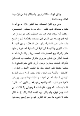 ‫ﻭﻜﺎﻥ ﺍﻟﻭﺍﻟﺩ ﺴﺎﻜﺘﺎ ﻭﻟﻡ ﻴﺭ ﺃﺒﺎﻩ ﻴﺘﻜﻠﻡ ﺃﺒﺩﺍ ﻤﻥ ﻗﺒل ﺒﻬﺫﺍ‬
             ‫‪‬‬                      ‫ﹰ‬
                                        ‫ﺍﻟﻌﻨﻑ ﻭﻫﺫﻩ ﺍﻟﺤﺩﺓ .‬
‫ﻭﻓﻲ ﻴﻭﻡ ﺍﺜﻨﻴﻥ ﺍﻟﺒﺼﺨﺔ، ﺒﻌﺩ ﺍﻟﻅﻬﺭ، ﻨﺯل ﻤـﻊ ﺃﻤـﻪ‬
                          ‫‪ ‬ﹶ‬
‫ﻟﻴﺸﺘﺭﻴﺎ ﺤﺎﺠﺎﺕ ﺍﻟﻌﻴﺩ ﺍﻟﻜﺒﻴﺭ . ﺫﻫﺒﺎ ﺒﻌﺭﺒﺔ ﺤﻨﻁﻭﺭ ﺍﻨﺴﻁﺎﺴﻴﻲ،‬
‫ﻭﻭﻗﻔﺕ ﺃﻤﻪ ﺒﻌﻴﺩﺍ، ﻗﻠﻴﻼ ﻋﻥ ﺒﺎﺏ ﺍﻟﻤﺤل ﻭﺫﻫﺏ ﻫﻭ ﻴﺠﺭﻱ ﺇﻟﻰ‬
                              ‫ﹰ‬      ‫‪‬‬
‫ﺃﺒﻴﻪ ﻓﺨﺭﺝ ﻤﻌﻪ ﻤﻥ ﺍﻟﺸﻐل ﻗﺒل ﻤﻴﻌﺎﺩﻩ، ﻭﻗﻁﻌﻭﺍ ﺸﺎﺭﻉ ﺍﻟﺴﺒﻊ‬
‫ﺒﻨﺎﺕ ﻤﺸﻴﺎ ﺤﺘﻰ ﺍﻟﻤﻨﺸﻴﺔ، ﻭﻟﻔﻭﺍ ﻋﻠﻰ ﺍﻟﻤﺤﻼﺕ ﺒـﻴﻥ ﻜﻨﻴﺴـﺔ‬
                                           ‫‪‬‬
‫ﺴﺎﻨﺕ ﻜﺎﺘﺭﻴﻥ ﻭﺍﻟﻜﻨﻴﺴﺔ ﺍﻟﻴﻭﻨﺎﻨﻴﺔ ﻓﻲ ﺍﻟﻤﻨﺸﻴﺔ ﺍﻟﺼﻐﻴﺭﺓ ﻭﺩﺨﻠﻭﺍ‬
‫ﻫﺎﻨﻭ ﻭﺸﺭﻜﺔ ﺒﻴﻊ ﺍﻟﻤﺼﻨﻭﻋﺎﺕ ﺍﻟﻤﺼـﺭﻴﺔ . ﻭﺍﺸـﺘﺭﺕ ﺃﻤـﻪ‬
‫ﺨﻤﺴﺔ ﺃﻤﺘﺎﺭ ﻤﻥ ﻗﻤﺎﺵ ﺤﺭﻴﺭﻱ ﻤﻨﻘﻭﺵ ﺴﺘﻔﺼـﻠﻬﺎ ﻓﺴـﺎﺘﻴﻥ‬
‫ﻷﺨﻭﺍﺘﻪ ﺍﻟﺒﻨﺎﺕ، ﻭﻤﺘﺭﻴﻥ ﺒﻭﺒﻠﻴﻥ ﺃﺯﺭﻕ ﻓﺎﺘﺢ ﻤﻘﻠﻡ ﻟﺘﺼﻨﻊ ﻟـﻪ‬
‫ﺠﻼﺒﻴﺔ ﺠﺩﻴﺩﺓ ﻋﻠﻰ ﺍﻟﻌﻴﺩ، ﻭﺒﻜﺭﺍﺕ ﺍﻟﺨﻴﻁ ﺍﻷﺒﻴﺽ ﻭﺍﻟﻤﻠﻭﻥ ﻭ‬
‫" ﻓﺎﻨﻼﺕ " ﻭﺃﻟﺒﺴﺔ ﻭﺸﺭﺍﺒﺎﺕ ﻭﺤﺫﺍﺀ ﺠﺩﻴﺩﺍ ﻟـﻪ ﻤـﻥ ﺍﻟﺠﻠـﺩ‬
                ‫‪‬‬
‫ﺍﻷﺒﻴﺽ ﺍﻟﺴﻤﻴﻙ ﻟﻪ ﻨﻌل ﻜﺜﻴﻑ، ﻭﺃﺤﺫﻴﺔ ﻤﻠﻭﻨﺔ ﺒﺴﻴﻭﺭ ﻭﺯﺭﺍﻴﺭ‬
‫ﻷﺨﻭﺍﺘﻪ، ﻭﺍﺸﺘﺭﺕ ﻟﻨﻔﺴﻬﺎ ﻗﻤﻴﺹ ﻨﻭﻡ ﻓﻀﻲ ﺍﻟﻠﻭﻥ " ﺴـﺎﺘﺎﻥ "‬
‫ﻻﻤﻌﺎ ﺒﺤﻤﺎﻻﺕ ﻟﻪ ﻭﺒﺭﺓ ﺨﻔﻴﻔﺔ ﻨﺎﻋﻤﺔ ﻭﻤﻭﺸﻰ ﺒﺎﻟﺩﺍﻨﺘﻠﻼ ﻤـﻥ‬
               ‫‪‬‬                                ‫‪‬‬
‫ﺘﺤﺕ ﻭﻤﻥ ﻓﻭﻕ، ﻭﻟﻡ ﻴﺸﺘﺭ ﺃﺒﻭﻩ ﻟﻨﻔﺴﻪ ﺸﻴﺌﺎ ﻭﻗﺎل :ﺇﻨـﻪ ﺍﻵﻥ‬
                ‫ً‬
‫ﻋﻨﺩﻩ ﻜل ﺸﻲﺀ ﻤﺎ ﺩﺍﻤﻭﺍ ﻗﺩ ﺍﺸﺘﺭﻭﺍ ﻟﻬـﻡ ﻟـﻭﺍﺯﻤﻬﻡ ﻭﻋـﺎﺩﻭﺍ‬
 