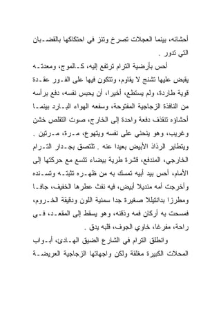 ‫ﺃﺤﺸﺎﺌﻪ، ﺒﻴﻨﻤﺎ ﺍﻟﻌﺠﻼﺕ ﺘﺼﺭﺥ ﻭﺘﺌﺯ ﻓﻲ ﺍﺤﺘﻜﺎﻜﻬﺎ ﺒﺎﻟﻘﻀـﺒﺎﻥ‬
                                              ‫ﺍﻟﺘﻲ ﺘﺩﻭﺭ .‬
‫ﺃﺤﺱ ﺒﺄﺭﻀﻴﺔ ﺍﻟﺘﺭﺍﻡ ﺘﺭﺘﻔﻊ ﺇﻟﻴﻪ، ﻜـﺎﻟﻤﻭﺝ، ﻭﻤﻌﺩﺘـﻪ‬
                                           ‫‪‬‬
‫ﻴﻘﺒﺽ ﻋﻠﻴﻬﺎ ﺘﺸﻨﺞ ﻻ ﻴﻘﺎﻭﻡ، ﻭﺘﺘﻜﻭﻥ ﻓﻴﻬﺎ ﻋﻠﻰ ﺍﻟﻔـﻭﺭ ﻋﻘـﺩﺓ‬
‫ﻗﻭﻴﺔ ﻁﺎﺭﺩﺓ، ﻭﻟﻡ ﻴﺴﺘﻁﻊ، ﺃﺨﻴﺭﺍ، ﺃﻥ ﻴﺤﺒﺱ ﻨﻔﺴﻪ، ﺩﻓﻊ ﺒﺭﺃﺴﻪ‬
                          ‫‪‬‬
‫ﻤﻥ ﺍﻟﻨﺎﻓﺫﺓ ﺍﻟﺯﺠﺎﺠﻴﺔ ﺍﻟﻤﻔﺘﻭﺤﺔ، ﻭﺴﻔﻌﻪ ﺍﻟﻬﻭﺍﺀ ﺍﻟﺒـﺎﺭﺩ ﺒﻴﻨﻤـﺎ‬
‫ﺃﺤﺸﺎﺅﻩ ﺘﻨﻘﺫﻑ ﺩﻓﻌﺔ ﻭﺍﺤﺩﺓ ﺇﻟﻰ ﺍﻟﺨﺎﺭﺝ، ﺼﻭﺕ ﺍﻟﺘﻘﻠﺹ ﺨﺸﻥ‬
‫ﻭﻏﺭﻴﺏ، ﻭﻫﻭ ﻴﻨﺤﻨﻲ ﻋﻠﻰ ﻨﻔﺴﻪ ﻭﻴﺘﻬﻭﻉ، ﻤـﺭﺓ، ﻤـﺭﺘﻴﻥ .‬
‫ﻭﻴﺘﻁﺎﻴﺭ ﺍﻟﺭﺫﺍﺫ ﺍﻷﺒﻴﺽ ﺒﻌﻴﺩﺍ ﻋﻨﻪ . ﺘﻠﺘﺼﻕ ﺒﺠـﺩﺍﺭ ﺍﻟﺘـﺭﺍﻡ‬
                            ‫‪‬‬
‫ﺍﻟﺨﺎﺭﺠﻲ، ﺍﻟﻤﻨﺩﻓﻊ، ﻗﺸﺭﺓ ﻁﺭﻴﺔ ﺒﻴﻀﺎﺀ ﺘﺘﺴﻊ ﻤﻊ ﺤﺭﻜﺘﻬﺎ ﺇﻟﻰ‬
‫ﺍﻷﻤﺎﻡ، ﺃﺤﺱ ﺒﻴﺩ ﺃﺒﻴﻪ ﺘﻤﺴﻙ ﺒﻪ ﻤﻥ ﻅﻬـﺭﻩ ﺘﺜﺒﺘـﻪ ﻭﺘﺴـﻨﺩﻩ‬
‫ﻭﺃﺨﺭﺠﺕ ﺃﻤﻪ ﻤﻨﺩﻴﻼ ﺃﺒﻴﺽ، ﻓﻴﻪ ﻨﻔﺙ ﻋﻁﺭﻫﺎ ﺍﻟﺨﻔﻴﻑ، ﺠﺎ ﹰـﺎ‬
  ‫ﻓ‬                                ‫ﹰ‬
‫ﻭﻤﻁﺭﺯﺍ ﺒﺩﺍﻨﺘﻴﻠﻼ ﺼﻐﻴﺭﺓ ﺠﺩﺍ ﺴﻤﻨﻴﺔ ﺍﻟﻠﻭﻥ ﻭﺩﻗﻴﻘﺔ ﺍﻟﺨـﺭﻭﻡ،‬
                             ‫‪‬‬                  ‫‪‬‬
‫ﻓﻤﺴﺤﺕ ﺒﻪ ﺃﺭﻜﺎﻥ ﻓﻤﻪ ﻭﺫﻗﻨﻪ، ﻭﻫﻭ ﻴﺴﻘﻁ ﺇﻟﻰ ﺍﻟﻤﻘﻌـﺩ، ﻓـﻲ‬
                  ‫ﺭﺍﺤﺔ، ﻤﻔﺭﻏﺎ، ﺨﺎﻭﻱ ﺍﻟﺠﻭﻑ، ﻗﻠﺒﻪ ﻴﺩﻕ .‬
                                           ‫ﹰ‬
‫ﻭﺍﻨﻁﻠﻕ ﺍﻟﺘﺭﺍﻡ ﻓﻲ ﺍﻟﺸﺎﺭﻉ ﺍﻟﻀﻴﻕ ﺍﻟﻬـﺎﺩﺉ، ﺃﺒـﻭﺍﺏ‬
‫ﺍﻟﻤﺤﻼﺕ ﺍﻟﻜﺒﻴﺭﺓ ﻤﻐﻠﻘﺔ ﻭﻟﻜﻥ ﻭﺍﺠﻬﺎﺘﻬﺎ ﺍﻟﺯﺠﺎﺠﻴﺔ ﺍﻟﻌﺭﻴﻀـﺔ‬
 