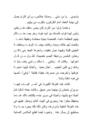 ‫ﻴﺎﺴﻴﺩﻱ .. ﻴﺎ ﺒﻥ ﺴﺘﻲ .. ﻭﺼﻠﻨﺎ ﺨﻼﺹ، ﻭﺭﺃﻯ ﺍﻟﺘﺭﺍﻡ ﻴﺼل‬
          ‫ﺇﻟﻰ ﻨﻬﺎﻴﺔ ﺍﻟﺨﻁ، ﺃﻤﺎﻡ ﺍﻟﻜﺭﻜﻭﻥ، ﺒﺎﻟﻘﺭﺏ ﻤﻥ ﺒﻴﺘﻬﻡ .‬
‫ﻭﻋﻨﺩﻤﺎ ﻨﺯﻟﻭﺍ ﻤﻥ ﺍﻟﺘﺭﺍﻡ ﻜﺎﻥ ﻴﺤﺱ ﺴﺎﻗﻴﻪ ﻤﻔـﺭﻏﺘﻴﻥ‬
‫ﻭﻟﻴﺱ ﻟﻬﻤﺎ ﻗﻭﺍﻡ، ﻓﺄﻤﺴﻙ ﺒﻴﺩ ﺃﺒﻴﻪ ﺒﻘﻭﺓ، ﻭﻫﻭ ﻴﺼـﻌﺩ ﺴـﻼﻟﻡ‬
‫ﺒﻴﺘﻬﻡ ﺍﻟﻤﻅﻠﻤﺔ ﺩﺍﺌﻤﺎ، ﺍﻟﻐﺎﻤﻀﺔ ﺒﺤﻴﺎﺓ ﻤﺤﺘﺸﺩﺓ ﻭﺨﻔﻴﻔﺔ ﺩﺍﺌ ‪‬ـﺎ .‬
    ‫ﻤ‬                                   ‫‪‬‬
‫ﻭﻓﺘﺤﺕ ﻟﻬﻡ ﺨﺎﻟﺘﻪ ﻭﺩﻴﺩﺓ، ﻭﻜﺎﻨﺕ ﺒﻴﻀـﺎﺀ ﺍﻟﻭﺠـﻪ ﻭﻤﻨﺘﻔﺨـﺔ‬
‫ﺍﻟﻌﻴﻨﻴﻥ ﻗﻠﻴﻼ ﻭﻓﻴﻬﻤﺎ ﺤﻭل ﺨﻔﻴﻑ، ﻭﺸﻌﺭﻫﺎ ﺍﻟﺠﻌﺩ ﺒﻨﻲ ﺩﺍﻜـﻥ‬
                                        ‫ﹰ‬
‫ﻭﺨﺸﻥ ﺍﻟﻤﻠﻤﺱ ﻭﺭﺸﻴﻘﺔ ﺍﻟﺠﺴﻡ ﻫﻀﻴﻤﺔ، ﺃﻁـﻭل ﻤـﻥ ﻜـل‬
‫ﺃﺨﻭﺍﺘﻬﺎ . ﻭﻗﺎﻟﺕ ﻟﻪ : ﻴﺎﺨﺘﻲ .. ! ﻤﺎﻟﻙ ﻴـﺎﺒﻨﻲ ﻴﺎﻀـﻨﺎﻴﺎ ﺩﺍ‬
                               ‫ﹾ‬
‫ﻭﺸﻙ ﺯﻱ ﺍﻟﻠﺒﻥ ﺍﻟﺤﻠﻴﺏ .. ﺘﻌﺎل ﻤﻌﺎﻴﺎ . ﻭﺃﺨﺫﺘﻪ ﺇﻟﻴﻬﺎ، ﻨﺎﺤﻴـﺔ‬
‫ﻏﺭﻓﺘﻬﺎ ﻭﺃﺨﺭﺠﺕ ﻤﻥ ﺼﺩﺭﻫﺎ، ﺨﻔﻴﺔ، ﻗﻁﻌﺔ " ﺘﻭﻓﻲ"، ﺃﺤﺴﻬﺎ‬
                                      ‫ﻓﻲ ﻓﻤﻪ ﺩﺍﻓﺌﺔ ﻭﻟﺩﻨﺔ .‬
‫ﻜﺎﻨﺕ ﻫﺫﻩ ﺍﻟﻐﺭﻓﺔ ﺍﻟﻜﺒﻴﺭﺓ، ﻓﻲ ﺁﺨـﺭ ﺍﻟﺒﻴـﺕ، ﻓﻴﻬـﺎ‬
‫ﺴﺭﻴﺭﺍﻥ ﻤﺘﺠﺎﻭﺭﺍﻥ ﺒﻴﻨﻬﻤﺎ ﻤﻤﺭ ﻀﻴﻕ. ﻭﻜﺎﻨﺕ ﺠﺩﺘﻪ ﺃﻤﺎﻟﻴﺎ ﺘﻨﺎﻡ‬
‫ﺃﺤﻴﺎﻨﺎ ﻤﻊ ﺒﻨﺘﻴﻬﺎ، ﻭﺃﺤﻴﺎﻨﺎ ﻓﻲ ﺴﺭﻴﺭ ﺠﺩﻩ، ﻴﻜﺘﺸﻑ ﺫﻟﻙ ﻋﻨـﺩﻤﺎ‬
‫ﻴﺴﺘﻴﻘﻅ ﻤﺒﻜﺭﺍ ﺠﺩﺍ ﻭﻴﺠﺭﻱ ﻓﻲ ﺍﻟﺒﻴﺕ ﺍﻟﻨﺎﺌﻡ ﻭﻴﺩﺨل ﻋﻠﻴﻬﻡ ﻓﻲ‬
                                      ‫‪ ‬‬
‫ﻫﺫﻩ ﺍﻟﻐﺭﻓﺔ ﺍﻟﺨﻔﻴﺔ ﺒﺄﺴﺭﺍﺭﻫﺎ، ﻭﻜﺎﻥ ﺫﻟﻙ ﻜﻠﻪ ﻴﺤﻴﺭﻩ ﺠـﺩﺍ ﻭﻻ‬
    ‫‪‬‬
‫ﻴﺴﺘﻁﻴﻊ ﺃﻥ ﻴﺴﺄل ﻋﻨﻪ . ﻭﺘﺤﻴﺭﻩ ﺃﻴﻀﺎ ﻗﻁﻊ ﺍﻟﻤﻼﺒﺱ ﺍﻟﻨﺴﺎﺌﻴﺔ‬
                     ‫‪‬‬
 