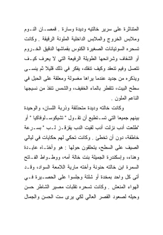 ‫ﺍﻟﻤﺘﻨﺎﺜﺭﺓ ﻋﻠﻰ ﺴﺭﻴﺭ ﺨﺎﻟﺘﻴﻪ ﻭﺩﻴﺩﺓ ﻭﺴﺎﺭﺓ . ﻗﻤﺼـﺎﻥ ﺍﻟﻨـﻭﻡ‬
‫ﻭﻤﻼﺒﺱ ﺍﻟﺨﺭﻭﺝ ﻭﺍﻟﻤﻼﺒﺱ ﺍﻟﺩﺍﺨﻠﻴﺔ ﺍﻟﻤﻠﻭﻨﺔ ﺍﻟﺭﻗﻴﻘﺔ . ﻭﻜﺎﻨﺕ‬
‫ﺘﺴﺤﺭﻩ ﺍﻟﺴﻭﺘﻴﺎﻨﺎﺕ ﺍﻟﺼﻐﻴﺭﺓ ﺍﻟﻜﺌﻭﺱ ﺒﻘﻤﺎﺸﻬﺎ ﺍﻟﺩﻗﻴﻕ ﺍﻟﺨـﺭﻭﻡ‬
‫ﺃﻭ ﺍﻟﺸﻔﺎﻑ ﻭﺸﺭﺍﺌﺤﻬﺎ ﺍﻟﻁﻭﻴﻠﺔ ﺍﻟﺭﻓﻴﻌﺔ ﺍﻟﺘﻲ ﻻ ﻴﻌﺭﻑ ﻜﻴـﻑ‬
‫ﺘﺘﺼل ﻭﻓﻴﻡ ﺘﻨﻌﻘﺩ ﻭﻜﻴﻑ ﺘﻨﻔﻙ، ﻴﻔﻜﺭ ﻓﻲ ﺫﻟﻙ ﻗﻠﻴﻼ ﺜﻡ ﻴﻨﺴـﻰ‬
         ‫ﹰ‬
‫ﻭﻴﺫﻜﺭﻩ ﻤﻥ ﺠﺩﻴﺩ ﻋﻨﺩﻤﺎ ﻴﺭﺍﻫﺎ ﻤﻐﺴﻭﻟﺔ ﻭﻤﻌﻠﻘﺔ ﻋﻠﻰ ﺍﻟﺤﺒل ﻓﻲ‬
‫ﺴﻁﺢ ﺍﻟﺒﻴﺕ، ﺘﺘﻘﻁﺭ ﺒﺎﻟﻤﺎﺀ ﺍﻟﺨﻔﻴﻑ، ﻭﺍﻟﺸﻤﺱ ﺘﻨﻔﺫ ﻤﻥ ﻨﺴﻴﺠﻬﺎ‬
                                         ‫ﺍﻟﻨﺎﻋﻡ ﺍﻟﻤﻠﻭﻥ .‬
‫ﻭﻜﺎﻨﺕ ﺨﺎﻟﺘﻪ ﻭﺩﻴﺩﺓ ﻤﺘﺤﺫﻟﻘﺔ ﻭﺫﺭﺒﺔ ﺍﻟﻠﺴﺎﻥ، ﻭﺍﻟﻭﺤﻴﺩﺓ‬
‫ﺒﻴﻨﻬﻡ ﺠﻤﻴﻌﺎ ﺍﻟﺘﻲ ﺘﺴـﺘﻁﻴﻊ ﺃﻥ ﺘﻘـﻭل " ﺘﺸﻴﻜﻭﺴـﻠﻭﻓﺎﻜﻴﺎ " ﺃﻭ‬
                                             ‫‪‬‬
‫"ﻁﻠﻌﺕ ﺃﺩﺏ ﻨﺯﻟﺕ ﺃﺩﺏ ﻟﻘﻴﺕ ﺍﻟﺩﺏ ﻴﻘﺯﻗـﺯ ﻟـﺏ " ﺒﺴـﺭﻋﺔ‬
‫ﺨﺎﻁﻔﺔ، ﺩﻭﻥ ﺃﻥ ﺘﺨﻁﺊ . ﻭﻜﺎﻨﺕ ﺘﺤﻜﻲ ﻟﻬﻡ ﺤﻜﺎﻴﺎﺕ ﻓﻲ ﻟﻴﺎﻟﻲ‬
‫ﺍﻟﺼﻴﻑ ﻋﻠﻰ ﺍﻟﺴﻁﺢ، ﻴﺘﺤﻠﻘﻭﻥ ﺤﻭﻟﻬﺎ : ﻫﻭ ﻭﺃﺨﺘـﺎﻩ ﻋﺎﻴـﺩﺓ‬
                             ‫ﹼ‬
‫ﻭﻫﻨﺎﺀ، ﻭﺇﺴﻜﻨﺩﺭﺓ ﺍﻟﺠﻤﻴﻠﺔ ﺒﻨﺕ ﺨﺎﻟﺔ ﺃﻤﻪ، ﻭﻭﻁـﻭﺍﻁ ﺍﻟﻔـﺎﺘﺢ‬
‫ﺍﻟﺴﻤﺭﺓ ﺍﺒﻥ ﺨﺎﻟﺘﻪ ﺤﻨﻭﻨﺔ ﻭﺃﺨﺘﻪ ﻤﺎﺭﻴﺔ ﺍﻟﻼﻤﻌﺔ ﺍﻟﺴﻭﺍﺩ، ﻭﻗـﺩ‬
‫ﺃﺘﻰ ﻜل ﻭﺍﺤﺩ ﺒﻤﺨﺩﺓ ﺃﻭ ﺸﻠﺘﺔ ﻭﺠﻠﺴﻭﺍ ﻋﻠﻰ ﺍﻟﺤﺼـﻴﺭﺓ ﻓـﻲ‬
‫ﺍﻟﻬﻭﺍﺀ ﺍﻟﻤﻨﻌﺵ . ﻭﻜﺎﻨﺕ ﺘﺴﺤﺭﻩ ﺘﻘﻠﺒﺎﺕ ﻤﺼﻴﺭ ﺍﻟﺸﺎﻁﺭ ﺤﺴﻥ‬
‫ﻭﺤﻴﻠﻪ ﻟﺼﻌﻭﺩ ﺍﻟﻘﺼﺭ ﺍﻟﻌﺎﻟﻲ ﻟﻜﻲ ﻴﺭﻯ ﺴﺕ ﺍﻟﺤﺴﻥ ﻭﺍﻟﺠﻤﺎل‬
 