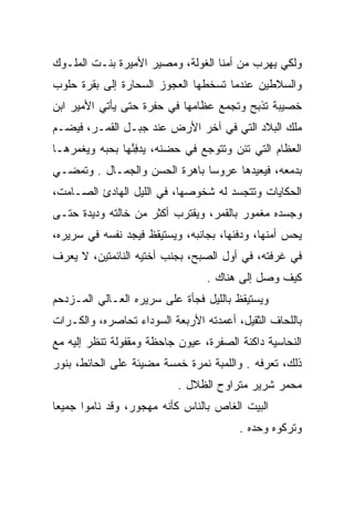 ‫ﻭﻟﻜﻲ ﻴﻬﺭﺏ ﻤﻥ ﺃﻤﻨﺎ ﺍﻟﻐﻭﻟﺔ، ﻭﻤﺼﻴﺭ ﺍﻷﻤﻴﺭﺓ ﺒﻨـﺕ ﺍﻟﻤﻠـﻭﻙ‬
‫ﻭﺍﻟﺴﻼﻁﻴﻥ ﻋﻨﺩﻤﺎ ﺘﺴﺨﻁﻬﺎ ﺍﻟﻌﺠﻭﺯ ﺍﻟﺴﺤﺎﺭﺓ ﺇﻟﻰ ﺒﻘﺭﺓ ﺤﻠﻭﺏ‬
                 ‫‪‬‬
‫ﺨﺼﻴﺒﺔ ﺘﺫﺒﺢ ﻭﺘﺠﻤﻊ ﻋﻅﺎﻤﻬﺎ ﻓﻲ ﺤﻔﺭﺓ ﺤﺘﻰ ﻴﺄﺘﻲ ﺍﻷﻤﻴﺭ ﺍﺒﻥ‬
‫ﻤﻠﻙ ﺍﻟﺒﻼﺩ ﺍﻟﺘﻲ ﻓﻲ ﺁﺨﺭ ﺍﻷﺭﺽ ﻋﻨﺩ ﺠﺒـل ﺍﻟﻘﻤـﺭ، ﻓﻴﻀـﻡ‬
‫ﺍﻟﻌﻅﺎﻡ ﺍﻟﺘﻲ ﺘﺌﻥ ﻭﺘﺘﻭﺠﻊ ﻓﻲ ﺤﻀﻨﻪ، ﻴﺩﻓﺌﻬﺎ ﺒﺤﺒﻪ ﻭﻴﻐﻤﺭﻫـﺎ‬
                ‫‪ُِ  ‬‬
‫ﺒﺩﻤﻌﻪ، ﻓﻴﻌﻴﺩﻫﺎ ﻋﺭﻭﺴﺎ ﺒﺎﻫﺭﺓ ﺍﻟﺤﺴﻥ ﻭﺍﻟﺠﻤـﺎل . ﻭﺘﻤﻀـﻲ‬
                               ‫‪‬‬
‫ﺍﻟﺤﻜﺎﻴﺎﺕ ﻭﺘﺘﺠﺴﺩ ﻟﻪ ﺸﺨﻭﺼﻬﺎ، ﻓﻲ ﺍﻟﻠﻴل ﺍﻟﻬﺎﺩﺉ ﺍﻟﺼـﺎﻤﺕ،‬
‫ﻭﺠﺴﺩﻩ ﻤﻐﻤﻭﺭ ﺒﺎﻟﻘﻤﺭ، ﻭﻴﻘﺘﺭﺏ ﺃﻜﺜﺭ ﻤﻥ ﺨﺎﻟﺘﻪ ﻭﺩﻴﺩﺓ ﺤﺘـﻰ‬
‫ﻴﺤﺱ ﺃﻤﻨﻬﺎ، ﻭﺩﻓﺌﻬﺎ، ﺒﺠﺎﻨﺒﻪ، ﻭﻴﺴﺘﻴﻘﻅ ﻓﻴﺠﺩ ﻨﻔﺴﻪ ﻓﻲ ﺴﺭﻴﺭﻩ،‬
‫ﻓﻲ ﻏﺭﻓﺘﻪ، ﻓﻲ ﺃﻭل ﺍﻟﺼﺒﺢ، ﺒﺠﻨﺏ ﺃﺨﺘﻴﻪ ﺍﻟﻨﺎﺌﻤﺘﻴﻥ، ﻻ ﻴﻌﺭﻑ‬
                                 ‫ﻜﻴﻑ ﻭﺼل ﺇﻟﻰ ﻫﻨﺎﻙ .‬
‫ﻭﻴﺴﺘﻴﻘﻅ ﺒﺎﻟﻠﻴل ﻓﺠﺄﺓ ﻋﻠﻰ ﺴﺭﻴﺭﻩ ﺍﻟﻌـﺎﻟﻲ ﺍﻟﻤـﺯﺩﺤﻡ‬
‫ﺒﺎﻟﻠﺤﺎﻑ ﺍﻟﺜﻘﻴل، ﺃﻋﻤﺩﺘﻪ ﺍﻷﺭﺒﻌﺔ ﺍﻟﺴﻭﺩﺍﺀ ﺘﺤﺎﺼﺭﻩ، ﻭﺍﻟﻜـﺭﺍﺕ‬
‫ﺍﻟﻨﺤﺎﺴﻴﺔ ﺩﺍﻜﻨﺔ ﺍﻟﺼﻔﺭﺓ، ﻋﻴﻭﻥ ﺠﺎﺤﻅﺔ ﻭﻤﻘﻔﻭﻟﺔ ﺘﻨﻅﺭ ﺇﻟﻴﻪ ﻤﻊ‬
‫ﺫﻟﻙ، ﺘﻌﺭﻓﻪ . ﻭﺍﻟﻠﻤﺒﺔ ﻨﻤﺭﺓ ﺨﻤﺴﺔ ﻤﻀﻴﺌﺔ ﻋﻠﻰ ﺍﻟﺤﺎﺌﻁ، ﺒﻨﻭﺭ‬
                           ‫ﻤﺤﻤﺭ ﺸﺭﻴﺭ ﻤﺘﺭﺍﻭﺡ ﺍﻟﻅﻼل .‬
‫ﺍﻟﺒﻴﺕ ﺍﻟﻐﺎﺹ ﺒﺎﻟﻨﺎﺱ ﻜﺄﻨﻪ ﻤﻬﺠﻭﺭ، ﻭﻗﺩ ﻨﺎﻤﻭﺍ ﺠﻤﻴﻌﺎ‬
 ‫‪‬‬
                                        ‫ﻭﺘﺭﻜﻭﻩ ﻭﺤﺩﻩ .‬
 