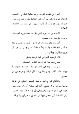 ‫ﺃﺤﺱ ﻓﻲ ﺩﻑﺀ ﺍﻟﻐﺭﻓﺔ، ﻭﺼـﻤﺘﻬﺎ ﺍﻟﻠﻴﻠـﻲ، ﺃﻨﻔﺎ ‪‬ـﺎ‬
  ‫ﺴ‬
‫ﻏﺭﻴﺒﺔ، ﻫﻭﺍﺅﻫﺎ ﺜﻘﻴل ﻭﺭﺃﻯ ﻋﻠﻰ ﺍﻟﺤﺎﺌﻁ ﻅـل ﺸـﻲﺀ ﻤـﺎ،‬
‫ﻴﺘﺤﺭﻙ ﻭﻴﺘﻤﻭﺝ ﻓﻭﻕ ﺍﻟﺩﻭﻻﺏ، ﻭﻴﻬﺘﺯ ﻋﻠﻰ ﺨﺸـﺏ ﺍﻟﻨﺎﻓـﺫﺓ‬
                                             ‫ﺍﻟﻤﻐﻠﻘﺔ .‬
‫ﻟﻜﻨﻪ ﻟﻡ ﻴﺭ ﻤﺎ ﻫﻭ، ﺃﺤﺱ ﻓﻘـﻁ ﺤﻀـﻭﺭﻩ ﺍﻟﻤﻬـﺩﺩ،‬
                           ‫ﻴﺭﺍﻭﺩﻩ، ﻴﺘﺭﺒﺹ ﺒﻪ ﻭﻴﻘﺼﺩﻩ .‬
‫ﺃﺤﺱ ﺒﻪ ﻴﻘﺘﺭﺏ، ﻤﺎ ﺯﺍل ﻻ ﻴﺭﺍﻩ ﻟﻴﺱ ﻟﻪ ﺠﺴﻡ، ﻭﻟﻜﻨﻪ‬
‫ﻫﻨﺎﻙ . ﻟﻔﺢ ﺃﻨﻔﺎﺴﻪ ﺒﺎﺭﺩ، ﻭﻅﻠﻪ ﻴﺘﻜﺎﺜﻑ، ﻭﻴﺘﺠﺴﻡ ﻤﻥ ﻏﻴﺭ ﺃﻥ‬
                               ‫ﻴﺭﻯ، ﻭﻴﻘﺘﺭﺏ ﻭﻴﻘﺘﺭﺏ .‬
                                                  ‫‪‬‬
           ‫ﻜل ﺍﻟﺭﻋﺏ ﺍﻟﺫﻱ ﻓﻲ ﻗﻠﺒﻪ ﻟﻡ ﻴﻌﺩ ﻴﻁﺎﻕ .‬
         ‫ﺼﺭﺥ ﺼﺭﺨﺔ ﺘﻤﺯﻕ ﻟﻬﺎ ﺍﻟﻠﻴل، ﻭﺍﻟﺼﻤﺕ .‬
‫ﺼﺭﺨﺔ ﻟﻡ ﻴﻌﺩ ﻓﻲ ﺍﻟﻌﺎﻟﻡ ﺇﻻ ﻁﻠﺏ ﺍﻟﻨﺠـﺩﺓ ﺍﻟﻨﻬﺎﺌﻴـﺔ‬
‫ﻓﻴﻬﺎ، ﻁﻠﺏ ﺜﺎﻗﺏ، ﻴﺠﺄﺭ ﻴﻨﺎﺩﻱ ﻤﻸ ﻜل ﻓﺭﺍﻍ، ﻭﺨﺭﺝ ﻤﻥ ﻜل‬
                                             ‫ﺤﺼﺎﺭ .‬
‫ﻭﺍﻷﻗﺩﺍﻡ ﺘﺠﺭﻱ ﺇﻟﻴﻪ، ﻭﺃﺨﺘﻪ ﺍﻟﺼﻐﻴﺭﺓ ﺘﺒﻜﻲ ﻓﻲ ﻏﺭﻓﺔ‬
‫ﻨﻭﻤﻬﺎ ﻤﻔﺯﻋﺔ، ﻭﻫﻭ ﻴﻀﻊ ﺭﺃﺴﻪ ﻓﻲ ﺤﻀﻥ ﺃﻤـﻪ، ﻭﻴﻐﻤـﺽ‬
‫ﻋﻴﻨﻴﻪ ﻓﻲ ﺼﺩﺭﻫﺎ، ﻭﻟﻡ ﻴﻜﻥ ﻴﺒﻜﻲ ﺒل ﺠﺴﻤﻪ ﻜﻠـﻪ ﻴﻨـﺘﻔﺽ .‬
‫ﻭﻓﻲ ﺍﻟﻠﺤﻅﺔ ﺍﻟﺘﻲ ﻏﺎﺹ ﻓﻴﻬﺎ ﻓﻲ ﺤﻀﻥ ﺃﻤﻪ ﺭﺃﻯ ﺃﺒﺎﻩ ﻭﺍﻗ ﹰـﺎ‬
  ‫ﻔ‬
 