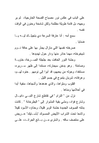 ‫ﻋﻠﻰ ﺍﻟﺒﺎﺏ ﻓﻲ ﻋﻜﺱ ﻨﻭﺭ ﻤﺼﺒﺎﺡ ﺍﻟﻔﺴﺤﺔ ﺍﻟﺨﺎﺭﺠﻴﺔ، ﻟﻡ ﻴﺭ‬
‫ﻭﺠﻬﻪ، ﺒل ﻗﺎﻤﺔ ﻁﻭﻴﻠﺔ ﻤﻅﻠﻤﺔ ﻭﻟﻜﻥ ﺸﺎﻤﺨﺔ ﻭﺤﻨﻭﻥ ﻓﻲ ﺍﻟﻭﻗﺕ‬
                                                    ‫ﻨﻔﺴﻪ .‬
‫ﺴﻤﻊ ﺃﻤﻪ : ﺃﻨﺎ ﻋﺎﺭﻓﺔ ﺍﻟﺴﺭﻋﺔ ﺩﻱ ﺒﺘﺠﻴﻠـﻙ ﻟﻴـﻪ ﻴـﺎ‬
                      ‫‪‬‬
                                                   ‫ﻀﻨﺎﻴﺎ .‬
‫ﺼﺭﺨﺘﻪ ﻨﻔﺴﻬﺎ ﺍﻟﺘﻲ ﻤﺎﺯﺍل ﻴﺠﺄﺭ ﺒﻬﺎ ﻋﻠﻰ ﺤﺎﻓﺔ ﻨـﻭﻡ‬
            ‫ﺸﻴﺨﻭﺨﺘﻪ، ﻤﻬﻤﺎ ﺤﺎﺫﺭ ﻤﻨﻬﺎ ﻭﺩﺍﺭ ﺤﻭل ﺘﻬﺩﻴﺩﻫﺎ .‬
‫ﻭﺤﺸﺔ ﺍﻟﻨﻭﺭ ﺍﻟﺨﺎﻓﺕ ﺒﻌﺩ ﺠﻠﺠﻠﺔ ﺍﻟﺼـﺭﺨﺔ، ﺨﺎﻭﻴـﺔ‬
‫ﻭﺼﺎﻤﺘﺔ . ﻭﻫﻭ ﻴﺩﺨﻥ ﺴﻴﺠﺎﺭﺘﻪ، ﻤﺴﺘﻨﺩﺍ ﺇﻟﻰ ﻅﻬﺭ ﺴـﺭﻴﺭﻩ،‬
                 ‫‪‬‬
‫ﻤﺴﺘﻨﻔﺩﺍ، ﻭﺤﻭﻟﻪ ﻤﻥ ﻴﺤﺒﻬﻡ، ﻗﺩ ﺁﺒﻭﺍ ﺇﻟﻰ ﻨﻭﻤﻬﻡ . ﺤﻨﻭﻩ ﻟﻬـﻡ،‬
       ‫‪ ‬‬                                       ‫‪ ‬ﹶ ﹾ ‪‬‬
                   ‫ﻭﻋﺭﻓﺎﻨﻪ، ﺸﺭﻴﺎﻥ ﻴﺘﻤﻭﺝ ﻓﻲ ﺠﺴﻡ ﺍﻟﻠﻴل .‬
                                   ‫‪‬‬
‫ﺍﻟﻘﻠﻭﺏ ﻭﻤﺜﻭﺍﻫﺎ، ﻭﺍﻟﺫﻱ ﻫﺩﻫﺩﻫﺎ ﻭﺃﺸﺠﺎﻫﺎ، ﻤﻨﻔﻴﺔ ﺃﺒﺩﺍ‬
 ‫‪‬‬
                                     ‫ﻓﻲ ﺃﺤﻼﻤﻬﺎ ﻭﻤﻨﺎﻫﺎ .‬
‫ﻨﺯل ﻤﻥ " ﺍﻟﺘﺭﺍﻡ " ﻓﻲ ﺘﻘﺎﻁﻊ ﺸﺎﺭﻉ ﺍﻟﻨﺒـﻲ ﺩﺍﻨﻴـﺎل‬
‫ﻭﺸﺎﺭﻉ ﻓﺅﺍﺩ، ﻭﻤﺸﻲ ﺒﻘﻴﺔ ﺍﻟﻤﺸﻭﺍﺭ ﺇﻟﻰ " ﺍﻟﺒﻁﺭﺨﺎﻨﺔ " . ﻜﺎﻨﺕ‬
‫ﺒﺩﻟﺘﻪ ﺍﻟﺼﻭﻑ ﺍﻟﺠﺩﻴﺩﺓ ﺨﺸﻨﺔ ﺍﻟﻭﺒﺭ ﻗﻠﻴﻼ، ﻭﺤﺫﺍﺅﻩ ﺍﻷﺴﻭﺩ ﺜﻘﻴﻼ‬
‫ﹰ‬                  ‫ﹰ‬
‫ﻭﻻﻤﻌﺎ ﺘﺤﺕ ﺍﻟﺸﺭﺍﺏ ﺍﻷﺒﻴﺽ ﺍﻟﻤﻤﺴﻭﻙ "ﺒﺄﺴـﺘﻴﻙ" ﻋـﺭﻴﺽ‬
                                          ‫‪‬‬
‫ﻋﻠﻰ ﻤﻨﺘﺼﻑ ﺴﺎﻗﻪ . ﻭﺍﺸﺘﺭﻯ ﻤـﻥ ﺒـﺎﺌﻊ ﺍﻟﺠﺭﺍﺌـﺩ، ﻋﻠـﻰ‬
 