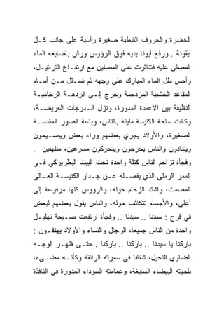 ‫ﺍﻟﺨﻀﺭﺓ ﻭﺍﻟﺤﺭﻭﻑ ﺍﻟﻘﺒﻁﻴﺔ ﺼﻐﻴﺭﺓ ﺭﺃﺴﻴﺔ ﻋﻠﻰ ﺠﺎﻨﺏ ﻜـل‬
‫ﺃﻴﻘﻭﻨﺔ . ﻭﺭﻓﻊ ﺃﺒﻭﻨﺎ ﻴﺩﻴﻪ ﻓﻭﻕ ﺍﻟﺭﺅﻭﺱ ﻭﺭﺵ ﺒﺄﺼﺎﺒﻌﻪ ﺍﻟﻤﺎﺀ‬
‫ﺍﻟﻤﺼﻠﻰ ﻋﻠﻴﻪ ﻓﺘﻨﺎﺜﺭﺕ ﻋﻠﻰ ﺍﻟﻤﺼﻠﻴﻥ ﻤﻊ ﺍﺭﺘﻔـﺎﻉ ﺍﻟﺘﺭﺍﺘﻴـل،‬
‫ﻭﺃﺤﺱ ﻁل ﺍﻟﻤﺎﺀ ﺍﻟﻤﺒﺎﺭﻙ ﻋﻠﻰ ﻭﺠﻬﻪ ﺜﻡ ﺘﺴـﻠل ﻤـﻥ ﺃﻤـﺎﻡ‬
‫ﺍﻟﻤﻘﺎﻋﺩ ﺍﻟﺨﺸﺒﻴﺔ ﺍﻟﻤﺯﺩﺤﻤﺔ ﻭﺨﺭﺝ ﺇﻟـﻰ ﺍﻟﺭﺩﻫـﺔ ﺍﻟﺭﺨﺎﻤﻴـﺔ‬
‫ﺍﻟﻨﻅﻴﻔﺔ ﺒﻴﻥ ﺍﻷﻋﻤﺩﺓ ﺍﻟﻤﺩﻭﺭﺓ، ﻭﻨﺯل ﺍﻟـﺩﺭﺠﺎﺕ ﺍﻟﻌﺭﻴﻀـﺔ،‬
‫ﻭﻜﺎﻨﺕ ﺴﺎﺤﺔ ﺍﻟﻜﻨﻴﺴﺔ ﻤﻠﻴﺌﺔ ﺒﺎﻟﻨﺎﺱ، ﻭﺒﺎﻋﺔ ﺍﻟﺼﻭﺭ ﺍﻟﻤﻘﺩﺴـﺔ‬
‫ﺍﻟﺼﻐﻴﺭﺓ، ﻭﺍﻷﻭﻻﺩ ﻴﺠﺭﻱ ﺒﻌﻀﻬﻡ ﻭﺭﺍﺀ ﺒﻌﺽ ﻭﻴﺼـﻴﺤﻭﻥ‬
‫ﻭﻴﺘﻨﺎﺩﻭﻥ ﻭﺍﻟﻨﺎﺱ ﻴﺨﺭﺠﻭﻥ ﻭﻴﺘﺤﺭﻜﻭﻥ ﻤﺴﺭﻋﻴﻥ، ﻤﺘﻠﻬﻔﻴﻥ .‬
‫ﻭﻓﺠﺄﺓ ﺘﺯﺍﺤﻡ ﺍﻟﻨﺎﺱ ﻜﺘﻠﺔ ﻭﺍﺤﺩﺓ ﺘﺤﺕ ﺍﻟﺒﻴﺕ ﺍﻟﺒﻁﺭﻴﺭﻜﻲ ﻓـﻲ‬
‫ﺍﻟﻤﻤﺭ ﺍﻟﺭﻤﻠﻲ ﺍﻟﺫﻱ ﻴﻔﺼـﻠﻪ ﻋـﻥ ﺠـﺩﺍﺭ ﺍﻟﻜﻨﻴﺴـﺔ ﺍﻟﻌـﺎﻟﻲ‬
‫ﺍﻟﻤﺼﻤﺕ، ﻭﺍﺸﺘﺩ ﺍﻟﺯﺤﺎﻡ ﺤﻭﻟﻪ، ﻭﺍﻟﺭﺅﻭﺱ ﻜﻠﻬﺎ ﻤﺭﻓﻭﻋﺔ ﺇﻟﻰ‬
‫ﺃﻋﻠﻰ، ﻭﺍﻷﺠﺴﺎﻡ ﺘﺘﻜﺎﺜﻑ ﺤﻭﻟﻪ، ﻭﺍﻟﻨﺎﺱ ﻴﻘﻭل ﺒﻌﻀﻬﻡ ﻟﺒﻌﺽ‬
‫ﻓﻲ ﻓﺭﺡ : ﺴﻴﺩﻨﺎ .. ﺴﻴﺩﻨﺎ .. ﻭﻓﺠﺄﺓ ﺍﺭﺘﻔﻌﺕ ﺼـﻴﺤﺔ ﺘﻬﻠﻴـل‬
‫ﻭﺍﺤﺩﺓ ﻤﻥ ﺍﻟﻨﺎﺱ ﺠﻤﻴﻌﺎ، ﺍﻟﺭﺠﺎل ﻭﺍﻟﻨﺴﺎﺀ ﻭﺍﻷﻭﻻﺩ ﻴﻬﺘﻔـﻭﻥ :‬
                                  ‫‪‬‬
‫ﺒﺎﺭﻜﻨﺎ ﻴﺎ ﺴﻴﺩﻨﺎ .. ﺒﺎﺭﻜﻨﺎ .. ﺒﺎﺭﻜﻨﺎ . ﺤﺘـﻰ ﻅﻬـﺭ ﺍﻟﻭﺠـﻪ‬
‫ﺍﻟﻀﺎﻭﻱ ﺍﻟﻨﺤﻴل، ﺸﻔﺎﻓﺎ ﻓﻲ ﺴﻤﺭﺘﻪ ﺍﻟﺭﺍﺌﻘﺔ ﻭﻜﺄﻨـﻪ ﻤﻀـﻲﺀ،‬
                                ‫ﹰ‬
‫ﺒﻠﺤﻴﺘﻪ ﺍﻟﺒﻴﻀﺎﺀ ﺍﻟﺴﺎﺒﻐﺔ، ﻭﻋﻤﺎﻤﺘﻪ ﺍﻟﺴﻭﺩﺍﺀ ﺍﻟﻤﺩﻭﺭﺓ ﻓﻲ ﺍﻟﻨﺎﻓﺫﺓ‬
 