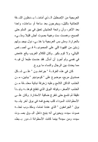 ‫ﺍﻟﻌﺭﺒﺠﻴﺔ ﻤﻥ ﺍﻹﺼﻁﺒل ﺍﻟـﺫﻱ ﺃﻤﺎﻤﻨـﺎ ﻴـﺩﺨﻠﻭﻥ ﺍﻟﺸـﻘﺔ‬
 ‫ﹼ‬
‫ﺍﻟﺘﺤﺘﺎﻨﻴﺔ ﺒﺎﻟﻠﻴل، ﻭﻴﺨﺭﺠﻭﻥ ﺒﻌﺩ ﺴﺎﻋﺔ ﺃﻭ ﺴﺎﻋﺎﺕ، ﻭﺍﺤ ‪‬ﺍ‬
 ‫ﺩ‬
‫ﺒﻌﺩ ﺍﻵﺨﺭ، ﻭﺃﻥ ﺭﺍﺌﺤﺔ ﺍﻟﺤﺸﻴﺵ ﺘﻌﺒﻕ ﻓﻲ ﺒﻴﺭ ﺍﻟﺴﻠﻡ ﺤﺘﻰ‬
‫ﺍﻟﺼﺒﺢ، ﻭﻫﻤﺴﺕ ﺴﺕ ﻭﻫﻴﺒﺔ ﺒﺼﻭﺕ ﺃﺠﺵ ﻗﻠﻴﻼ ﻭﻤﻠـﻲﺀ‬
       ‫ﹰ‬                   ‫ﹼ‬
‫ﺒﺎﻟﺤﺭﺍﺭﺓ: ﻭﻤﺵ ﺒﺱ ﺍﻟﻌﺭﺒﺠﻴﺔ ﻴﺎ ﺨﺘـﻲ، ﺩﻭل ﺒﻴﺠﺒـﻭﻟﻬﻡ‬
‫ﺯﺒﺎﻴﻥ ﻤﻥ ﺍﻟﻘﻬﻭﺓ ﺍﻟﻠﻲ ﻋﻠﻰ ﺍﻟﻤﺤﻤﻭﺩﻴـﺔ ﻓـﻲ ﺃﻨﺼـﺎﺹ‬
‫ﺍﻟﻠﻴﺎﻟﻲ، ﻭﻻ ﻜﻭﻡ ﺒﻜﻴﺭ. ﻭﻜﺎﻥ ﻟﻠﻜﻼﻡ ﺍﻟﻐﺭﻴﺏ ﻭﻗﻊ ﻏﺎﻤﺽ‬
‫ﻓﻲ ﻨﻔﺴﻲ ﻭﻟﻡ ﺃﺠﺭﺅ ﺃﻥ ﺃﺴﺄل. ﻓﻘﺩ ﺤﺩﺴﺕ ﻁﺒﻌﺎ ﺃﻥ ﻓﻴـﻪ‬
              ‫ﻤﻤﺎ ﻴﺤﺩﺙ ﺒﻴﻥ ﺍﻟﺭﺠﺎل ﻭﺍﻟﻨﺴﺎﺀ ﻤﺎ ﻴﺭﻭﻉ.‬
                ‫‪‬‬
‫ﻜﺎﻥ ﻓﻲ ﻫﺫﻩ ﺍﻟﻐﺭﻓـﺔ " ﺠﺭﺍﻤﻔـﻭﻥ " ﻋﻠـﻰ ﺸـﻜل‬
‫ﺼﻨﺩﻭﻕ ﻤﺭﺒﻊ، ﻤﻭﻀﻭﻉ ﻋﻠﻰ " ﻜﻭﻤﻭﺩﻴﻨﻭ " ﺒﺒﺎﺒﻴﻥ، ﻤـﻥ‬
‫ﺍﻟﺨﺸﺏ ﺍﻟﺩﺍﻜﻥ ﺍﻟﻼﻤﻊ ﻭﻋﻠﻴﻪ ﺯﺨﺭﻓﺔ ﻨﺒﺎﺘﻴﺔ ﻤﻌ ﹼـﻘﺔ ﻤـﻥ‬
       ‫ﺸ‬
‫ﺍﻟﺨﺸﺏ ﺍﻷﺼﻔﺭ، ﻭﻓﻭﻗﻪ ﺍﻟﺒﻭﻕ ﺍﻟﺫﻱ ﺘﻨﻔﺘﺢ ﻓﻭﻫﺘـﻪ ﻭﺘﺒـﺩﺃ‬
‫ﺩﻗﻴﻘﺔ ﺜﻡ ﺘﺘﺴﻊ ﺤﺘﻰ ﺘﻨﻔﺭﺝ ﻀﺎﻓﻴﺔ ﺍﻻﺴﺘﺩﺍﺭﺓ. ﻭﻜﺎﻥ ﻋﻠـﻰ‬
‫ﺍﻷﺴﻁﻭﺍﻨﺎﺕ ﺍﻟﺴﻭﺩﺍﺀ ﻜﻠﺏ ﻴﻀﻊ ﻓﻤﻪ ﻓﻲ ﺒﻭﻕ ﺁﺨﺭ ﻴﺸـﺒﻪ‬
‫ﺒﻭﻕ " ﺍﻟﺠﺭﺍﻤﻔﻭﻥ " ﺍﻟﺫﻱ ﻋﻨﺩﻨﺎ ﺘﻤﺎ ‪‬ﺎ، ﻭﻤﻜﺘـﻭﺏ ﺘﺤﺘـﻪ‬
                ‫ﻤ‬
‫ﺼﻭﺕ ﺴﻴﺩﻩ، ﻭﻴﺤﻴﺭﻨﻲ ﺃﻨﻪ ﻴﻨﺒﺢ ﺩﺍﺨل ﺍﻟﺒـﻭﻕ ﺒﺼـﻭﺕ‬
                              ‫‪‬‬
‫ﺴﻴﺩﻩ، ﻭ ‪‬ﻥ ﺴﻴﺩﻩ؟ ﺒﻴﻨﻤﺎ ﻜﺎﻨﺕ ﺍﻷﺴﻁﻭﺍﻨﺔ ﺘـﺩﻭﺭ ﺒـﺒﻁﺀ‬
                                       ‫ﻤ‬
 