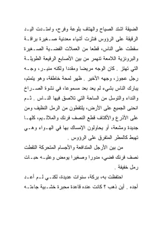 ‫ﺍﻟﻀﻴﻘﺔ ﺍﺸﺘﺩ ﺍﻟﺼﻴﺎﺡ ﻭﺍﻟﻬﺘﺎﻑ ﺒﻠﻭﻋﺔ ﻭﻓﺭﺡ، ﻭﺍﻤﺘـﺩﺕ ﺍﻟﻴـﺩ‬
‫ﺍﻟﺭﻗﻴﻘﺔ ﻋﻠﻰ ﺍﻟﺭﺅﻭﺱ ﻓﻨﺜﺭﺕ ﺃﺸﻴﺎﺀ ﻤﻌﺩﻨﻴﺔ ﺼـﻐﻴﺭﺓ ﺒﺭﺍﻗـﺔ‬
‫ﺴﻘﻁﺕ ﻋﻠﻰ ﺍﻟﻨﺎﺱ، ﻗﻁﻌﺎ ﻤﻥ ﺍﻟﻌﻤﻼﺕ ﺍﻟﻔﻀـﻴﺔ ﺍﻟﺼـﻐﻴﺭﺓ‬
                            ‫‪‬‬
‫ﻭﺍﻟﺒﺭﻭﻨﺯﻴﺔ ﺍﻟﻼﻤﻌﺔ ﺘﻨﻬﻤﺭ ﻤﻥ ﺒﻴﻥ ﺍﻷﺼﺎﺒﻊ ﺍﻟﺭﻓﻴﻌﺔ ﺍﻟﻁﻭﻴﻠـﺔ‬
‫ﺍﻟﺘﻲ ﺘﻬﺘﺯ . ﻜﺎﻥ ﺍﻟﻭﺠﻪ ﻤﺭﻴﻀﺎ ﻭﻤﻘﺩﺩﺍ ﻭﻟﻜﻨﻪ ﻤﻨﻴـﺭ، ﻭﺠـﻪ‬
                   ‫‪‬‬      ‫‪‬‬
‫ﺭﺠل ﻋﺠﻭﺯ، ﻭﺠﻬﻪ ﺍﻷﺨﻴﺭ . ﻅﻬﺭ ﻟﻤﺤﺔ ﺨﺎﻁﻔﺔ، ﻭﻫﻭ ﻴﺘﻤﺘﻡ،‬
‫ﻴﺒﺎﺭﻙ ﺍﻟﻨﺎﺱ ﺒﺸﻲﺀ ﻟﻡ ﻴﻌﺩ ﺒﻌﺩ ﻤﺴﻤﻭﻋﺎ، ﻓﻲ ﻨﺸﻭﺓ ﺍﻟﺼـﺭﺍﺥ‬
                  ‫‪‬‬
‫ﻭﺍﻟﻨﺩﺍﺀ ﻭﺍﻟﺘﻭﺴل ﻤﻥ ﺍﻟﺴﺎﺤﺔ ﺍﻟﺘﻲ ﺘﻼﺼﻕ ﻓﻴﻬﺎ ﺍﻟﻨـﺎﺱ . ﺜـﻡ‬
‫ﺍﻨﺤﻨﻰ ﺍﻟﺠﻤﻴﻊ ﻋﻠﻰ ﺍﻷﺭﺽ، ﻴﻠﺘﻘﻁﻭﻥ ﻤﻥ ﺍﻟﺭﻤل ﺍﻟﻨﻅﻴﻑ ﻭﻤﻥ‬
‫ﻋﻠﻰ ﺍﻷﺫﺭﻉ ﻭﺍﻷﻜﺘﺎﻑ ﻗﻁﻊ ﺍﻟﻨﺼﻑ ﻓﺭﻨﻙ ﻭﺍﻟﻤﻼﻟـﻴﻡ، ﻜﻠﻬـﺎ‬
‫ﺠﺩﻴﺩﺓ ﻭﻤﺸﻌﺔ، ﺃﻭ ﻴﺤﺎﻭﻟﻭﻥ ﺍﻹﻤﺴﺎﻙ ﺒﻬﺎ ﻓﻲ ﺍﻟﻬـﻭﺍﺀ ﻭﻫـﻲ‬
                    ‫ﺘﻬﺒﻁ ﻜﺎﻟﻤﻁﺭ ﺍﻟﻤﺘﻔﺭﻕ ﻋﻠﻰ ﺍﻟﺭﺅﻭﺱ .‬
‫ﻤﻥ ﺒﻴﻥ ﺍﻷﺭﺠل ﺍﻟﻤﺘﺩﺍﻓﻌﺔ ﻭﺍﻷﺠﺴﺎﻡ ﺍﻟﻤﺘﺤﺭﻜﺔ ﺍﻟﺘﻘﻁﺕ‬
‫ﻨﺼﻑ ﻓﺭﻨﻙ ﻓﻀﻲ، ﻤﺩﻭﺭﺍ ﻭﺼﻐﻴﺭﺍ ﻴﻭﻤﺽ ﻭﻋﻠﻴـﻪ ﺤﺒـﺎﺕ‬
                   ‫‪‬‬      ‫‪‬‬     ‫‪‬‬
                                          ‫ﺭﻤل ﺨﻔﻴﻔﺔ .‬
‫ﺍﺤﺘﻔﻅﺕ ﺒﻪ، ﺒﺭﻜﺔ، ﺴﻨﻭﺍﺕ ﻋﺩﻴﺩﺓ، ﻟﻜﻨـﻲ ﻟـﻡ ﺃﻋـﺩ‬
‫ﺃﺠﺩﻩ . ﺃﻴﻥ ﺫﻫﺏ ؟ ﻜﺎﻨﺕ ﻋﻨﺩﻩ ﻗﺎﻋﺩﺓ ﻤﺤﺒﺭﺓ ﺨﺸـﺒﻴﺔ ﺠﺎﺀﺘـﻪ‬
 