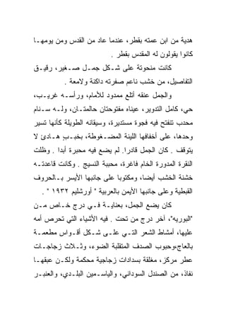 ‫ﻫﺩﻴﺔ ﻤﻥ ﺍﺒﻥ ﻋﻤﺘﻪ ﺒﻘﻁﺭ، ﻋﻨﺩﻤﺎ ﻋﺎﺩ ﻤﻥ ﺍﻟﻘﺩﺱ ﻭﻤﻥ ﻴﻭﻤﻬـﺎ‬
                           ‫ﻜﺎﻨﻭﺍ ﻴﻘﻭﻟﻭﻥ ﻟﻪ ﺍﻟﻤﻘﺩﺱ ﺒﻘﻁﺭ .‬
‫ﻜﺎﻨﺕ ﻤﻨﺤﻭﺘﺔ ﻋﻠﻰ ﺸـﻜل ﺠﻤـل ﺼـﻐﻴﺭ، ﺭﻗﻴـﻕ‬
          ‫ﺍﻟﺘﻔﺎﺼﻴل، ﻤﻥ ﺨﺸﺏ ﻨﺎﻋﻡ ﺼﻔﺭﺘﻪ ﺩﺍﻜﻨﺔ ﻭﻻﻤﻌﺔ .‬
‫ﻭﺍﻟﺠﻤل ﻋﻨﻘﻪ ﺃﺘﻠﻊ ﻤﻤﺩﻭﺩ ﻟﻸﻤﺎﻡ، ﻭﺭﺃﺴـﻪ ﻏﺭﻴـﺏ،‬
‫ﺤﻲ، ﻜﺎﻤل ﺍﻟﺘﺩﻭﻴﺭ، ﻋﻴﻨﺎﻩ ﻤﻔﺘﻭﺤﺘﺎﻥ ﺤﺎﻟﻤﺘـﺎﻥ، ﻭﻟـﻪ ﺴـﻨﺎﻡ‬
‫ﻤﺤﺩﺏ ﺘﻨﻔﺘﺢ ﻓﻴﻪ ﻓﺠﻭﺓ ﻤﺴﺘﺩﻴﺭﺓ، ﻭﺴﻴﻘﺎﻨﻪ ﺍﻟﻁﻭﻴﻠﺔ ﻜﺄﻨﻬﺎ ﺘﺴﻴﺭ‬
‫ﻭﺤﺩﻫﺎ، ﻋﻠﻰ ﺃﺨﻔﺎﻓﻬﺎ ﺍﻟﻠﻴﻨﺔ ﺍﻟﻤﻀـﻐﻭﻁﺔ، ﺒﺨ ‪‬ـﺏ ﻫـﺎﺩﺉ ﻻ‬
        ‫ﹶﺒ ٍ‬
‫ﻴﺘﻭﻗﻑ . ﻜﺎﻥ ﺍﻟﺠﻤل ﻗﺎﺩﺭﺍ. ﻟﻡ ﻴﻀﻊ ﻓﻴﻪ ﻤﺤﺒﺭﺓ ﺃﺒﺩﺍ . ﻭﻅﻠﺕ‬
        ‫‪‬‬                      ‫‪‬‬
‫ﺍﻟﻨﻘﺭﺓ ﺍﻟﻤﺩﻭﺭﺓ ﺍﻟﺨﺎﻡ ﻓﺎﻏﺭﺓ، ﻤﺤﺒﺒﺔ ﺍﻟﻨﺴﻴﺞ . ﻭﻜﺎﻨﺕ ﻗﺎﻋﺩﺘـﻪ‬
‫ﺨﺸﻨﺔ ﺍﻟﺨﺸﺏ ﺃﻴﻀﺎ، ﻭﻤﻜﺘﻭﺒﺎ ﻋﻠﻰ ﺠﺎﻨﺒﻬﺎ ﺍﻷﻴﺴﺭ ﺒـﺎﻟﺤﺭﻭﻑ‬
                           ‫‪‬‬        ‫‪‬‬
  ‫ﺍﻟﻘﺒﻁﻴﺔ ﻭﻋﻠﻰ ﺠﺎﻨﺒﻬﺎ ﺍﻷﻴﻤﻥ ﺒﺎﻟﻌﺭﺒﻴﺔ " ﺃﻭﺭﺸﻠﻴﻡ ٢٣٩١ " .‬
‫ﻜﺎﻥ ﻴﻀﻊ ﺍﻟﺠﻤل، ﺒﻌﻨﺎﻴـﺔ ﻓـﻲ ﺩﺭﺝ ﺨـﺎﺹ ﻤـﻥ‬
‫"ﺍﻟﺒﻭﺭﻴﻪ"، ﺁﺨﺭ ﺩﺭﺝ ﻤﻥ ﺘﺤﺕ . ﻓﻴﻪ ﺍﻷﺸﻴﺎﺀ ﺍﻟﺘﻲ ﺘﺤﺭﺹ ﺃﻤﻪ‬
‫ﻋﻠﻴﻬﺎ، ﺃﻤﺸﺎﻁ ﺍﻟﺸﻌﺭ ﺍﻟﺘـﻲ ﻋﻠـﻰ ﺸـﻜل ﺃﻗـﻭﺍﺱ ﻤﻁﻌﻤـﺔ‬
‫ﺒﺎﻟﻌﺎﺝ،ﻭﺤﺒﻭﺏ ﺍﻟﺼﺩﻑ ﺍﻟﻤﺘﻘﻠﺒﺔ ﺍﻟﻀﻭﺀ، ﻭﺜـﻼﺙ ﺯﺠﺎﺠـﺎﺕ‬
‫ﻋﻁﺭ ﻤﺭﻜﺯ، ﻤﻐﻠﻘﺔ ﺒﺴﺩﺍﺩﺍﺕ ﺯﺠﺎﺠﻴﺔ ﻤﺤﻜﻤﺔ ﻭﻟﻜـﻥ ﻋﺒﻘﻬـﺎ‬
‫ﻨﻔﺎﺫ، ﻤﻥ ﺍﻟﺼﻨﺩل ﺍﻟﺴﻭﺩﺍﻨﻲ، ﻭﺍﻟﻴﺎﺴـﻤﻴﻥ ﺍﻟﺒﻠـﺩﻱ، ﻭﺍﻟﻌﻨﺒـﺭ‬
 