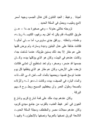 ‫ﺃﺤﻴﺎﻨﺎ . ﻭﻏﻴﻅ : ﺍﻟﻌﺒﺩ ﺍﻟﺘﻨﺘﻭﻥ ﻜﺎﻥ ﻫﺎﺌل ﺍﻟﺠﺴﻡ، ﻭﺠﻬﻪ ﺃﺴﻤﺭ‬
                            ‫ﹶ ﹾﹸ‬                  ‫ﹰ‬
                   ‫ﻻﻤﻊ ﻭﻁﻴﺏ، ﻭﻴﻌﻤل ﻓﻲ ﺍﻟﺴﻜﺔ ﺍﻟﺤﺩﻴﺩ .‬
‫ﺘﺯﻭﺠﺘﻪ ﺨﺎﻟﺘﻲ ﺤﻨﻭﻨﺔ – ﻭﻫﻲ ﺼﻐﻴﺭﺓ ﺠـﺩﺍ – ﻋـﻥ‬
       ‫‪‬‬
‫ﻁﺭﻴﻕ ﺍﻟﻜﻨﻴﺴﺔ، ﻓﻠﻡ ﻴﻜﻥ ﻟﻪ ﺃﻫل ﻴﻌـﺭﻓﻬﻡ، ﺍﻟﻜﻨﻴﺴـﺔ ﺭﺒﺘـﻪ،‬
‫ﻭﻋﻠﻤﺘﻪ، ﻭﺸﻐﻠﺘﻪ . ﻭﻭﺍﻓﻕ ﺠﺩﻱ ﺴﺎﻭﻴﺭﺱ، ﺃﻤﺎ ﺴـﺘﻲ ﺃﻤﺎﻟﻴـﺎ‬
‫ﻓﻜﺎﻨﺕ ﺨﺎﺌﻔﺔ ﻋﻠﻰ ﻋﺩل ﺍﻟﺒﻨﺘﻴﻥ ﻭﺩﻴﺩﺓ ﻭﺴﺎﺭﺓ، ﻭﻟﻡ ﻴﺭﺽ ﻗﻠﺒﻬﺎ‬
‫ﻋﻠﻰ ﻋﻡ ﻤﻘﺎﺭ ﺇﻻ ﺒﻌﺩ ﺫﻟﻙ ﺒﺴﻨﻴﻥ ﻁﻭﻴﻠﺔ، ﻋﻨﺩﻤﺎ ﺸﺎﺨﺕ ﺠﺩﺍ،‬
  ‫‪‬‬
‫ﻭﻜﺎﻨﺕ ﻋﻨﺩﻫﻡ ﻓﻲ ﺍﻟﺒﻴﺕ، ﻭﻜﺎﻥ ﻫﻭ ﺍﻟﺫﻱ ﻴﺅﻜﻠﻬﺎ ﺒﻴﺩﻩ، ﻭﻜـﺎﻥ‬
‫ﺠﺴﻤﻬﺎ ﻗﺩ ﻀﻤﺭ، ﻭﺼﻐﺭ، ﻭﻟﻡ ﺘﻌﺩ ﺘﺴﺘﻁﻴﻊ ﺃﻥ ﺘﻤﺸﻲ ﻓﻜﺎﻨﺕ‬
‫ﺘﺯﺤﻑ ﻋﻠﻰ ﺍﻷﺭﺽ، ﻭﻜﺎﻥ ﻋﻡ ﻤﻘﺎﺭ ﻫﻭ ﺍﻟﺫﻱ ﻴﻨﻅﻔﻬﺎ ﻜل ﻴﻭﻡ‬
‫ﻋﻨﺩﻤﺎ ﺘﻭﺴﺦ ﻨﻔﺴﻬﺎ، ﻭﻴﺤﻤﻴﻬﺎ ﺒﺎﻟﻤﺎﺀ ﺍﻟﺴـﺎﺨﻥ ﻓـﻲ ﺍﻟﺸـﺘﺎﺀ،‬
                               ‫‪ ‬‬
‫ﻭﺍﻟﻤﺎﺀ ﺍﻟﺒﺎﺭﺩ ﻓﻲ ﺍﻟﺼﻴﻑ، ﺒﻴﺩﻩ، ﻭﻜﺎﻨﺕ ﺘـﺩﻋﻭ ﻟـﻪ ﻭﻷﻭﻻﺩﻩ‬
‫ﺒﺎﻟﺼﺤﺔ ﻭﻁﻭل ﺍﻟﻌﻤﺭ ﻭﺃﻥ ﻴﺤﻔﻅﻬﻡ ﺍﻟﻤﺴﻴﺢ ﻭﻴﻁـﺭﺡ ﻓـﻴﻬﻡ‬
                                               ‫ﺍﻟﺒﺭﻜﺔ .‬
‫ﻭﻜﺎﻥ ﻋﻨﺩﻫﻡ ﺒﻴﺕ ﻤﻠﻙ ﻋﻠﻰ ﻗﻤﺔ ﺸﺎﺭﻉ ﻜﺭﻴﻡ ﻭﺸﺎﺭﻉ‬
‫ﺍﻟﻌﻴﻭﻥ ﻓﻲ ﺁﺨﺭ ﻏﻴﻁ ﺍﻟﻌﻨﺏ، ﺒﺎﻟﻘﺭﺏ ﻤﻥ ﺠﺎﻤﻊ ﺴﻴﺩﻱ ﻜﺭﻴﻡ،‬
‫ﻭﻜﺎﻥ ﻋﻨﺩﻫﻡ ﻤﺠﻼﺕ ﻤﺼﺭ ﻭﺍﻟﻤﻘﺘﻁﻑ ﻭﻤﺠﻠﺔ ﺍﻟﺴﻜﺔ ﺍﻟﺤﺩﻴـﺩ‬
‫ﺍﻟﻼﻤﻌﺔ ﺍﻟﻭﺭﻕ ﻨﺼﻔﻬﺎ ﺒﺎﻟﻌﺭﺒﻴﺔ ﻭﻨﺼﻔﻬﺎ ﺒﺎﻹﻨﺠﻠﻴﺯﻴـﺔ ﻭﻓﻴﻬـﺎ‬
 