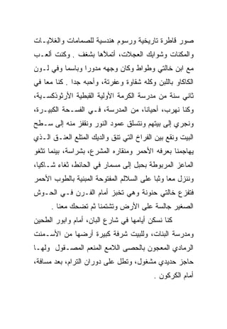 ‫ﺼﻭﺭ ﻗﺎﻁﺭﺓ ﺘﺎﺭﻴﺨﻴﺔ ﻭﺭﺴﻭﻡ ﻫﻨﺩﺴﻴﺔ ﻟﻠﺼﻤﺎﻤﺎﺕ ﻭﺍﻟﻐﻼﻴـﺎﺕ‬
‫ﻭﺍﻟﻤﻜﻨﺎﺕ ﻭﺸﻭﺍﺒﻙ ﺍﻟﻌﺠﻼﺕ، ﺃﺘﻤﻼﻫﺎ ﺒﺸﻐﻑ . ﻭﻜﻨﺕ ﺃﻟﻌـﺏ‬
                    ‫ﱠ‬             ‫ِ‬
‫ﻤﻊ ﺍﺒﻥ ﺨﺎﻟﺘﻲ ﻭﻁﻭﺍﻁ ﻭﻜﺎﻥ ﻭﺠﻬﻪ ﻤﺩﻭﺭﺍ ﻭﺒﺎﺴﻤﺎ ﻭﻓﻲ ﻟـﻭﻥ‬
          ‫‪‬‬      ‫‪‬‬
‫ﺍﻟﻜﺎﻜﺎﻭ ﺒﺎﻟﻠﺒﻥ ﻭﻜﻠﻪ ﺸﻘﺎﻭﺓ ﻭﻋﻔﺭﺘﺔ، ﻭﺃﺤﺒﻪ ﺠﺩﺍ . ﻜﻨﺎ ﻤﻌﺎ ﻓﻲ‬
    ‫‪‬‬         ‫‪‬‬
‫ﺜﺎﻨﻲ ﺴﻨﺔ ﻤﻥ ﻤﺩﺭﺴﺔ ﺍﻟﻜﺭﻤﺔ ﺍﻷﻭﻟﻴﺔ ﺍﻟﻘﺒﻁﻴﺔ ﺍﻷﺭﺜﻭﺫﻜﺴـﻴﺔ،‬
‫ﻭﻜﻨﺎ ﻨﻬﺭﺏ، ﺃﺤﻴﺎﻨﺎ، ﻤﻥ ﺍﻟﻤﺩﺭﺴﺔ، ﻓـﻲ ﺍﻟﻔﺴـﺤﺔ ﺍﻟﻜﺒﻴـﺭﺓ،‬
                                    ‫ﹰ‬
‫ﻭﻨﺠﺭﻱ ﺇﻟﻰ ﺒﻴﺘﻬﻡ ﻭﻨﺘﺴﻠﻕ ﻋﻤﻭﺩ ﺍﻟﻨﻭﺭ ﻭﻨﻘﻔﺯ ﻤﻨﻪ ﺇﻟﻰ ﺴـﻁﺢ‬
‫ﺍﻟﺒﻴﺕ ﻭﻨﻘﻊ ﺒﻴﻥ ﺍﻟﻔﺭﺍﺥ ﺍﻟﺘﻲ ﺘﻨﻕ ﻭﺍﻟﺩﻴﻙ ﺍﻟﻤﺘﻠﻊ ﺍﻟﻌﻨـﻕ ﺍﻟـﺫﻱ‬
‫ﻴﻬﺎﺠﻤﻨﺎ ﺒﻌﺭﻓﻪ ﺍﻷﺤﻤﺭ ﻭﻤﻨﻘﺎﺭﻩ ﺍﻟﻤﺸﺭﻉ، ﺒﺸﺭﺍﺴﺔ، ﺒﻴﻨﻤﺎ ﺘﺜﻐﻭ‬
‫ﺍﻟﻤﺎﻋﺯ ﺍﻟﻤﺭﺒﻭﻁﺔ ﺒﺤﺒل ﺇﻟﻰ ﻤﺴﻤﺎﺭ ﻓﻲ ﺍﻟﺤﺎﺌﻁ، ﺜﻐﺎﺀ ﺸـﺎﻜﻴﺎ،‬
  ‫‪‬‬     ‫‪‬‬
‫ﻭﻨﻨﺯل ﻤﻌﺎ ﻭﺜﺒﺎ ﻋﻠﻰ ﺍﻟﺴﻼﻟﻡ ﺍﻟﻤﻔﺘﻭﺤﺔ ﺍﻟﻤﺒﻨﻴﺔ ﺒﺎﻟﻁﻭﺏ ﺍﻷﺤﻤﺭ‬
                                          ‫‪ ‬‬
‫ﻓﺘﻔﺯﻉ ﺨﺎﻟﺘﻲ ﺤﻨﻭﻨﺔ ﻭﻫﻲ ﺘﺨﺒﺯ ﺃﻤﺎﻡ ﺍﻟﻔـﺭﻥ ﻓـﻲ ﺍﻟﺤـﻭﺵ‬
      ‫ﺍﻟﺼﻐﻴﺭ ﺠﺎﻟﺴﺔ ﻋﻠﻰ ﺍﻷﺭﺽ ﻭﺘﺸﺘﻤﻨﺎ ﺜﻡ ﺘﻀﺤﻙ ﻤﻌﻨﺎ .‬
‫ﻜﻨﺎ ﻨﺴﻜﻥ ﺃﻴﺎﻤﻬﺎ ﻓﻲ ﺸﺎﺭﻉ ﺍﻟﺒﺎﻥ، ﺃﻤﺎﻡ ﻭﺍﺒﻭﺭ ﺍﻟﻁﺤﻴﻥ‬
‫ﻭﻤﺩﺭﺴﺔ ﺍﻟﺒﻨﺎﺕ، ﻭﻟﻠﺒﻴﺕ ﺸﺭﻓﺔ ﻜﺒﻴﺭﺓ ﺃﺭﻀﻬﺎ ﻤﻥ ﺍﻷﺴـﻤﻨﺕ‬
‫ﺍﻟﺭﻤﺎﺩﻱ ﺍﻟﻤﻌﺠﻭﻥ ﺒﺎﻟﺤﺼﻰ ﺍﻟﻼﻤﻊ ﺍﻟﻤﻨﻌﻡ ﺍﻟﻤﺼـﻘﻭل ﻭﻟﻬـﺎ‬
‫ﺤﺎﺠﺯ ﺤﺩﻴﺩﻱ ﻤﺸﻐﻭل، ﻭﺘﻁل ﻋﻠﻰ ﺩﻭﺭﺍﻥ ﺍﻟﺘﺭﺍﻡ، ﺒﻌﺩ ﻤﺴﺎﻓﺔ،‬
                                          ‫ﺃﻤﺎﻡ ﺍﻟﻜﺭﻜﻭﻥ .‬
 