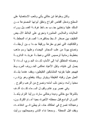 ‫ﻭﻜﺎﻥ ﻭﻁﻭﺍﻁ ﺍﺒﻥ ﺨﺎﻟﺘﻲ ﻴﺄﺘﻲ ﻭﻨﻠﻌﺏ ﺍﻻﺴﺘﻐﻤﺎﻴﺔ ﻋﻠﻰ‬
‫ﺍﻟﺴﻁﺢ ﻭﻨﺩﺨل ﺃﻗﻔﺎﺹ ﺍﻟﻔﺭﺍﺥ ﻭﻨﻐﻠﻕ ﺃﺒﻭﺍﺒﻬﺎ ﺍﻟﻤﺼﻨﻭﻋﺔ ﻤـﻥ‬
‫ﺍﻟﺴﻠﻙ ﻋﻠﻴﻨﺎ ﻭﻨﺨﺘﺒﺊ ﺠﻨـﺏ ﺤـﺎﺌﻁ ﻏﺭﻓـﺔ ﺍﻟﻐﺴـﻴل ﻭﻭﺭﺍﺀ‬
‫ﺍﻟﻤﻼﻴﺎﺕ ﻭﺍﻟﻤﻼﺒﺱ ﺍﻟﻤﻨﺸﻭﺭﺓ ﻭﻨﺠﺭﻱ ﻋﻠﻰ ﺍﻟﺒﻼﻁ ﺍﻷﺒـﻴﺽ‬
‫ﺍﻟﻨﻅﻴﻑ ﺒﻴﻥ ﺼﻐﺎﺭ ﺍﻟـﺒﻁ ﺒﻤﻨﺎﻗﻴﺭﻫـﺎ ﺍﻟﺼـﻔﺭﺍﺀ ﺍﻟﻤﺒﻁﻁـﺔ‬
‫ﻭﺍﻟﻜﺘﺎﻜﻴﺕ ﺍﻟﺘﻲ ﺘﺠﺭﻯ ﻤﻔﺯﻋﺔ ﻭﺭﻗﻴﻘﺔ ﺠـﺩﺍ ﺒـﻴﻥ ﺃﺭﺠﻠﻨـﺎ،‬
               ‫‪‬‬
‫ﻭﻨﺼﻨﻊ ﺒﻴﻭﺘﺎ ﻤﻥ ﻋﻠﺏ ﺍﻟﺴﺠﺎﺌﺭ ﺍﻟﺒﻴﻀﺎﺀ ﻭﻋﻠﻴﻬﺎ ﺭﺴﻡ ﻤﺫﻫﺏ‬
                                        ‫ﹰ‬
‫ﺒﺨﻁﻭﻁ ﺭﻤﺎﺩﻴﺔ ﻟﺭﻤﺴﻴﺱ ﺍﻟﺜﺎﻨﻲ ﻭﻋﺠﻠـﺔ ﻋﺭﺒﺘـﻪ ﺍﻟﺩﺍﺌﺭﻴـﺔ‬
‫ﻭﺤﺼﺎﻨﻪ ﺍﻟﻤﻨﻁﻠﻕ ﺃﺒﺩﺍ ﺇﻟﻰ ﺍﻷﻤﺎﻡ، ﺜﺎﺒـﺕ ﺍﻟﺠـﺭﻱ، ﺃﺒـﺩﺍ، ﻻ‬
    ‫‪‬‬                              ‫‪‬‬
‫ﻴﺼل ﺇﻟﻰ ﻏﺎﻴﺘﻪ، ﻭﻗﺒل ﺍﻷﻋﻴﺎﺩ ﻨﻌﺎﻜﺱ ﺍﻟﺨـﺭﻭﻑ ﺍﻟﻤﺭﺒـﻭﻁ‬
‫ﻓﻴﻬﺠﻡ ﻋﻠﻴﻨﺎ ﺒﻘﺭﻨﻴﻪ ﺍﻟﻤﺘﺸﺎﺒﻜﻴﻥ ﺍﻟﻐﻠﻴﻅﻴﻥ، ﻭﻴﻘﻑ ﻋﻨﺩﻤﺎ ﻴﺸـﺘﺩ‬
‫ﺍﻟﺤﺒل ﺤﻭل ﺭﻗﺒﺘﻪ ﺍﻟﻐﻠﻴﻅﺔ ﻭﻴﺘﻭﺘﺭ ﻭﻴﻜﺎﺩ ﻴﻨﻘﻁﻊ ﻭﻫﻭ ﻴﺯﻓـﺭ،‬
‫ﻤﺤﻨﻴﺎ ﺭﺃﺴﻪ، ﻭﻨﺤﻥ ﻨﺜﺏ ﺃﻤﺎﻤﻪ ﻭﻨﺼﺭﺥ ﻤﻥ ﺍﻟﺭﻋﺏ ﻭﺍﻟﻔﺭﺡ .‬
                                              ‫‪‬‬
‫ﻭﻓﻲ ﻋﺼﺭ ﻴﻭﻡ ﻏﺎﺌﻡ ﻭﺜﻘﻴـل ﺍﻟﺴـﻤﺎﺀ ﻜﻨـﺕ ﺃﻗـﻑ‬
‫ﺒﺎﻟﺸﺭﻓﺔ ﻤﻊ ﺨﺎﻟﺘﻲ ﻭﺩﻴﺩﺓ ﻭﺨﺎﻟﺘﻲ ﺴﺎﺭﺓ، ﻭﺭﺃﻴﻨﺎ ﺍﻟﺘﺭﺍﻡ ﻴﺄﺨـﺫ‬
‫ﺍﻟﺩﻭﺭﺍﻥ ﺍﻟﻭﺍﺴﻊ ﻗﺒل ﻤﺤﻁﺘﻪ ﺍﻷﺨﻴﺭﺓ، ﺒﻌﻴﺩﺍ ﺃﻤـﺎﻡ ﺍﻟﻜﺭﻜـﻭﻥ،‬
                 ‫‪‬‬
‫ﻭﻋﺠﻼﺘﻪ ﺘﺼﺭﺥ ﻓﻲ ﺍﺤﺘﻜﺎﻙ ﺤﺎﺩ، ﺜﻡ ﻴﺒﻁﺊ ﻓـﻲ ﺍﻨﺩﻓﺎﻋـﻪ،‬
‫ﻭﻴﻘﻑ ﻗﺒل ﺍﻟﻤﺤﻁﺔ . ﻭﺴﻤﻌﻨﺎ ﻨﺩﺍﺀ ﺍﻟﻨﺎﺱ ﻭﺼﻴﺤﺎﺘﻬﻡ، ﻭﺭﺃﻴﺕ‬
 