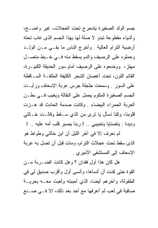 ‫ﺠﺴﻡ ﺍﻟﻭﻟﺩ ﺍﻟﺼﻐﻴﺭﺓ ﻴﺘﺩﺤﺭﺝ ﺘﺤﺕ ﺍﻟﻌﺠﻼﺕ، ﻏﻴﺭ ﻭﺍﻀـﺢ،‬
‫ﻭﺃﺸﻴﺎﺀ ﻤﻘﻁﻭﻋﺔ ﺘﺒﺩﻭ ﻻ ﺼﻠﺔ ﻟﻬﺎ ﺒﻬﺫﺍ ﺍﻟﺠﺴﻡ ﺍﻟﺫﻯ ﻏﺎﺏ ﺘﺤﺘﻪ‬
‫ﺃﺭﻀﻴﺔ ﺍﻟﺘﺭﺍﻡ ﺍﻟﻌﺎﻟﻴﺔ . ﻭﺃﺨﺭﺝ ﺍﻟﻨﺎﺱ ﻤﺎ ﺒﻘـﻲ ﻤـﻥ ﺍﻟﻭﻟـﺩ‬
‫ﻭﺤﻤﻠﻭﻩ ﻋﻠﻰ ﺍﻟﺭﺼﻴﻑ ﻭﺍﻟﺩﻡ ﻴﺴﻘﻁ ﻤﻨﻪ ﻓـﻲ ﺨـﻴﻁ ﻤﺘﺼـل‬
‫ﻤﻬﺘﺯ، ﻭﻭﻀﻌﻭﻩ ﻋﻠﻰ ﺍﻟﺭﺼﻴﻑ ﺃﻤﺎﻡ ﺴﻭﺭ ﺍﻟﺤﺩﻴﻘﺔ ﺍﻟﻜﺒﻴـﺭﺓ،‬
‫ﺍﻟﻘﺎﺘﻡ ﺍﻟﻠﻭﻥ، ﺘﺤﺕ ﺃﻏﺼﺎﻥ ﺍﻟﺸﺠﺭ ﺍﻟﻜﺜﻴﻔﺔ ﺍﻟﻤﻠﺘﻔـﺔ ﺍﻟﺴـﺎﻗﻁﺔ‬
‫ﻋﻠﻰ ﺍﻟﺴﻭﺭ . ﻭﺴﻤﻌﺕ ﺠﻠﺠﻠﺔ ﺠﺭﺱ ﻋﺭﺒﺔ ﺍﻹﺴﻌﺎﻑ ﻭﺭﺃﻴـﺕ‬
‫ﺍﻟﺠﺴﻡ ﺍﻟﺼﻐﻴﺭﺓ ﺍﻟﻤﻜﻭﻡ ﻴﺤﻤل ﻋﻠﻰ ﺍﻟﻨﻘﺎﻟﺔ ﻭﻴﻐﻴﺏ ﻓـﻲ ﺒﻁـﻥ‬
                             ‫‪‬‬
‫ﺍﻟﻌﺭﺒﺔ ﺍﻟﺤﻤﺭﺍﺀ ﺍﻟﺒﻴﻀﺎﺀ . ﻭﻜﺎﻨﺕ ﺼﺩﻤﺔ ﺍﻟﺤﺎﺩﺙ ﻗﺩ ﻫـﺯﺕ‬
‫ﻗﻠﻭﺒﻨﺎ، ﻭﻜﻨﺎ ﻨﺴﺄل ﻴﺎ ﺘﺭﻯ ﻤﻥ ﺍﻟﺫﻱ ﺴـﻘﻁ ﻭﻗﺎﻟـﺕ ﺨـﺎﻟﺘﻲ‬
 ‫ﻭﺩﻴﺩﺓ : ﻴﺎﻀﻨﺎﻴﺎ ﻴﺎﺤﺒﻴﺒﻲ .. ! ﺭﺒﻨﺎ ﻴﺼﺒﺭ ﻗﻠﺏ ﺃﻤﻪ ﻋﻠﻴﻪ .. !‬
‫ﻟﻡ ﻨﻌﺭﻑ ﺇﻻ ﻓﻲ ﺁﺨﺭ ﺍﻟﻠﻴل ﺃﻥ ﺍﺒﻥ ﺨﺎﻟﺘﻲ ﻭﻁﻭﺍﻁ ﻫﻭ‬
‫ﺍﻟﺫﻯ ﺴﻘﻁ ﺘﺤﺕ ﻋﺠﻼﺕ ﺍﻟﺘﺭﺍﻡ، ﻭﻤﺎﺕ ﻗﺒل ﺃﻥ ﺘﺼل ﺒﻪ ﻋﺭﺒﺔ‬
                        ‫ﺍﻹﺴﻌﺎﻑ ﺇﻟﻰ ﺍﻟﻤﺴﺘﺸﻔﻰ ﺍﻷﻤﻴﺭﻱ .‬
‫ﻫل ﻜﺎﻥ ﻫﺫﺍ ﺃﻭل ﻓﻘﺩﺍﻥ ؟ ﻭﻫل ﻜﺎﻨﺕ ﺍﻟﻀـﺭﺒﺔ ﻤـﻥ‬
‫ﺍﻟﻘﻭﺓ ﺤﺘﻰ ﻜﺩﺕ ﺃﻥ ﺃﻨﺴﺎﻫﺎ، ﻭﺃﻨﺴﻰ ﺃﻭل ﻭﺃﻗﺭﺏ ﺼﺩﻴﻕ ﻟﻲ ﻓﻲ‬
‫ﺍﻟﻁﻔﻭﻟﺔ، ﻭﺁﺨﺭﻫﻡ ﺃﻴﻀﺎ، ﺍﻟﺫﻱ ﺃﺤﺒﺒﺘﻪ ﻭﻟﻌﺒﺕ ﻤﻌـﻪ ﺒﺤﺭﻴـﺔ‬
                                ‫‪‬‬
‫ﺼﺎﻓﻴﺔ ﻓﻲ ﻟﻌﺏ ﻟﻡ ﺃﻋﺭﻓﻬﺎ ﻤﻊ ﺃﺤﺩ ﺒﻌﺩ ﺫﻟﻙ، ﺇﻻ ﻓـﻲ ﺼـﻨﻊ‬
 