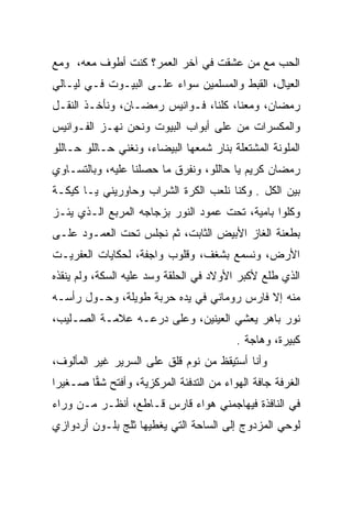 ‫ﺍﻟﺤﺏ ﻤﻊ ﻤﻥ ﻋﺸﻘﺕ ﻓﻲ ﺁﺨﺭ ﺍﻟﻌﻤﺭ؟ ﻜﻨﺕ ﺃﻁﻭﻑ ﻤﻌﻪ، ﻭﻤﻊ‬
‫ﺍﻟﻌﻴﺎل، ﺍﻟﻘﺒﻁ ﻭﺍﻟﻤﺴﻠﻤﻴﻥ ﺴﻭﺍﺀ ﻋﻠـﻰ ﺍﻟﺒﻴـﻭﺕ ﻓـﻲ ﻟﻴـﺎﻟﻲ‬
‫ﺭﻤﻀﺎﻥ، ﻭﻤﻌﻨﺎ، ﻜﻠﻨﺎ، ﻓـﻭﺍﻨﻴﺱ ﺭﻤﻀـﺎﻥ، ﻭﻨﺄﺨـﺫ ﺍﻟﻨﻘـل‬
‫ﻭﺍﻟﻤﻜﺴﺭﺍﺕ ﻤﻥ ﻋﻠﻰ ﺃﺒﻭﺍﺏ ﺍﻟﺒﻴﻭﺕ ﻭﻨﺤﻥ ﻨﻬـﺯ ﺍﻟﻔـﻭﺍﻨﻴﺱ‬
‫ﺍﻟﻤﻠﻭﻨﺔ ﺍﻟﻤﺸﺘﻌﻠﺔ ﺒﻨﺎﺭ ﺸﻤﻌﻬﺎ ﺍﻟﺒﻴﻀﺎﺀ، ﻭﻨﻐﻨﻲ ﺤـﺎﻟﻠﻭ ﺤـﺎﻟﻠﻭ‬
‫ﺭﻤﻀﺎﻥ ﻜﺭﻴﻡ ﻴﺎ ﺤﺎﻟﻠﻭ، ﻭﻨﻔﺭﻕ ﻤﺎ ﺤﺼﻠﻨﺎ ﻋﻠﻴﻪ، ﻭﺒﺎﻟﺘﺴـﺎﻭﻱ‬
‫ﺒﻴﻥ ﺍﻟﻜل . ﻭﻜﻨﺎ ﻨﻠﻌﺏ ﺍﻟﻜﺭﺓ ﺍﻟﺸﺭﺍﺏ ﻭﺤﺎﻭﺭﻴﻨﻲ ﻴـﺎ ﻜﻴﻜـﺔ‬
‫ﻭﻜﻠﻭﺍ ﺒﺎﻤﻴﺔ، ﺘﺤﺕ ﻋﻤﻭﺩ ﺍﻟﻨﻭﺭ ﺒﺯﺠﺎﺠﻪ ﺍﻟﻤﺭﺒﻊ ﺍﻟـﺫﻱ ﻴﺌـﺯ‬
‫ﺒﻁﻌﻨﺔ ﺍﻟﻐﺎﺯ ﺍﻷﺒﻴﺽ ﺍﻟﺜﺎﺒﺕ، ﺜﻡ ﻨﺠﻠﺱ ﺘﺤﺕ ﺍﻟﻌﻤـﻭﺩ ﻋﻠـﻰ‬
‫ﺍﻷﺭﺽ، ﻭﻨﺴﻤﻊ ﺒﺸﻐﻑ، ﻭﻗﻠﻭﺏ ﻭﺍﺠﻔﺔ، ﻟﺤﻜﺎﻴﺎﺕ ﺍﻟﻌﻔﺭﻴـﺕ‬
‫ﺍﻟﺫﻱ ﻁﻠﻊ ﻷﻜﺒﺭ ﺍﻷﻭﻻﺩ ﻓﻲ ﺍﻟﺤﻠﻘﺔ ﻭﺴﺩ ﻋﻠﻴﻪ ﺍﻟﺴﻜﺔ، ﻭﻟﻡ ﻴﻨﻘﺫﻩ‬
‫ﻤﻨﻪ ﺇﻻ ﻓﺎﺭﺱ ﺭﻭﻤﺎﻨﻲ ﻓﻲ ﻴﺩﻩ ﺤﺭﺒﺔ ﻁﻭﻴﻠﺔ، ﻭﺤـﻭل ﺭﺃﺴـﻪ‬
‫ﻨﻭﺭ ﺒﺎﻫﺭ ﻴﻌﺸﻲ ﺍﻟﻌﻴﻨﻴﻥ، ﻭﻋﻠﻰ ﺩﺭﻋـﻪ ﻋﻼﻤـﺔ ﺍﻟﺼـﻠﻴﺏ،‬
                                         ‫ﻜﺒﻴﺭﺓ، ﻭﻫﺎﺠﺔ .‬
‫ﻭﺃﻨﺎ ﺃﺴﺘﻴﻘﻅ ﻤﻥ ﻨﻭﻡ ﻗﻠﻕ ﻋﻠﻰ ﺍﻟﺴﺭﻴﺭ ﻏﻴﺭ ﺍﻟﻤﺄﻟﻭﻑ،‬
‫ﺍﻟﻐﺭﻓﺔ ﺠﺎﻓﺔ ﺍﻟﻬﻭﺍﺀ ﻤﻥ ﺍﻟﺘﺩﻓﺌﺔ ﺍﻟﻤﺭﻜﺯﻴﺔ، ﻭﺃﻓﺘﺢ ﺸﻘﺎ ﺼـﻐﻴﺭﺍ‬
 ‫‪‬‬      ‫‪‬‬
‫ﻓﻲ ﺍﻟﻨﺎﻓﺫﺓ ﻓﻴﻬﺎﺠﻤﻨﻲ ﻫﻭﺍﺀ ﻗﺎﺭﺱ ﻗـﺎﻁﻊ، ﺃﻨﻅـﺭ ﻤـﻥ ﻭﺭﺍﺀ‬
‫ﻟﻭﺤﻲ ﺍﻟﻤﺯﺩﻭﺝ ﺇﻟﻰ ﺍﻟﺴﺎﺤﺔ ﺍﻟﺘﻲ ﻴﻐﻁﻴﻬﺎ ﺜﻠﺞ ﺒﻠـﻭﻥ ﺃﺭﺩﻭﺍﺯﻱ‬
‫‪‬‬
 