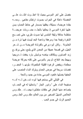 ‫ﻤﻔﺼل ﻋﻠﻰ ﺁﺨﺭ ﺍﻟﻤﻭﺴﻰ ﺒﺤﻴﺙ ﺇﺫﺍ ﺍﻨﻁـﻭﺕ ﺍﻨﺜﻨـﺕ ﻋﻠـﻰ‬
                                            ‫‪‬ﹶ ‪‬‬
‫ﺍﻟﻤﻔﺼﻠﺔ ﺩﺍﺨﻠﺔ ﻓﻲ ﺍﻟﺠﺭﺍﺏ ﺒﺼﻭﺕ ﺍﺭﺘﻁﺎﻡ ﻤﻔﺎﺠﺊ . ﻭﻤﻌـﻪ‬
‫ﺠﻠﺩﺓ ﻋﺭﻴﻀﺔ، ﺴﻤﻴﻜﺔ، ﻴﻌﻠﻘﻬﺎ ﺒﻤﺴﻤﺎﺭ ﻓﻲ ﺤﺎﺌﻁ ﺍﻟﺤﻤﺎﻡ، ﻴﺴﻥ‬
‫ﻋﻠﻴﻬﺎ ﺸﻔﺭﺓ ﺍﻟﻤﻭﺴﻲ ﺇﺫ ﻴﺤﻜﻬﺎ ﺒﺎﻟﺠﻠـﺩ ﺒﻀـﺭﺒﺎﺕ ﻋﺭﻴﻀـﺔ‬
‫ﻤﻨﺘﻅﻤﺔ ﺤﺎﺫﻗﺔ ﻭﺜﻴﻘﺔ ﺍﻟﻤﻠﻤﺱ ﻟﻬﺎ ﺼﻭﺕ ﻁﺭﻱ، ﺤﺘﻰ ﺘﺼـﺒﺢ‬
‫ﺍﻟﺸﻔﺭﺓ ﺭﻓﻴﻌﺔ ﺠﺩﺍ ﻭﻤﺭﻫﻔﺔ ﻭﻨﺎﻋﻤﺔ ﺍﻟﺤﺩ ﻟﻴﺴﺕ ﻓﻴﻬﺎ ﺫﺭﺓ ﻤـﻥ‬
                                      ‫‪‬‬
‫ﺍﻟﺨﺸﻭﻨﺔ . ﻭﻜﺎﻥ ﺃﺒﻭﻩ ﻴﺭﻏﻲ ﺒﺎﻟﻔﺭﺸﺎﺓ ﺍﻟﻌﺭﻴﻀﺔ ﻤـﻥ ﺸـﻌﺭ‬
                             ‫‪‬‬
‫ﺍﻟﺨﻴل، ﻓﻲ ﻗﺼﻌﺔ ﻋﻤﻴﻘﺔ ﻤﻥ ﺍﻟﻤﻌﺩﻥ ﺍﻟﺫﻱ ﻴﻠﻤﻊ، ﺤﺘﻰ ﻴﺭﺘﻔـﻊ‬
‫ﺯﺒﺩ ﺍﻟﺼﺎﺒﻭﻥ ﻭﻴﺘﻜﺎﺜﻑ ﺒﻴﺎﻀﻪ ﺒﻭﺸﻴﺵ ﺒﺎﺭﺩ ﻴﺨﻔﺕ ﺘـﺩﺭﻴﺠﻴﺎ‬
 ‫‪‬‬
‫ﻭﻴﻬﺒﻁ ﺒﻌﺩ ﺍﻨﺘﻔﺎﺥ، ﺜﻡ ﻴﻤﺭ ﺒﺎﻟﻤﻭﺴﻲ ﻋﻠﻰ ﺫﻗﻨﻪ ﺒﺤﺭﻜﺔ ﻋﺭﻴﻀﺔ‬
‫ﻤﺤﻜﻤﺔ، ﻭﻴﻨﻔﺽ ﺍﻟﺭﻏﻭﺓ ﺍﻟﻘﻠﻴﻠﺔ ﺍﻟﻤﻜﺤﻭﺘﺔ، ﺒﻠﻭﻨﻬـﺎ ﺍﻟﻤﻐﺒـﺭ،‬
‫ﻨﻔﻀﺎﺕ ﺴﺭﻴﻌﺔ ﻓﻲ ﺤﻭﺽ ﺍﻟﺤﻤﺎﻡ ﻭﻴﺘﺭﻙ ﺍﻟﻤﺎﺀ ﺍﻟﻤﻨﺼﺏ ﻋﻠﻰ‬
     ‫ﺍﻟﺤﻨﻔﻴﺔ ﻴﻐﺴﻠﻬﺎ، ﻓﺘﻌﻭﺩ ﺍﻟﻤﻭﺴﻲ ﺤﺎﺩﺓ ﻤﻥ ﺠﺩﻴﺩ ﻭﻻﻤﻌﺔ .‬
‫ﻓﻲ ﺍﻟﻠﻴﺎﻟﻲ ﺍﻟﺘﻲ ﻴﺴﺘﺤﻡ ﻓﻴﻬﺎ ﺃﺒﻭﻩ، ﺘﺴـﺨﻥ ﻟـﻪ ﺃﻤـﻪ‬
‫ﺼﻔﻴﺤﺔ ﺍﻟﻤﺎﺀ ﻋﻠﻰ " ﻭﺍﺒﻭﺭ ﺍﻟﺠﺎﺯ " ﻭﺘﺩﺨﻠﻬﺎ ﻟﻪ ﻓﻲ ﺍﻟﺤﻤـﺎﻡ،‬
‫ﻴﺘﺼﺎﻋﺩ ﻤﻨﻬﺎ ﺍﻟﺒﺨﺎﺭ ﻓﻲ ﺤﻠﻘﺎﺕ ﻤﺘﻁﺎﻴﺭﺓ ﺒﻴﻀـﺎﺀ . ﻁﻘـﻭﺱ‬
‫ﺍﻟﺨﻼﺹ ﺍﻟﻤﻨﻬل ﺍﻟﺼﻐﻴﺭ ﻤﻥ ﻴﻭﻡ ﺍﻟﻌﺎﻟﻡ، ﻁﻘـﻭﺱ ﺍﻟﺨﻠـﻭﺹ‬
                                    ‫‪‬ﹾ ‪ ‬ﱢ‬
                           ‫ﺍﻟﺤﻤﻴﻡ ﺍﻟﺭﺙ ﺍﻟﻰ ﺠﺴﻡ ﺍﻟﺤﺏ .‬
 