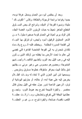 ‫ﻭﺒﻌﺩ ﺃﻥ ﻴﺨﻠﺹ ﺃﺒﻭﻩ ﻤﻥ ﺍﻟﺤﻤﺎﻡ ﻭﻴﺩﺨل ﻏﺭﻓﺔ ﻨﻭﻤﻪ،‬
‫ﺠﺩﻴﺩﺍ ﻭﻓﻭﺍﺤﺎ ﺒﺭﺍﺌﺤﺔ ﺍﻟﺭﺠﻭﻟﺔ ﻭﺍﻟﻨﻅﺎﻓﺔ، ﻭﻜﺄﺱ " ﺍﻟﻜﻭﻨﻴـﺎﻙ "‬
                                             ‫‪‬‬      ‫‪‬‬
‫ﻤﻠﻴﺌﺔ، ﻭﻨﺴﻴﺭﺓ ﺍﻟﻔﺭﺨﺔ ﺃﻭ ﺍﻟﺩﻴﻙ، ﻭﺸﺭﺍﺌﺢ ﺍﻟﺒـﻴﺽ ﺍﻟﻤﺴـﻠﻭﻕ‬
‫ﺍﻟﻤﻘﻁﻊ ﺍﻟﺠﺎﻫﺯ ﺘﺤﻴﻁ ﺒﻪ ﺤﺒﺎﺕ ﺍﻟﺯﻴﺘﻭﻥ ﺍﻷﺴﻭﺩ ﺍﻟﻐﻀﺔ ﺍﻟﺠﻠﺩ،‬
‫ﻜﺎﻥ ﺍﻟﻭﻟﺩ ﻴﺭﻯ ﺃﺤﻴﺎﻨﺎ ﻓﻲ ﺍﻟﺤﻤﺎﻡ ﻜﻭﻤﺔ ﺼﻐﻴﺭﺓ ﻤﺒﻠﻭﻟـﺔ ﻤـﻥ‬
                                  ‫ﹰ‬
‫ﺍﻟﺸﻌﺭ ﺍﻟﻤﺤﻠﻭﻕ ﺍﻟﺭﻗﻴﻕ، ﺃﺴﻭﺩ ﻭﺃﺒﻴﺽ، ﻟﻡ ﺘﻨﺯﻟﻕ ﺒﻬﺎ ﺍﻟﻤﻴـﺎﻩ‬
‫ﺇﻟﻰ ﺍﻟﻔﺘﺤﺔ ﺍﻟﻤﺩﻭﺭﺓ ﺍﻟﻤﻅﻠﻤﺔ . ﻭﻴﺨﻁﻑ ﻗﻠﺒﻪ ﺍﻟـﺭﻭﻉ ﻭﻗـﺩﻤﺎﻩ‬
‫ﺘﻜﺎﺩﺍﻥ ﺘﻨﺤﺩﺭﺍﻥ ﺒﻪ ﺇﻟﻰ ﺍﻟﻔﻭﻫﺔ ﺍﻟﻐﺎﻤﻀﺔ ﺍﻟﻔﺎﻏﺭﺓ ﺍﻟﺘﻲ ﺘﻔﻀﻲ‬
‫ﺇﻟﻰ ﻋﺎﻟﻡ ﻤﺎ ﺘﺤﺕ ﺍﻷﺭﺽ ﺒﻤﺎ ﻴﻘﻁﻨﻪ ﻤﻥ ﺃﻭﻟﺌﻙ ﺍﻟﺫﻴﻥ ﻴـﺄﺘﻭﻥ‬
‫ﺇﻟﻴﻪ ﻓﻲ ﺭﻋﺏ ﺍﻟﻠﻴل ﺒﻌﺩ ﺍﻟﻨﻭﻡ، ﺒﺄﻨﻔﺎﺴﻬﻡ ﺍﻟﻼﻓﺤـﺔ ﻭﺃﺠﺴـﺎﻤﻬﻡ‬
‫ﺍﻟﻤﺘﻤﻭﺠﺔ، ﻭﺤﻀﻭﺭﻫﻡ ﻤﺤﺴﻭﺱ ﺤﻲ ﻭﻏﻴﺭ ﻤﺭﺌﻲ ﺴـﻴﻘﺎﻨﻬﻡ‬
‫ﺘﺩﻕ ﺒﻼﻁ ﺍﻟﺒﻴﺕ ﺒﺤﻭﺍﻓﺭ ﻤﺸﻘﻭﻗﺔ، ﺨﻁﻭﻫﺎ ﻤﺴﺘﺭﻕ ﻭﻤﺘﺭﺒﺹ .‬
‫ﻭﻴﺴﻤﻌﻬﺎ ﺘﺌﻥ ﺃﻨﻴﻥ ﺍﻟﺤﺯﻥ ﺍﻟﺫﻱ ﻻ ﺸﻔﺎﺀ ﻟﻪ ﻭﺒﻨـﺎﺕ ﺍﻟﻅـﻼﻡ‬
‫ﻴﺨﺭﺠﻥ ﺇﻟﻴﻪ ﻋﻠﻰ ﻫﻴﺌﺔ ﺃﻤﻪ، ﺃﻭ ﺨﺎﻟﺘﻪ، ﺃﻭ ﺠﺎﺭﺘﻬﻡ ﺍﻟﻴﻭﻨﺎﻨﻴﺔ ﺃﻡ‬
‫ﺘﻭﺘﻭ، ﺃﺫﺭﻋﻬﻥ ﺍﻟﻨﺎﻋﻤﺔ ﺘﺩﻭﺭ ﺤﻭل ﻋﻨﻘﻪ ﻓﻲ ﺍﻟﻠﻴل ﺒﺤﻨﺎﻥ ﻗﺎﺘل‬
‫ﻤﻌﺘﺼﺭ . ﻭﺍﻟﺒﻘﺭﺓ ﺍﻟﺫﺒﻴﺤﺔ ﺘﺨﺭﺝ ﺒﻌﺩ ﻫﺒﻭﻁ ﺍﻟﻨﻭﻡ، ﻭﺘﺠﻤـﻊ‬
‫ﻋﻅﺎﻤﻬﺎ ﺍﻟﺠﺎﻓﺔ ﺍﻟﺘﻲ ﺘﻔﺭﻗﻊ ﻭﺘﺨﺸﺨﺵ، ﻭﻤـﺎ ﺯﺍﻟـﺕ ﻋﻅﻤـﺔ‬
‫ﺍﻟﻜﻌﺏ ﻨﺎﻗﺼﺔ، ﻀﺎﺌﻌﺔ، ﻭﺍﻟﺒﻘﺭﺓ ﺘﻨﻭﺡ، ﻤـﻥ ﻏﻴـﺭ ﺍﻟﻌﻅﻤـﺔ‬
 