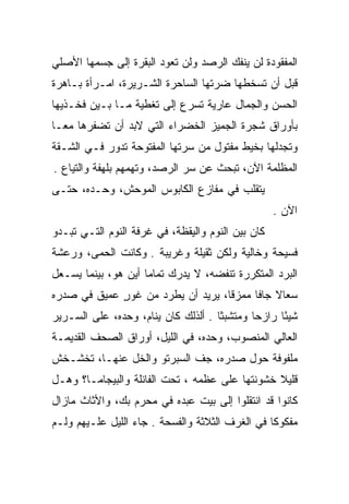 ‫ﺍﻟﻤﻔﻘﻭﺩﺓ ﻟﻥ ﻴﻨﻔﻙ ﺍﻟﺭﺼﺩ ﻭﻟﻥ ﺘﻌﻭﺩ ﺍﻟﺒﻘﺭﺓ ﺇﻟﻰ ﺠﺴﻤﻬﺎ ﺍﻷﺼﻠﻲ‬
                                 ‫‪ ‬‬
‫ﻗﺒل ﺃﻥ ﺘﺴﺨﻁﻬﺎ ﻀﺭﺘﻬﺎ ﺍﻟﺴﺎﺤﺭﺓ ﺍﻟﺸـﺭﻴﺭﺓ، ﺍﻤـﺭﺃﺓ ﺒـﺎﻫﺭﺓ‬
‫ﺍﻟﺤﺴﻥ ﻭﺍﻟﺠﻤﺎل ﻋﺎﺭﻴﺔ ﺘﺴﺭﻉ ﺇﻟﻰ ﺘﻐﻁﻴﺔ ﻤـﺎ ﺒـﻴﻥ ﻓﺨـﺫﻴﻬﺎ‬
‫ﺒﺄﻭﺭﺍﻕ ﺸﺠﺭﺓ ﺍﻟﺠﻤﻴﺯ ﺍﻟﺨﻀﺭﺍﺀ ﺍﻟﺘﻲ ﻻﺒﺩ ﺃﻥ ﺘﻀﻔﺭﻫﺎ ﻤ ‪‬ـﺎ‬
  ‫ﻌ‬
‫ﻭﺘﺠﺩﻟﻬﺎ ﺒﺨﻴﻁ ﻤﻔﺘﻭل ﻤﻥ ﺴﺭﺘﻬﺎ ﺍﻟﻤﻔﺘﻭﺤﺔ ﺘﺩﻭﺭ ﻓـﻲ ﺍﻟﺸـﻘﺔ‬
‫ﺍﻟﻤﻅﻠﻤﺔ ﺍﻵﻥ، ﺘﺒﺤﺙ ﻋﻥ ﺴﺭ ﺍﻟﺭﺼﺩ، ﻭﺘﻬﻤﻬﻡ ﺒﻠﻬﻔﺔ ﻭﺍﻟﺘﻴﺎﻉ .‬
‫ﻴﺘﻘﻠﺏ ﻓﻲ ﻤﻔﺎﺯﻉ ﺍﻟﻜﺎﺒﻭﺱ ﺍﻟﻤﻭﺤﺵ، ﻭﺤـﺩﻩ، ﺤﺘـﻰ‬
                                                   ‫ﺍﻵﻥ .‬
‫ﻜﺎﻥ ﺒﻴﻥ ﺍﻟﻨﻭﻡ ﻭﺍﻟﻴﻘﻅﺔ، ﻓﻲ ﻏﺭﻓﺔ ﺍﻟﻨﻭﻡ ﺍﻟﺘـﻲ ﺘﺒـﺩﻭ‬
‫ﻓﺴﻴﺤﺔ ﻭﺨﺎﻟﻴﺔ ﻭﻟﻜﻥ ﺜﻘﻴﻠﺔ ﻭﻏﺭﻴﺒﺔ . ﻭﻜﺎﻨﺕ ﺍﻟﺤﻤﻰ، ﻭﺭﻋﺸﺔ‬
‫ﺍﻟﺒﺭﺩ ﺍﻟﻤﺘﻜﺭﺭﺓ ﺘﻨﻔﻀﻪ، ﻻ ﻴﺩﺭﻙ ﺘﻤﺎﻤﺎ ﺃﻴﻥ ﻫﻭ، ﺒﻴﻨﻤﺎ ﻴﺴـﻌل‬
                     ‫‪‬‬
‫ﺴﻌﺎﻻ ﺠﺎﻓﺎ ﻤﻤﺯﻗﺎ، ﻴﺭﻴﺩ ﺃﻥ ﻴﻁﺭﺩ ﻤﻥ ﻏﻭﺭ ﻋﻤﻴﻕ ﻓﻲ ﺼﺩﺭﻩ‬
             ‫ٍ‬                     ‫ﹰ‬     ‫ﹰ ﹰ‬
‫ﺸﻴﺌﺎ ﺭﺍﺯﺤﺎ ﻭﻤﺘﺸﺒﺜﺎ . ﺃﻟﺫﻟﻙ ﻜﺎﻥ ﻴﻨﺎﻡ، ﻭﺤﺩﻩ، ﻋﻠﻰ ﺍﻟﺴـﺭﻴﺭ‬
                                     ‫ﹰ‬       ‫‪‬‬     ‫ً‬
‫ﺍﻟﻌﺎﻟﻲ ﺍﻟﻤﻨﺼﻭﺏ، ﻭﺤﺩﻩ، ﻓﻲ ﺍﻟﻠﻴل، ﺃﻭﺭﺍﻕ ﺍﻟﺼﺤﻑ ﺍﻟﻘﺩﻴﻤـﺔ‬
‫ﻤﻠﻔﻭﻓﺔ ﺤﻭل ﺼﺩﺭﻩ، ﺠﻑ ﺍﻟﺴﺒﺭﺘﻭ ﻭﺍﻟﺨل ﻋﻨﻬـﺎ، ﺘﺨﺸـﺨﺵ‬
                            ‫ﹼ‬
‫ﻗﻠﻴﻼ ﺨﺸﻭﻨﺘﻬﺎ ﻋﻠﻰ ﻋﻅﻤﻪ ، ﺘﺤﺕ ﺍﻟﻔﺎﻨﻠﺔ ﻭﺍﻟﺒﻴﺠﺎﻤـﺎ؟ ﻭﻫـل‬
                                                ‫ﹰ‬
‫ﻜﺎﻨﻭﺍ ﻗﺩ ﺍﻨﺘﻘﻠﻭﺍ ﺇﻟﻰ ﺒﻴﺕ ﻋﺒﺩﻩ ﻓﻲ ﻤﺤﺭﻡ ﺒﻙ، ﻭﺍﻷﺜﺎﺙ ﻤﺎﺯﺍل‬
‫ﻤﻔﻜﻭﻜﺎ ﻓﻲ ﺍﻟﻐﺭﻑ ﺍﻟﺜﻼﺜﺔ ﻭﺍﻟﻔﺴﺤﺔ . ﺠﺎﺀ ﺍﻟﻠﻴل ﻋﻠـﻴﻬﻡ ﻭﻟـﻡ‬
                                                 ‫ﹰ‬
 