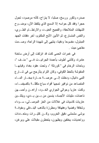 ‫ﺼﺩﺭﻩ ﻭﺘﻜﻭﺭ ﻭﺭﺴﺦ، ﺼﻠﺒﺎ، ﻻ ﻴﻨﺯﺍﺡ، ﻜﺄﻨﻪ ﻤﺭﺼﻭﺩ، ﺘﺤﻭل‬
                            ‫‪‬‬
‫ﺤﺠﺭﺍ ﻭﻓﻘﺩ ﻜل ﺤﻭﺍﺴﻪ ﺇﻻ ﺍﻟﺴﻤﻊ ﺍﻟﺫﻱ ﻴﻠﺘﻘﻁ ﺍﻵﻥ، ﺒﻭﻀـﻭﺡ‬
                                               ‫‪‬‬
‫ﺍﻟﺸﻬﻘﺎﺕ ﺍﻟﻤﺘﻼﺤﻘﺔ، ﻭﺍﻟﻔﺤﻴﺢ ﺍﻟﻌﻨﻴـﺩ، ﻭﺍﻻﺭﺘﻁـﺎﻡ ﺍﻟﻁـﺭﻱ،‬
‫ﻭﺍﻟﻨﻔﺱ ﺍﻟﻤﺘﺴﺎﺭﻉ، ﺜﻡ ﺍﻷﻨﻴﻥ ﺍﻷﺒﺢ ﺍﻟﻤﻜﺘﻭﻡ، ﺁﺨﺭ ﺩﻓﻘﺎﺕ ﺍﻟﺠﻬﺩ‬
‫ﺍﻟﻤﺒﺫﻭل، ﻤﻔﺴﻭﺤﺎ ﻭﺩﻓﻴﻨﺎ، ﻴﻨﺘﻬﻲ ﺇﻟﻰ ﺘﻨﻬﻴﺩﺓ ﺍﻟﺭﺍﺤﺔ، ﻭﺼـﻤﺕ‬
                                 ‫ﹰ‬      ‫‪‬‬
                                          ‫ﻤﻔﺎﺠﺊ ﻤﻴﺕ .‬
                                             ‫‪‬‬
‫ﻓﻲ ﻏﻤﺭﺍﺕ ﺍﻟﺤﻤﻰ ﻜﻨﺕ ﻗﺩ ﺍﻨﺯﻟﻘﺕ ﺇﻟﻰ ﺃﺭﺽ ﺴﺎﺨﻨﺔ‬
‫ﻋﺎﻤﺭﺓ، ﻭﻜﺄﻨﻨﻲ ﺃﻁﻭﻑ ﺒﺄﻋﻤﺩﺓ ﺍﻟﺠﺭﺍﻨﻴـﺕ ﻓـﻲ " ﻤﻨـﻑ "،‬
‫ﻭﺒﺎﺤﺎﺕ ﺍﻟﺭﺨﺎﻡ ﻓﻲ " ﻜﻭﺭﻨﺜﺔ "، ﻭﺘﺤﺕ ﻋﻘﻭﺩ ﺒﻐﺩﺍﺩ ﻭﻗﺒﺎﺒﻬـﺎ‬
‫ﺍﻟﻤﻨﻘﻭﺸﺔ ﺒﺎﻟﺨﻁ ﺍﻟﻜﻭﻓﻲ، ﻭﻜﺎﻥ ﺍﻟﺘﺭﺍﻡ ﻴﺘﺄﺭﺠﺢ ﺒﻲ ﻓﻲ ﺸـﺎﺭﻉ‬
                                ‫‪‬‬
‫ﺍﻟﻨﺒﻲ ﺩﺍﻨﻴﺎل، ﻭﺩﺨﻠﺕ ﺇﻟـﻰ ﻋﺭﺼـﺔ ﺤـﺎﺭﺓ ﺒﺒﺨـﺎﺭ ﺍﻟﻤـﺎﺀ‬
‫ﺍﻟﻤﺘﺼﺎﻋﺩ ﻤﻥ ﻨﻭﺍﻓﻴﺭ ﺘﻤﺠﻬﺎ ﺃﻓﻭﺍﻩ ﺴﺒﺎﻉ ﻤﻜﻔﺘـﺔ ﺒﺎﻟﻔﺴﻴﻔﺴـﺎﺀ،‬
                ‫ﱠ‬
‫ﻭﻜﻨﺕ ﻋﺎﺭﻴﺎ ﻭﺤﻭﺍﻟﻲ ﺍﻟﺠﻭﺍﺭﻱ ﺍﻟ ﹼـﻭﺩ، ﺃﺭﺍﻫـﻥ ﻭﺃﺤﺴـﻬﻥ‬
                   ‫ﺨ‬            ‫‪‬‬       ‫‪‬‬
‫ﻨﺎﻋﻤﺎﺕ، ﻤﻠﻴﺌﺎﺕ ﺍﻷﺠﺴﺎﺩ، ﻴﻨﺴﺒﻥ ﻤﻥ ﺒـﻴﻥ ﻴـﺩﻱ، ﻭﻴﺘﺜﻨـﻴﻥ‬
‫ﻋﺎﺭﻴﺎﺕ ﻜﺎﺴﻴﺎﺕ ﻓﻲ ﻏﻼﻻﺕ ﻤﻥ ﺍﻟﺨﺯ ﺍﻟﻤﻭﺼـﻠﻲ، ﺴـﻭﺩﺍﺀ‬
‫ﻭﺸﻔﺎﻓﺔ ﻭﻓﻀﻴﺔ ﻭﻫﻔﻬﺎﻓﺔ ﻭﻤﻁﺭﺯﺓ ﺒﺎﻟﺫﻫﺏ ﺍﻟﺒﻨـﺩﻗﻲ ﻭﻤﻔﻭﻓـﺔ‬
   ‫‪‬‬
‫ﺒﻭﺸﻲ ﻤﺸﻤﺸﻲ ﺩﻗﻴﻕ ﺍﻟﺨﺭﻭﻡ، ﻭ ﹸـﻥ ﻜﺜﻴـﺭﺍﺕ ﻭﻤﺘﻌـﺩﺩﺍﺕ‬
                  ‫ﻜ ‪‬‬
‫ﻭﻭﺍﺤﺩﻴﺎﺕ، ﻴﺨﺘﻔﻴﻥ ﻭﻴﻅﻬﺭﻥ، ﻴﺘﺨﻁﺭﻥ ﻤﻘﺒﻼﺕ ﻋﻠﻲ ﻭﻴﺭﻏﻥ،‬
  ‫‪‬ﹾ‬                                     ‫‪‬‬
 