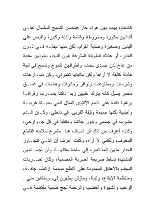 ‫ﻜﺎﻟﻨﻌﺎﻡ، ﻴﻬﺏ ﺒﻬﻥ ﻫﻭﺍﺀ ﺤﺎﺭ ﻓﻴﻨﺤﺴﺭ ﺍﻟﻨﺴﻴﺞ ﺍﻟﺴﻠﺴﺎل ﻋﻠـﻰ‬
                                        ‫‪‬‬
‫ﺃﺜﺩﺍﺌﻬﻥ ﻤﻜﻭﺭﺓ ﻭﻤﺨﺭﻭﻁﺔ ﻭﻗﺎﺌﻤﺔ ﻭﻟﺩﻨﺔ ﻭﻜﺒﻴﺭﺓ ﻭﺘﻔﻴﺽ ﻋﻠﻰ‬
‫ﺍﻟﻴﺩﻴﻥ ﻭﺼﻐﻴﺭﺓ ﻭﺼﻠﺒﺔ ﺍﻟﻘﻭﺍﻡ، ﻟﻜﻥ ﻤﻨﻬﺎ ﻨﺒﻘﺘـﻪ ﻓـﻲ ﻟـﻭﻥ‬
‫ﺍﻟﻌﻨﺒﺭ، ﺃﻭ ﻋﻨﺒﺘﻪ ﺍﻟﻁﻭﻴﻠﺔ ﺍﻟﻤﺘﺭﻋﺔ ﺒﻠﻭﻥ ﺍﻟﻨﺒﻴﺫ، ﺒﻁﻭﻨﻬﻥ ﻤﻘﺒﺒﺔ‬
                                            ‫ِﹶ‪‬‬
‫ﻤﻥ ﻋﺎﺝ ﻟﺩﻥ ﺠﺴﺩﻱ ﺒﺤﺕ، ﻭﺃﻁﺭﺍﻓﻬﻥ ﺘﺘﻤﻭﺝ ﻭﺘﺴﺒﺢ ﻓﻲ ﻟﺠﺔ‬
‫ﻫﺎﺩﺌﺔ ﻜﺜﻴﻔﺔ ﻻ ﺃﺭﺍﻫﺎ ﻭﻟﻜﻥ ﻤﺎﺌﻴﺘﻬﺎ ﺘﻐﻤﺭﻨﻲ، ﻭﻜﻥ ﻀـﺎﺭﻋﺎﺕ‬
‫ﻭﺸﺭﺴﺎﺕ ﻭﻤﻁﺎﻭﻋﺎﺕ ﻭﻨﻭﺍﻓﺭ ﻭﺤﺎﺌﺭﺍﺕ ﻭﻫﺎﺌﻤﺎﺕ ﻓﻲ ﻏﺴـﻕ‬
‫ﻤﺤﻤﺭ ﻴﺴﻴل ﻜﺄﻨﻪ ﻴﺘﺭﻙ ﻋﻠﻴﻬﻥ ﺯﺒﺩﺍ ﺩﺍﻜﻨﺎ ﻴﻨﺴـﺭﺏ ﺭﻗﺭﺍ ﹰـﺎ‬
  ‫ﻗ‬              ‫ﹰ‬     ‫‪‬‬                        ‫‪  ‬‬
‫ﺒﺭﻏﻭﺓ ﺫﺍﺌﺒﺔ ﻋﻠﻰ ﺍﻟﻠﺤﻡ ﺍﻷﻨﺜﻭﻯ ﺍﻟﻤﺒﺘل ﺍﻟﺤﻲ ﺒﺤﻴـﺎﺓ ﻏﺭﻴﺒـﺔ‬
‫ﻭﺃﺠﻨﺒﻴﺔ ﻟﻜﻨﻬﺎ ﺤﻤﻴﻤﺔ ﻭﺜﻴﻘﺔ ﺍﻟﻘﺭﺒﻰ، ﻓﻲ ﺩﺍﺨﻠﻲ، ﻭﻜـﺎﻥ ﺍﻟـﺩﻡ‬
‫ﻴﻀﺭﺏ ﻓﻲ ﺠﺴﻤﻲ ﻭﻴﺩﻭﺭ ﺠﺎﺌﺸﺎ ﻭﻤﺘﻘﻠﺒﺎ ﻓﻲ ﻜل ﺠـﻭﺍﺭﺤﻲ،‬
                ‫‪‬‬       ‫ﹰ‬
‫ﻭﻜﻨﺕ ﺃﻋﺭﻑ ﻤﻥ ﺫﻟﻙ ﺃﻥ ﺍﻟﺴﻴﺎﻑ ﻫﻨﺎ ﻤﺸﺭﻉ ﺴﻼﺤﻪ ﺍﻟﻘﺎﻁﻊ‬
        ‫‪‬‬
‫ﺍﻟﻤﺨﻭﻑ، ﻭﻟﻜﻨﻨﻲ ﻻ ﺃﺭﺍﻩ، ﻭﻜﻨﺕ ﺃﻋﺭﻑ ﺃﻥ ﺍﻟﺘـﻲ ﺘﺘﺠـﺎﻭﺯ‬
‫ﺍﻟﺠﺩﺍﺭ ﻤﻨﻬﻥ ﺇﻨﻤﺎ ﺘﻌﺒﺭﻩ ﺇﻟﻰ ﺴﺎﺤﺔ ﻤﻘﺘﻠﻬـﺎ، ﻭﺃﻥ ﺃﺠﺴـﺎﻤﻬﻥ‬
‫ﺍﻟﻤﺸﺘﻬﺎﺓ ﺘﺴﻘﻁ ﺼﺭﻴﻌﺔ ﺍﻟﻀﺭﺒﺔ ﺍﻟﻤﺼﻤﻴﺔ، ﻭﻜﺎﻥ ﻟﻀـﺭﺒﺎﺕ‬
‫ﺍﻟﺴﻴﻑ ﺒﺎﻷﻋﻨﺎﻕ ﺍﻟﻤﻤﺩﻭﺩﺓ ﻋﻠﻰ ﺍﻟﻨﻁﻊ ﺼﺩﻤﺔ ﺍﺭﺘﻁﺎﻡ ﺠﺎﻓـﺔ،‬
‫ﻭﻤﻨﺘﻅﻤﺔ ﺍﻹﻴﻘﺎﻉ، ﺭﺘﻴﺒﺔ، ﻭﻤﺎﺯﻟﻥ ﻴﻅﻬﺭﻥ ﻟﻲ، ﻭﻴﺨﺘﻔﻴﻥ ﻤﻨﻲ .‬
‫ﺍﻟﺭﻋﺏ ﻭﺍﻟﺸﻬﻭﺓ ﻭﺍﻟﻐﻀﺏ ﻭﺍﻟﺭﺤﻤﺔ ﻟﺠﺞ ﻁﺎﻤﻴﺔ ﻤﻠﺘﻁﻤﺔ ﻓـﻲ‬
 