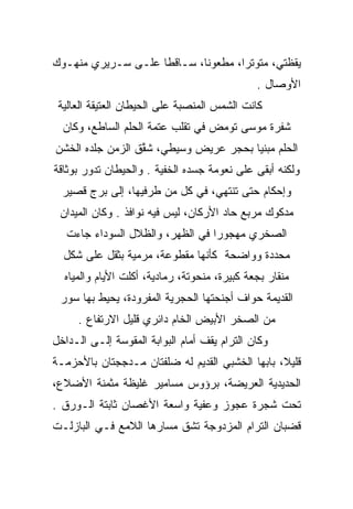 ‫ﻴﻘﻅﺘﻲ، ﻤﺘﻭﺘﺭﺍ، ﻤﻁﻌﻭﻨﺎ، ﺴـﺎﻗﻁﺎ ﻋﻠـﻰ ﺴـﺭﻴﺭﻱ ﻤﻨﻬـﻭﻙ‬
                    ‫ﹰ‬       ‫ﹰ‬       ‫‪‬‬
                                              ‫ﺍﻷﻭﺼﺎل .‬
 ‫ﻜﺎﻨﺕ ﺍﻟﺸﻤﺱ ﺍﻟﻤﻨﺼﺒﺔ ﻋﻠﻰ ﺍﻟﺤﻴﻁﺎﻥ ﺍﻟﻌﺘﻴﻘﺔ ﺍﻟﻌﺎﻟﻴﺔ‬
  ‫ﺸﻔﺭﺓ ﻤﻭﺴﻰ ﺘﻭﻤﺽ ﻓﻲ ﺘﻘﻠﺏ ﻋﺘﻤﺔ ﺍﻟﺤﻠﻡ ﺍﻟﺴﺎﻁﻊ، ﻭﻜﺎﻥ‬
                                        ‫‪ ‬‬
‫ﺍﻟﺤﻠﻡ ﻤﺒﻨﻴﺎ ﺒﺤﺠﺭ ﻋﺭﻴﺽ ﻭﺴﻴﻁﻲ، ﺸﻘﻕ ﺍﻟﺯﻤﻥ ﺠﻠﺩﻩ ﺍﻟﺨﺸﻥ‬
                  ‫‪ ‬ﱠ‬                  ‫‪‬‬
‫ﻭﻟﻜﻨﻪ ﺃﺒﻘﻰ ﻋﻠﻰ ﻨﻌﻭﻤﺔ ﺠﺴﺩﻩ ﺍﻟﺨﻔﻴﺔ . ﻭﺍﻟﺤﻴﻁﺎﻥ ﺘﺩﻭﺭ ﺒﻭﺜﺎﻗﺔ‬
  ‫ﻭﺇﺤﻜﺎﻡ ﺤﺘﻰ ﺘﻨﺘﻬﻲ، ﻓﻲ ﻜل ﻤﻥ ﻁﺭﻓﻴﻬﺎ، ﺇﻟﻰ ﺒﺭﺝ ﻗﺼﻴﺭ‬
 ‫ﻤﺩﻜﻭﻙ ﻤﺭﺒﻊ ﺤﺎﺩ ﺍﻷﺭﻜﺎﻥ، ﻟﻴﺱ ﻓﻴﻪ ﻨﻭﺍﻓﺫ . ﻭﻜﺎﻥ ﺍﻟﻤﻴﺩﺍﻥ‬
   ‫ﺍﻟﺼﺨﺭﻱ ﻤﻬﺠﻭﺭﺍ ﻓﻲ ﺍﻟﻅﻬﺭ، ﻭﺍﻟﻅﻼل ﺍﻟﺴﻭﺩﺍﺀ ﺠﺎﺀﺕ‬
                                  ‫‪‬‬
  ‫ﻤﺤﺩﺩﺓ ﻭﻭﺍﻀﺤﺔ ﻜﺄﻨﻬﺎ ﻤﻘﻁﻭﻋﺔ، ﻤﺭﻤﻴﺔ ﺒﺜﻘل ﻋﻠﻰ ﺸﻜل‬
  ‫ﻤﻨﻘﺎﺭ ﺒﺠﻌﺔ ﻜﺒﻴﺭﺓ، ﻤﻨﺤﻭﺘﺔ، ﺭﻤﺎﺩﻴﺔ، ﺃﻜﻠﺕ ﺍﻷﻴﺎﻡ ﻭﺍﻟﻤﻴﺎﻩ‬
 ‫ﺍﻟﻘﺩﻴﻤﺔ ﺤﻭﺍﻑ ﺃﺠﻨﺤﺘﻬﺎ ﺍﻟﺤﺠﺭﻴﺔ ﺍﻟﻤﻔﺭﻭﺩﺓ، ﻴﺤﻴﻁ ﺒﻬﺎ ﺴﻭﺭ‬
     ‫ﻤﻥ ﺍﻟﺼﺨﺭ ﺍﻷﺒﻴﺽ ﺍﻟﺨﺎﻡ ﺩﺍﺌﺭﻱ ﻗﻠﻴل ﺍﻻﺭﺘﻔﺎﻉ .‬
‫ﻭﻜﺎﻥ ﺍﻟﺘﺭﺍﻡ ﻴﻘﻑ ﺃﻤﺎﻡ ﺍﻟﺒﻭﺍﺒﺔ ﺍﻟﻤﻘﻭﺴﺔ ﺇﻟـﻰ ﺍﻟـﺩﺍﺨل‬
‫ﻗﻠﻴﻼ، ﺒﺎﺒﻬﺎ ﺍﻟﺨﺸﺒﻲ ﺍﻟﻘﺩﻴﻡ ﻟﻪ ﻀﻠﻔﺘﺎﻥ ﻤـﺩﺠﺠﺘﺎﻥ ﺒﺎﻷﺤﺯﻤـﺔ‬
                                                 ‫ﹰ‬
‫ﺍﻟﺤﺩﻴﺩﻴﺔ ﺍﻟﻌﺭﻴﻀﺔ، ﺒﺭﺅﻭﺱ ﻤﺴﺎﻤﻴﺭ ﻏﻠﻴﻅﺔ ﻤﺜﻤﻨﺔ ﺍﻷﻀﻼﻉ،‬
‫ﺘﺤﺕ ﺸﺠﺭﺓ ﻋﺠﻭﺯ ﻭﻋﻔﻴﺔ ﻭﺍﺴﻌﺔ ﺍﻷﻏﺼﺎﻥ ﺜﺎﺒﺘﺔ ﺍﻟـﻭﺭﻕ .‬
‫ﻗﻀﺒﺎﻥ ﺍﻟﺘﺭﺍﻡ ﺍﻟﻤﺯﺩﻭﺠﺔ ﺘﺸﻕ ﻤﺴﺎﺭﻫﺎ ﺍﻟﻼﻤﻊ ﻓـﻲ ﺍﻟﺒﺎﺯﻟـﺕ‬
 