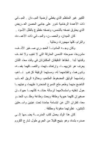 ‫ﺍﻟﻜﺒﻴﺭ ﻏﻴﺭ ﺍﻟﻤﻨﺘﻅﻡ ﺍﻟﺫﻱ ﻴﻐﻁﻲ ﺃﺭﻀﻴﺔ ﺍﻟﻤﻴـﺩﺍﻥ . ﺍﻟﻤﺒـﺎﻨﻲ‬
‫ﺫﺍﺕ ﺍﻷﻋﻤﺩﺓ ﺍﻟﺭﺨﺎﻤﻴﺔ ﺘﺩﻭﺭ ﻋﻠﻰ ﺠﺎﻨﺒﻲ ﺍﻟﺤﺼﻥ ﺍﻟﻌـﺭﻴﺽ‬
‫ﺍﻟﺫﻱ ﻴﺤﺘﺭﻕ ﻨﺼﻔﻪ ﺒﺎﻟﺸﻤﺱ، ﻭﻨﺼﻔﻪ ﻤﻘﻁﻭﻉ ﺒﺎﻟﻅل ﺍﻷﺴﻭﺩ .‬
‫ﻜﺎﻥ ﺍﻟﻤﻴﺩﺍﻥ، ﻭﺍﻟﺤﺼـﻥ، ﻭﺍﻟﻤﺒـﺎﻨﻲ ﺫﺍﺕ ﺍﻷﻋﻤـﺩﺓ،‬
                            ‫ﻭﺍﻟﺘﺭﺍﻡ، ﻜﻠﻬﺎ ﻤﻬﺠﻭﺭﺓ، ﻭﺨﺎﻟﻴﺔ .‬
‫ﻭﻜﺎﻥ ﻭﺠـﻪ ﺍﻟﻤﺎﺩﻭ ﹼـﺎ ﺍﻟﺤﺠـﺭﻱ ﺼـﻐﻴﺭ ﺍﻷﻨـﻑ،‬
                       ‫ﻨ‬
‫ﻤﺸﺭﻭﺨﺎ، ﺼﻭﺤﺘﻪ ﺍﻟﺸﻤﺱ ﺍﻟﺤﺎﺭﻗﺔ ﺍﻟﺘﻲ ﻻ ﺘﻐﻴﺏ ﻭﻻ ﺘﺨـﻑ‬
‫ﹼ‬                                    ‫‪‬‬    ‫ﹰ‬
‫ﻭﻗﺩﺘﻬﺎ ﺃﺒﺩﺍ . ﺸﻔﺘﺎﻫﺎ ﺍﻟﺩﻗﻴﻘﺘﺎﻥ ﺍﻟﻤﻜﺘﻨﺯﺘﺎﻥ ﻓﻲ ﻭﻗﺕ ﻤﻌﺎ، ﺍﻟﻠﺘﺎﻥ‬
         ‫‪‬‬                                        ‫‪‬‬
‫ﻴﻌﺭﻑ ﻫﻭ ﺘﻨﺯﻴﻬﻤـﺎ، ﻭﺍﺭﺘﻌﺎﺸـﺘﻬﻤﺎ، ﻭﺍﻟﺘﺼـﺎﻗﻬﻤﺎ ﺒﻔﻤـﻪ،‬
                                       ‫ﹶﹶ ‪‬‬
‫ﻭﺘﺩﻭﺭﻫﻤﺎ، ﻭﺍﻨﻔﺘﺎﺤﻬﻤﺎ ﻟﻪ، ﻭﻤﺴﺘﻬﻤﺎ ﺍﻟﺭﻓﻴﻘﺔ ﻜﺯﻏﺏ ﻨـﺎﻋﻡ،‬
       ‫‪‬ﹶ ٍ‬            ‫‪‬ﹾ‬
‫ﻭﺘﻤﺎﺴﻬﻤﺎ ﺍﻟﻭﺜﻴﻕ ﺍﻟﻤﻀﻐﻭﻁ ﺍﻟﻤﻠﺘﺤﻡ، ﻭﺤﻼﻭﺓ ﺍﻟﺭﻴﻕ ﺍﻟﻌـﺫﺏ‬
‫ﺍﻟﻨﺎﻀﺞ ﻤﻨﻬﻤﺎ ﻭﻁﻌﻡ ﻤﻠﺢ ﺍﻟﺩﻤﻭﻉ ﺍﻟﻤﻨﺤﺩﺭﺓ ﻋﻠﻴﻬﻤﺎ، ﻭﻋﺒﺘﻬﻤـﺎ‬
     ‫‪‬‬
‫ﺤﻭل ﺸﻔﺘﻴﻪ ﻭﺍﺴﺘﺴﻼﻤﻬﻤﺎ ﻟﺭﺴﺎﻟﺔ ﺤﻨﺎﻨـﻪ ﻜﺄﻨﻬﻤـﺎ ﺤﻴﻭﺍﻨـﺎﻥ‬
‫ﺼﻐﻴﺭﺍﻥ ﻜﻠﻬﻤﺎ ﺤﻴﻭﻴﺔ ﻭﻁﺎﻗﺔ ﻭﺒﺤﺙ ﻭﻁﺎﻋﺔ ﻭﻁﻠـﺏ ﻟﻠﺤﻨـﻭ‬
‫ﻤﻌﺎ، ﺘﻔﺘﺭﺍﻥ ﺍﻵﻥ ﻋﻥ ﺍﺒﺘﺴﺎﻤﺔ ﺠﺎﻤﺩﺓ ﺘﺤﺕ ﻋﻴﻨﻴﻥ ﻭﺍﺴـﻌﺘﻴﻥ‬
                                          ‫‪‬‬      ‫‪‬‬
                         ‫ﺜﺎﺒﺘﺘﻴﻥ، ﻨﻅﺭﺘﻬﻤﺎ ﻤﺩﻓﻭﻨﺔ ﻭﻤﻁﻠﻘﺔ .‬
‫ﻜﺎﻥ ﻫﺫﺍ ﺍﻟﻭﻟﺩ ﻴﺤﻤل ﻜﺘﺏ ﺍﻟﻤﺩﺭﺴـﺔ ﻴﻀـﻤﻬﺎ ﺇﻟـﻰ‬
‫ﺼﺩﺭﻩ ﺒﺸﺩﺓ، ﻭﻫﻭ ﻴﻨﻬﺞ ﻗﻠﻴﻼ ﻤﻥ ﺍﻟﺠﺭﻱ ﻁﻭل ﺸﺎﺭﻉ ﺍﻟﻜﺭﻭﻡ‬
                         ‫ﹰ‬
 