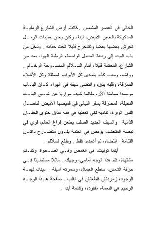 ‫ﺍﻟﺨﺎﻟﻲ ﻓﻲ ﺍﻟﻌﺼﺭ ﺍﻟﻤﺸﻤﺱ . ﻜﺎﻨﺕ ﺃﺭﺽ ﺍﻟﺸﺎﺭﻉ ﺍﻟﺭﻤﻠﻴـﺔ‬
‫ﺍﻟﻤﺩﻜﻭﻜﺔ ﺒﺎﻟﺤﺠﺭ ﺍﻷﺒﻴﺽ، ﻟﻴﻨﺔ، ﻭﻜﺎﻥ ﻴﺤﺱ ﺤﺒﻴﺒﺎﺕ ﺍﻟﺭﻤـل‬
‫ﺘﺠﺭﺵ ﺒﻌﻀﻬﺎ ﺒﻌﻀﺎ ﻭﺘﺘﺩﺤﺭﺝ ﻗﻠﻴﻼ ﺘﺤﺕ ﺤﺫﺍﺌﻪ . ﻭﺩﺨل ﻤﻥ‬
                    ‫ﹰ‬             ‫‪‬‬
‫ﺒﺎﺏ ﺍﻟﺒﻴﺕ ﺇﻟﻰ ﺭﺩﻫﺔ ﺍﻟﻤﺩﺨل ﺍﻟﻭﺍﺴﻌﺔ، ﺍﻟﺭﻁﺒﺔ ﺍﻟﻬﻭﺍﺀ ﺒﻌﺩ ﺤﺭ‬
‫‪‬‬
‫ﺍﻟﺸﺎﺭﻉ، ﺍﻟﻤﻌﺘﻤﺔ ﻗﻠﻴﻼ، ﺃﻤﺎﻡ ﺍﻟﺴـﻼﻟﻡ ﺍﻟﻤﻤﺴـﻭﺤﺔ ﺍﻟﺭﺨـﺎﻡ .‬
‫ﻭﻭﻗﻑ، ﻭﺤﺩﻩ، ﻜﺄﻨﻪ ﻴﺘﺤﺩﻯ ﻜل ﺍﻷﺒﻭﺍﺏ ﺍﻟﻤﻐﻠﻘﺔ ﻭﻜل ﺍﻷﺸﻼﺀ‬
‫ﺍﻟﻤﻤﺯﻗﺔ، ﻭﻗﻠﺒﻪ ﻴﺩﻕ، ﻭﺍﻨﺘﻀﻰ ﺴﻴﻔﻪ ﻓﻲ ﺍﻟﻬﻭﺍﺀ ﻜـﺎﻥ ﺍﻟﺒـﺎﺏ‬
‫ﻤﻭﺼﺩﺍ ﺼﺎﻤﺘﺎ ﺍﻵﻥ، ﻁﺎﻟﻤﺎ ﺸﻬﺩﻩ ﻤﻭﺍﺭﺒﺎ ﻋﻥ ﺸـﺒﺢ ﺍﻟﺒﻨـﺕ‬
                ‫‪‬‬                      ‫ﹰ‬     ‫‪‬‬
‫ﺍﻟﻨﺤﻴﻠﺔ، ﺍﻟﻤﺤﺘﺭﻗﺔ ﺒﺴﻔﺭ ﺍﻟﻠﻴﺎﻟﻲ ﻓﻲ ﻗﻤﻴﺼﻬﺎ ﺍﻷﺒﻴﺽ ﺍﻟﻨﺎﺼـل‬
‫ﺍﻟﻠﺩﻥ ﺍﻟﻭﺒﺭﺓ، ﺘﻨﺎﺩﻴﻪ ﻟﻜﻲ ﺘﻌﻁﻴﻪ ﻓﻲ ﻓﻤﻪ ﻤﺫﺍﻕ ﺤﻠﻭﻯ ﺍﻟﺤﻨـﺎﻥ‬
‫ﺍﻟﺫﺍﺌﺒﺔ . ﻭﺍﻟﺴﻴﻑ ﺍﻟﺠﺩﻴﺩ ﺍﻟﺼﻠﺏ ﻴﻁﻌﻥ ﻓﺭﺍﻍ ﺍﻟﻌﺎﻟﻡ، ﻗﻭﻱ ﻓﻲ‬
‫ﻨﺒﻀﻪ ﺍﻟﻤﺘﺤﺸﺩ، ﻴﻭﻤﺽ ﻓﻲ ﺍﻟﻌﺘﻤﺔ ﺒﻠـﻭﻥ ﻤﺘﻀـﺭﺝ ﺩﺍﻜـﻥ‬
          ‫ﺍﻟﻘﺘﺎﻤﺔ . ﺍﻨﺘﻀﺎﻩ، ﺜﻡ ﺃﻏﻤﺩﻩ، ﻓﻘﻁ . ﻭﻁﻠﻊ ﺍﻟﺴﻼﻟﻡ .‬
‫ﺃﻴﻨﻤﺎ ﺘﻭﻟﻴﺕ، ﻓﻲ ﺍﻟﻐﻤﺽ ﻭﻓـﻲ ﺍﻟﺼـﺤﻭﺓ، ﻭﻜﹼـﻙ‬
‫ﹸﻠ ِ‬                          ‫ﹸ‬
‫ﻤﺸﺘﻬﺎﺓ، ﻓﺜﻡ ﻫﺫﺍ ﺍﻟﻭﺠﻪ ﺃﻤﺎﻤﻲ، ﻭﺠﻬﻙ . ﻤﺎﺜﻼ ﻤﺴﺘﻀﻴﺌﺎ ﻓـﻲ‬
     ‫ً‬      ‫ﹰ‬
‫ﺤﺭﻗﺔ ﺍﻟﺸﻤﺱ، ﺴﺎﻁﻊ ﺍﻟﺠﻤﺎل، ﻭﺴﻤﺭﺘﻪ ﺃﺴﻴﻠﺔ . ﻋﻴﻨﺎﻙ ﻟﻬﻔـﺔ‬
‫ﺍﻟﻭﺠﻭﺩ، ﺯﻤﺭﺩﺘﺎﻥ ﻗﺎﻁﻌﺘﺎﻥ ﻓﻲ ﺍﻟﻘﻠﺏ . ﺼﻔﺤﺔ ﻫـﺫﺍ ﺍﻟﻭﺠـﻪ‬
                                        ‫‪‬‬
                  ‫ﺍﻟﺭﺨﻴﻡ ﻫﻲ ﺍﻟﻨﻌﻤﺔ، ﻤﻔﻘﻭﺩﺓ، ﻭﻗﺎﺌﻤﺔ ﺃﺒﺩﺍ .‬
                     ‫‪‬‬
 