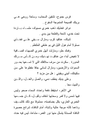 ‫ﻓﺭﺱ ﺠﻤﻭﺡ، ﺘﺸﻘﻴﻥ ﺍﻟﺴﺤﺎﺏ، ﻭﺴﺎﺤﺔ ﺭﻭﺤﻲ ﻫـﻲ‬
                              ‫‪‬‬    ‫‪‬‬
                         ‫ﺒﺭﻴﺘﻙ ﺍﻟﻔﺴﻴﺤﺔ ﺍﻟﻤﺘﻤﻭﺠﺔ ﺍﻟﺴﻔﻭﺡ .‬
                                    ‫‪‬‬                 ‫‪‬‬
‫ﺩﻭﺍﺌﺭ ﻓﺨﺫﻴﻙ ﺫﻫﺏ ﺨﻤﺭﻱ ﻤﺴﺒﻭﻙ، ﻤﻠﺴـﺎﺀ ﺒـﺎﺭﺩﺓ‬
                      ‫ﺘﺤﺕ ﺨﺩﻱ، ﻻﻤﻌﺔ ﻭﻗﺎﻁﻌﺔ ﺒﻴﻥ ﻴﺩﻱ .‬
‫ﺜﺩﻴﺎﻙ، ﻋﻨﺎﻗﻴﺩ ﻜﺭﻡ، ﻭﻤﺎﺯﺍل ﺴـﻴﻔﻲ ﻋﻠـﻰ ﻓﺨـﺫﻱ‬
              ‫ﻤﺴﻠﻭﻻ ﺃﻤﺎﻡ ﻫﻭل ﺍﻟﻠﻴل ﻓﻲ ﻴﻡ ﻋﺸﻘﻲ ﺍﻟﻤﻠﺘﻁﻡ .‬
                                                  ‫ﹰ‬
‫ﻭﻓﻤﻙ ﺤﻠﻭ، ﻭﻤﺎﺯﻟﺕ ﺃﻨﻬل ﺨﻤﺭﻱ ﺍﻟﺼﻬﺒﺎﺀ ﺍﻟﺼـﺎﻓﻴﺔ‬
‫ﻻ ﺘﻐﻴﺽ ﺃﺒﺩﺍ، ﻤﻥ ﻋﻨﺎﻗﻴـﺩ ﻨﻬـﺩﻴﻙ، ﻭﻤـﻥ ﻜـﺄﺱ ﺴـﺭﺘﻙ‬
                                     ‫‪‬‬
‫ﺍﻟﻤﺩﻭﺭﺓ . ﺴﻜﺭﺕ ﻤﻥ ﺴﺭﻑ ﺴﻼﻓﺘﻙ ﺍﻟﺘﻲ ﻻ ﺘﺴـﻌﻬﺎ ﺒﺤـﻭﺭ‬
‫ﺍﻟﺴﻤﻭﺍﺕ ﻭﺍﻷﺭﻀﻴﻥ، ﻭﻤﺎﺯﺍل ﻟﺴﺎﻨﻲ ﺠﺎﻓﺎ ﻤﻘﻁﻭﻋﺎ ﻋﻠﻰ ﺴﻥ‬
        ‫‪‬‬      ‫ﹰ‬
                    ‫ﺴﻜﻴﻨﺘﻙ، ﺃﻨﻴﻨﻲ ﻭﻴﻘﻴﻨﻲ : ﻫل ﻤﻥ ﻤﺯﻴﺩ ؟‬
‫ﻭﻋﻠﻰ ﻴﺩﻴﻙ ﻴﻨﻁﻑ ﺩﻤﻲ، ﻭﺍﻟﻌﺴل ﻭﺍﻟﺨـل، ﻭﺍﻟﻠـﺒﻥ‬
                                            ‫ﻭﺍﻟﻨﺒﻴﺫ، ﻤﻌﺎ .‬
                                               ‫‪‬‬
‫ﻓﻲ ﺍﻵﺨﺭ، ﺍﺴﺘﻴﻘﻅ ﺩﻓﻌﺔ ﻭﺍﺤﺩﺓ، ﺍﻟﺴﻤﺎﺀ ﺼﺤﻭ ﻭﻟﻴﺱ‬
‫ﻓﻴﻬﺎ ﺸﻤﺱ ﻭﻻ ﻗﻤﺭ ﻭﺴﺤﺎﺒﻬﺎ ﺸﻔﺎﻑ ﻭﺜﻘﻴـل، ﻜـﺎﻥ ﺠﺴـﻤﻬﺎ‬
‫ﺍﻟﺨﻤﺭﻱ ﺍﻟﻌﺎﺭﻱ، ﺒﻜل ﺒﻀﺎﻀﺘﻪ، ﻤﻤﺸﻭﻗﺎ ﻤﻊ ﺫﻟﻙ ﻜﺎﻟﺴـﻴﻑ‬
                ‫ﹰ‬
‫ﻭﻨﺎﻋﻤﺎ ﻜﺄﻨﻪ ﻤﻭﺠﺔ ﻋﺎﻟﻴﺔ ﻭﺜﺎﺒﺘﺔ، ﺃﻤﺎﻡ ﺍﻟﻨﺎﻓﺫﺓ، ﺸﺭﺍﺌﺢ ﺤﺼﻴﺭﺓ‬
                                                   ‫‪‬‬
‫ﺍﻟﻨﺎﻓﺫﺓ ﺍﻟﻤﺴﺩﻟﺔ ﻴﺘﺴﻠل ﻤﻨﻬﺎ ﻨﻭﺭ ﺍﻟﻐﻤﺭ، ﻤﺸﺎﻋﺎ، ﻟﻴﺱ ﻓﻴﻪ ﺤﺩﺓ،‬
               ‫‪‬‬
 