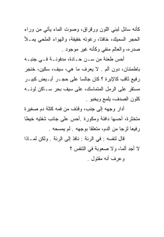 ‫ﻜﺄﻨﻪ ﺴﺎﺌل ﻟﺒﻨﻲ ﺍﻟﻠﻭﻥ ﻭﺭﻗﺭﺍﻕ، ﻭﺼﻭﺕ ﺍﻟﻤﺎﺀ ﻴﺄﺘﻲ ﻤﻥ ﻭﺭﺍﺀ‬
‫ﺍﻟﺤﺠﺭ ﺍﻟﺴﻤﻴﻙ، ﺨﺎﻓﺘﺎ، ﺭﻏﻭﺘﻪ ﺨﻔﻴﻔﺔ، ﻭﺍﻟﻬﻭﺍﺀ ﺍﻟﻤﻠﺤﻲ ﻴﻤـﻸ‬
                                   ‫ﹰ‬
                  ‫ﺼﺩﺭﻩ، ﻭﺍﻟﻌﺎﻟﻡ ﻤﻨﻔﻲ ﻭﻜﺄﻨﻪ ﻏﻴﺭ ﻤﻭﺠﻭﺩ .‬
‫ﺃﺤﺱ ﻁﻌﻨﺔ ﻤﻥ ﺴـﻥ ﺤـﺎﺩﺓ، ﻤﺩﻓﻭﻨـﺔ ﻓـﻲ ﺠﻨﺒـﻪ‬
‫ﺒﺎﻁﻤﺌﻨﺎﻥ، ﺩﻭﻥ ﺃﻟﻡ . ﻻ ﻴﻌﺭﻑ ﻤﺎ ﻫﻲ، ﺴﻴﻑ، ﺴﻜﻴﻥ، ﺨﻨﺠﺭ‬
‫ﺭﻓﻴﻊ ﺜﺎﻗﺏ ﻜﺎﻹﺒﺭﺓ ؟ ﻜﺎﻥ ﺠﺎﻟﺴﺎ ﻋﻠﻰ ﺤﺠـﺭ ﺃﺒـﻴﺽ ﻜﺒﻴـﺭ‬
                      ‫‪‬‬
‫ﻤﺴﺘﻘﺭ ﻋﻠﻰ ﺍﻟﺭﻤل ﺍﻟﻤﺘﻤﺎﺴﻙ، ﻋﻠﻰ ﺴﻴﻑ ﺒﺤﺭ ﺴـﺎﻜﻥ ﻟﻭﻨـﻪ‬
                               ‫ﻜﻠﻭﻥ ﺍﻟﺼﺩﻑ، ﻴﻠﻤﻊ ﻭﻴﺨﺒﻭ .‬
‫ﺃﺩﺍﺭ ﻭﺠﻬﻪ ﺇﻟﻰ ﺠﻨﺏ، ﻭﻗﺫﻑ ﻤﻥ ﻓﻤﻪ ﻜﺘﻠﺔ ﺩﻡ ﺼﻐﻴﺭﺓ‬
‫ﻤﺘﺨﺜﺭﺓ، ﺃﺤﺴﻬﺎ ﺩﺍﻓﺌﺔ ﻭﻤﻜﻭﺭﺓ .ﺃﺤﺱ ﻋﻠﻰ ﺠﺎﻨﺏ ﺸﻔﺘﻴﻪ ﺨﻴﻁﺎ‬
 ‫ﹰ‬
            ‫ﺭﻓﻴﻌﺎ ﻟﺯﺠﺎ ﻤﻥ ﺍﻟﺩﻡ، ﻤﺘﻌﻠﻘﺎ ﺒﻭﺠﻬﻪ . ﻟﻡ ﻴﻤﺴﺤﻪ .‬
                                ‫ﹰ‬               ‫‪‬‬    ‫‪‬‬
‫ﻗﺎل ﻟﻨﻔﺴﻪ : ﻓﻲ ﺍﻟﺭﺌﺔ : ﻨﺎﻓﺫ ﺇﻟﻰ ﺍﻟﺭﺌﺔ . ﻭﻟﻜﻥ ﻟﻤـﺎﺫﺍ‬
                       ‫ﻻ ﺃﺠﺩ ﺃﻟﻤﺎ، ﻭﻻ ﺼﻌﻭﺒﺔ ﻓﻲ ﺍﻟﺘﻨﻔﺱ ؟‬
                                              ‫‪‬‬
                                ‫ﻭﻋﺭﻑ ﺃﻨﻪ ﻤﻘﺘﻭل .‬
 