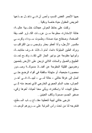 ‫ﺤﺒﻬﺎ ﺍﻷﺤﻤﺭ ﺍﻟﻐﺽ ﺍﻟﺩﺴﻡ، ﻭﺃﺤﺱ ﺃﻥ ﻓـﻲ ﺩﺍﺨـل ﺠـﺫﻋﻬﺎ‬
                    ‫ﺍﻟﻌﺭﻴﺽ ﺍﻟﻤﻔﺘﻭل ﺤﻴﺎﺓ ﺨﺎﺼﺔ ﻭﺒﺎﻗﻴﺔ .‬
‫ﺭﻜﻨﺕ ﻋﻠﻰ ﺤﺎﺌﻁ ﺍﻟﺤﻭﺵ ﻋﺠﻼﺕ ﺨﺸـﺒﻴﺔ ﻋﺎﻟﻴـﺔ،‬
                                   ‫‪ِ ‬ﹶ ﹾ‬
‫ﻫﺎﺌﻠﺔ ﺍﻻﺴﺘﺩﺍﺭﺓ، ﻤﺨﻠﻭﻋﺔ ﻤـﻥ ﻋﺭﺒـﺎﺕ ﺍﻟﻜـﺎﺭﻭ ﺍﻟﻀـﻴﻘﺔ‬
‫ﺍﻟﻀﺨﻤﺔ، ﻭﺼﻔﺎﺌﺢ ﻤﻴﺎﻩ ﺼﺩﺌﺔ، ﻭﻁﺴﻭﺕ ﺴـﻭﺩﺍﺀ ﻭﻜﺭﺴـﻲ‬
‫ﻤﻜﺴﻭﺭ ﺍﻷﺭﺠل، ﻭﺃﻨﺎ ﺃﺨﻁﻭ ﺒﺤﺫﺭ ﻭﺘﻭﺠﺱ ﺒـﻴﻥ ﺍﻟﻜﺭﺍﻜﻴـﺏ‬
‫ﻭﺒﺭﻙ ﺍﻟﻁﻴﻥ ﺍﻟﻤﺒﻠﻭﻟﺔ ﺩﺍﺌﻤﺎ، ﺃﻤﺎﻡ ﺜـﻼﺙ ﻏـﺭﻑ ﻤﺘﺘﺎﺒﻌـﺔ،‬
                           ‫‪‬‬
‫ﻭﺃﺒﻭﺍﺒﻬﺎ ﻤﻔﺘﻭﺤﺔ ﻋﻥ ﺒﻭﺍﺒﻴﺭ ﺍﻟﺠﺎﺯ ﺍﻟﺘﻲ ﺘﺘﻘـﺩ ﻭﺘﻔـﺢ ﺘﺤـﺕ‬
‫ﺍﻟﻁﺒﻴﺦ ﻭﺍﻟﻐﺴﻴل ﻭﺍﻟﺴﺘﺎﺕ ﺍﻟﻼﺘﻲ ﺘﺭﺒﻌﻥ ﻋﻠﻰ ﺍﻷﺭﺽ ﺒﻠﺤﻤﻬﻥ‬
‫ﻭﻫﺩﻭﻤﻬﻥ ﺍﻟﻘﻠﻴﻠﺔ ﺍﻟﻤﻔﺘﻭﺤﺔ ﻋﻥ ﺃﻓﺨـﺎﺫ ﻤﺩﻤﻭﻜـﺔ ﻭﺼـﺩﻭﺭ‬
‫ﻤﺤﺼﻭﺭﺓ ﻤﻨﺒﻌﺠﺔ، ﺃﻭ ﻤﺘﻬﺩﻟﺔ ﺴﺎﻗﻁﺔ ﻓﻲ ﺃﻓﻭﺍﻩ ﺍﻟﺭﻀﻊ ﺤﺘـﻰ‬
‫ﺃﺼل ﺇﻟﻰ ﻏﺭﻓﺔ ﺨﺎﻟﺘﻲ – ﺨﺎﻟﺔ ﺃﻤـﻲ – ﻟﺒﻴﺒـﺔ، ﻓـﻲ ﺁﺨـﺭ‬
‫ﺍﻟﺤﻭﺵ، ﺠﻨﺏ ﺍﻟﺴﻠﻡ ﺍﻟﺤﺠﺭﻱ ﺍﻟﺨﺎﺭﺠﻲ ﺍﻟﺫﻱ ﻨﺼﻌﺩ ﻤﻨﻪ ﺇﻟـﻰ‬
‫ﺴﻁﺢ ﺍﻟﺒﻴﺕ، ﺃﻨﺎ ﻭﺇﺴﻜﻨﺩﺭﺓ، ﻭﻴﺄﺘﻲ ﻤﻌﻨﺎ ﺃﺤﻴﺎﻨﺎ، ﺃﺨﻭﻫﺎ ﺯﻜﻲ،‬
             ‫ﹰ‬
                    ‫ﺼﻐﻴﺭ ﺍﻟﺠﺴﻡ، ﺼﻤﻭﺘﺎ ﻭﺜﺎﻗﺏ ﺍﻟﻌﻴﻨﻴﻥ .‬
                                     ‫ﹰ‬
‫ﻨﺘﺭﺠﻰ ﺨﺎﻟﺘﻲ ﻟﺒﻴﺒﺔ ﻟﺘﻌﻁﻴﻨﺎ ﻤﻔﺘـﺎﺡ ﺒـﺎﺏ ﺍﻟﺴـﻁﺢ،‬
                                         ‫‪‬‬
‫ﻓﺘﺨﺭﺠﻪ ﻟﻨﺎ ﻤﻥ ﺘﺤﺕ ﺭﺃﺱ ﺍﻟﻤﺭﺘﺒﺔ ﻋﻠﻰ ﺴـﺭﻴﺭﻫﻡ ﺍﻟﻭﺤﻴـﺩ،‬
 