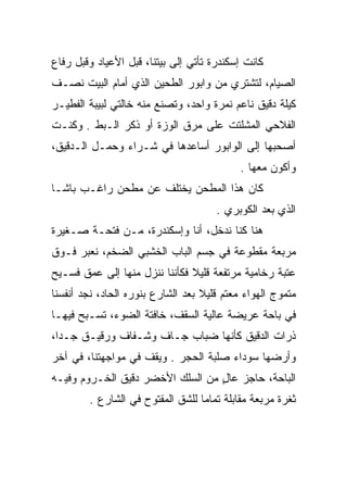 ‫ﻜﺎﻨﺕ ﺇﺴﻜﻨﺩﺭﺓ ﺘﺄﺘﻲ ﺇﻟﻰ ﺒﻴﺘﻨﺎ، ﻗﺒل ﺍﻷﻋﻴﺎﺩ ﻭﻗﺒل ﺭﻓﺎﻉ‬
‫ﺍﻟﺼﻴﺎﻡ، ﻟﺘﺸﺘﺭﻱ ﻤﻥ ﻭﺍﺒﻭﺭ ﺍﻟﻁﺤﻴﻥ ﺍﻟﺫﻱ ﺃﻤﺎﻡ ﺍﻟﺒﻴﺕ ﻨﺼـﻑ‬
‫ﻜﻴﻠﺔ ﺩﻗﻴﻕ ﻨﺎﻋﻡ ﻨﻤﺭﺓ ﻭﺍﺤﺩ، ﻭﺘﺼﻨﻊ ﻤﻨﻪ ﺨﺎﻟﺘﻲ ﻟﺒﻴﺒﺔ ﺍﻟﻔﻁﻴـﺭ‬
‫ﺍﻟﻔﻼﺤﻲ ﺍﻟﻤﺸﻠﺘﺕ ﻋﻠﻰ ﻤﺭﻕ ﺍﻟﻭﺯﺓ ﺃﻭ ﺫﻜﺭ ﺍﻟـﺒﻁ . ﻭﻜﻨـﺕ‬
‫ﺃﺼﺤﺒﻬﺎ ﺇﻟﻰ ﺍﻟﻭﺍﺒﻭﺭ ﺃﺴﺎﻋﺩﻫﺎ ﻓﻲ ﺸـﺭﺍﺀ ﻭﺤﻤـل ﺍﻟـﺩﻗﻴﻕ،‬
                                            ‫ﻭﺃﻜﻭﻥ ﻤﻌﻬﺎ .‬
‫ﻜﺎﻥ ﻫﺫﺍ ﺍﻟﻤﻁﺤﻥ ﻴﺨﺘﻠﻑ ﻋﻥ ﻤﻁﺤﻥ ﺭﺍﻏـﺏ ﺒﺎﺸـﺎ‬
                                      ‫ﺍﻟﺫﻱ ﺒﻌﺩ ﺍﻟﻜﻭﺒﺭﻱ .‬
‫ﻫﻨﺎ ﻜﻨﺎ ﻨﺩﺨل، ﺃﻨﺎ ﻭﺇﺴﻜﻨﺩﺭﺓ، ﻤـﻥ ﻓﺘﺤـﺔ ﺼـﻐﻴﺭﺓ‬
‫ﻤﺭﺒﻌﺔ ﻤﻘﻁﻭﻋﺔ ﻓﻲ ﺠﺴﻡ ﺍﻟﺒﺎﺏ ﺍﻟﺨﺸﺒﻲ ﺍﻟﻀﺨﻡ، ﻨﻌﺒﺭ ﻓـﻭﻕ‬
‫ﻋﺘﺒﺔ ﺭﺨﺎﻤﻴﺔ ﻤﺭﺘﻔﻌﺔ ﻗﻠﻴﻼ ﻓﻜﺄﻨﻨﺎ ﻨﻨﺯل ﻤﻨﻬﺎ ﺇﻟﻰ ﻋﻤﻕ ﻓﺴـﻴﺢ‬
                               ‫ﹰ‬
‫ﻤﺘﻤﻭﺝ ﺍﻟﻬﻭﺍﺀ ﻤﻌﺘﻡ ﻗﻠﻴﻼ ﺒﻌﺩ ﺍﻟﺸﺎﺭﻉ ﺒﻨﻭﺭﻩ ﺍﻟﺤﺎﺩ، ﻨﺠﺩ ﺃﻨﻔﺴﻨﺎ‬
                                   ‫ﹰ‬
‫ﻓﻲ ﺒﺎﺤﺔ ﻋﺭﻴﻀﺔ ﻋﺎﻟﻴﺔ ﺍﻟﺴﻘﻑ، ﺨﺎﻓﺘﺔ ﺍﻟﻀﻭﺀ، ﺘﺴـﺒﺢ ﻓﻴﻬـﺎ‬
‫ﺫﺭﺍﺕ ﺍﻟﺩﻗﻴﻕ ﻜﺄﻨﻬﺎ ﻀﺒﺎﺏ ﺠـﺎﻑ ﻭﺸـﻔﺎﻑ ﻭﺭﻗﻴـﻕ ﺠـﺩﺍ،‬
  ‫‪‬‬                                          ‫‪‬‬
‫ﻭﺃﺭﻀﻬﺎ ﺴﻭﺩﺍﺀ ﺼﻠﺒﺔ ﺍﻟﺤﺠﺭ . ﻭﻴﻘﻑ ﻓﻲ ﻤﻭﺍﺠﻬﺘﻨﺎ، ﻓﻲ ﺁﺨﺭ‬
‫ﺍﻟﺒﺎﺤﺔ، ﺤﺎﺠﺯ ﻋﺎل ﻤﻥ ﺍﻟﺴﻠﻙ ﺍﻷﺨﻀﺭ ﺩﻗﻴﻕ ﺍﻟﺨـﺭﻭﻡ ﻭﻓﻴـﻪ‬
                                  ‫ٍ‬
        ‫ﺜﻐﺭﺓ ﻤﺭﺒﻌﺔ ﻤﻘﺎﺒﻠﺔ ﺘﻤﺎﻤﺎ ﻟﻠﺸﻕ ﺍﻟﻤﻔﺘﻭﺡ ﻓﻲ ﺍﻟﺸﺎﺭﻉ .‬
                                  ‫‪‬‬
 