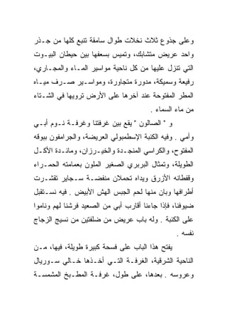 ‫ﻭﻋﻠﻰ ﺠﺫﻭﻉ ﺜﻼﺙ ﻨﺨﻼﺕ ﻁﻭﺍل ﺴﺎﻤﻘﺔ ﺘﻨﺒﻊ ﻜﻠﻬﺎ ﻤﻥ ﺠـﺫﺭ‬
‫ﻭﺍﺤﺩ ﻋﺭﻴﺽ ﻤﺘﺸﺎﺒﻙ، ﻭﺘﻤﻴﺱ ﺒﺴﻌﻔﻬﺎ ﺒﻴﻥ ﺤﻴﻁﺎﻥ ﺍﻟﺒﻴـﻭﺕ‬
‫ﺍﻟﺘﻲ ﺘﻨﺯل ﻋﻠﻴﻬﺎ ﻤﻥ ﻜل ﻨﺎﺤﻴﺔ ﻤﻭﺍﺴﻴﺭ ﺍﻟﻤـﺎﺀ ﻭﺍﻟﻤﺠـﺎﺭﻱ،‬
‫ﺭﻓﻴﻌﺔ ﻭﺴﻤﻴﻜﺔ، ﻤﺩﻭﺭﺓ ﻤﺘﺠﺎﻭﺭﺓ، ﻭﻤﻭﺍﺴـﻴﺭ ﺼـﺭﻑ ﻤﻴـﺎﻩ‬
‫ﺍﻟﻤﻁﺭ ﺍﻟﻤﻔﺘﻭﺤﺔ ﻋﻨﺩ ﺁﺨﺭﻫﺎ ﻋﻠﻰ ﺍﻷﺭﺽ ﺘﺭﻭﻴﻬﺎ ﻓﻲ ﺍﻟﺸـﺘﺎﺀ‬
                                        ‫ﻤﻥ ﻤﺎﺀ ﺍﻟﺴﻤﺎﺀ .‬
‫ﻭ " ﺍﻟﺼﺎﻟﻭﻥ " ﻴﻘﻊ ﺒﻴﻥ ﻏﺭﻓﺘﻨﺎ ﻭﻏﺭﻓـﺔ ﻨـﻭﻡ ﺃﺒـﻲ‬
‫ﻭﺃﻤﻲ . ﻭﻓﻴﻪ ﺍﻟﻜﻨﺒﺔ ﺍﻹﺴﻁﻤﺒﻭﻟﻲ ﺍﻟﻌﺭﻴﻀﺔ، ﻭﺍﻟﺠﺭﺍﻤﻔﻭﻥ ﺒﺒﻭﻗﻪ‬
‫ﺍﻟﻤﻔﺘﻭﺡ، ﻭﺍﻟﻜﺭﺍﺴﻲ ﺍﻟﻤﻨﺠـﺩﺓ ﻭﺍﻟﺨﻴـﺭﺯﺍﻥ، ﻭﻤﺎﺌـﺩﺓ ﺍﻷﻜـل‬
‫ﺍﻟﻁﻭﻴﻠﺔ، ﻭﺘﻤﺜﺎل ﺍﻟﺒﺭﺒﺭﻱ ﺍﻟﺼﻐﻴﺭ ﺍﻟﻤﻠﻭﻥ ﺒﻌﻤﺎﻤﺘﻪ ﺍﻟﺤﻤـﺭﺍﺀ‬
‫ﻭﻗﻔﻁﺎﻨﻪ ﺍﻷﺯﺭﻕ ﻭﻴﺩﺍﻩ ﺘﺤﻤﻼﻥ ﻤﻨﻔﻀـﺔ ﺴـﺠﺎﻴﺭ ﺘﻘﺸـﺭﺕ‬
‫ﺃﻁﺭﺍﻓﻬﺎ ﻭﺒﺎﻥ ﻤﻨﻬﺎ ﻟﺤﻡ ﺍﻟﺠﺒﺱ ﺍﻟﻬﺵ ﺍﻷﺒﻴﺽ . ﻓﻴﻪ ﻨﺴـﺘﻘﺒل‬
‫ﻀﻴﻭﻓﻨﺎ، ﻓﺈﺫﺍ ﺠﺎﺀﻨﺎ ﺃﻗﺎﺭﺏ ﺃﺒﻲ ﻤﻥ ﺍﻟﺼﻌﻴﺩ ﻓﺭﺸﻨﺎ ﻟﻬﻡ ﻭﻨﺎﻤﻭﺍ‬
‫ﻋﻠﻰ ﺍﻟﻜﻨﺒﺔ . ﻭﻟﻪ ﺒﺎﺏ ﻋﺭﻴﺽ ﻤﻥ ﻀﻠﻔﺘﻴﻥ ﻤﻥ ﻨﺴﻴﺞ ﺍﻟﺯﺠﺎﺝ‬
                                                 ‫ﻨﻔﺴﻪ .‬
‫ﻴﻔﺘﺢ ﻫﺫﺍ ﺍﻟﺒﺎﺏ ﻋﻠﻰ ﻓﺴﺤﺔ ﻜﺒﻴﺭﺓ ﻁﻭﻴﻠﺔ، ﻓﻴﻬﺎ، ﻤـﻥ‬
‫ﺍﻟﻨﺎﺤﻴﺔ ﺍﻟﺸﺭﻗﻴﺔ، ﺍﻟﻐﺭﻓـﺔ ﺍﻟﺘـﻲ ﺃﺨـﺫﻫﺎ ﺨـﺎﻟﻲ ﺴـﻭﺭﻴﺎل‬
‫ﻭﻋﺭﻭﺴﻪ . ﺒﻌﺩﻫﺎ، ﻋﻠﻰ ﻁﻭل، ﻏﺭﻓـﺔ ﺍﻟﻤﻁـﺒﺦ ﺍﻟﻤﺸﻤﺴـﺔ‬
 