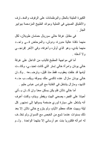 ‫ﺍﻟﻜﺒﻴﺭﺓ ﺍﻟﻤﻠﻴﺌﺔ ﺒﺎﻟﺤﻠل ﻭﺍﻟﺒﺭﻁﻤﺎﻨﺎﺕ ﻋﻠﻰ ﺍﻟﺭﻓﻭﻑ ﻭﺍﻟﻤﻐـﺎﺭﻑ‬
‫ﻭﺍﻷﻁﺒﺎﻕ ﺍﻟﺼﻴﻨﻲ ﻓﻲ ﺍﻟﻨﻤﻠﻴﺔ ﻭﻤﻭﺍﺌﺩ ﺍﻟﻁﺒﻴﺦ ﺍﻟﻤﺯﺩﺤﻤﺔ ﺒﺒﻭﺍﺒﻴﺭ‬
                                                  ‫ﺍﻟﺠﺎﺯ .‬
‫ﻓﻲ ﻤﻘﺎﺒل ﻏﺭﻓﺔ ﺨﺎﻟﻲ ﺴﻭﺭﻴﺎل ﺤﻤﺎﻤﺎﻥ ﻁﻭﻴﻼﻥ، ﻟﻜل‬
‫ﻤﻨﻬﻤﺎ ﻨﺎﻓﺫﺓ ﻋﺎﻟﻴﺔ ﻤﺩﻭﺭﺓ، ﻭﺩﻭﺵ، ﻭﺍﻟﻤﺭﺤﺎﺽ ﻓـﻲ ﻭﺍﺤـﺩ‬
‫ﻤﻨﻬﻤﺎ ﺒﻠﺩﻱ، ﻭﻫﻭ ﺍﻟﺫﻱ ﺃﻭﺜﺭﻩ ﻭﺃﻋﺭﻓﻪ، ﻭﻓﻲ ﺍﻵﺨﺭ ﺇﻓﺭﻨﺠـﻲ‬
                                             ‫ﻭﻻ ﺃﺩﺨﻠﻪ .‬
‫ﺃﻤﺎ ﻓﻲ ﻤﻭﺍﺠﻬﺔ ﺍﻟﻤﻁﺒﺦ ﻓﺎﻟﺒﺎﺏ ﻤﻥ ﺍﻟﺩﺍﺨل ﻋﻠﻰ ﻏﺭﻓﺔ‬
‫ﺨﺎﻟﻲ ﻴﻭﻨﺎﻥ ﻭﺍﻤﺭﺃﺓ ﺨﺎﻟﻲ ﺇﺴﺘﺭ ﺍﻟﺘﻲ ﻜﺎﻨﺕ ﺘﺤﺒﻨـﻲ، ﻭﻜﺎﻨـﺕ‬
‫ﺃﻴﺎﻤﻬﺎ ﻗﺩ ﺨﻠﻔﺕ ﻴﻌﻘﻭﺏ، ﻓﻘﻁ ﻤﻨﺫ ﻗﻠﻴل، ﻭﺘﺭﻀـﻌﻪ . ﻭﻜـﺎﻥ‬
‫ﺨﺎﻟﻲ ﻴﻭﻨﺎﻥ ﻤﺎﺯﺍل ﻋﻨﺩﻩ ﺘﺎﻜﺴﻲ ﻤﻠﻙ ﻴﺴﻭﻗﻪ ﻭﻴﻜﺴـﺏ ﻤﻨـﻪ‬
   ‫ﺍﻟﺸﻬﺩ، ﻭﻤﺎﺯﺍل ﻴﺸﺘﻐل ﻓﻲ ﺍﻟﻨﻘﺎﺒﺔ ﻤﻊ ﺍﻟﺒﺭﻨﺱ ﻋﺒﺎﺱ ﺤﻠﻴﻡ .‬
‫ﺃﻤﺎ ﺨﺎﻟﻲ ﻨﺎﺜﺎﻥ ﻓﻠﻡ ﻴﻜﻥ ﻴﺴﻜﻥ ﻤﻌﻨﺎ ﻭﺇﻥ ﻜـﺎﻥ ﻴـﺄﺘﻲ‬
‫ﺃﺤﻴﺎﻨﺎ ﻋﻠﻰ ﺍﻟﻔﺠﺭ، ﻴﺼﺤﻲ ﺍﻟﺒﻴﺕ ﻭﻴﻔﻁﺭ ﻭﻴﻨﺎﻡ، ﻭﻜﻨﺕ ﺃﻋﺭﻑ‬
                                              ‫ﹰ‬
‫ﺃﻨﻪ ﻴﺸﺘﻐل ﻋﻠﻰ ﺴﻴﺎﺭﺓ ﻟﻭﺭﻱ ﻀﺨﻤﺔ ﻴﺴﻭﻗﻬﺎ ﺇﻟﻰ ﺩﻤﻨﻬﻭﺭ ﻜل‬
‫ﻟﻴﻠﺔ ﻭﻴﺒﻴﺕ ﻫﻨﺎﻙ ﻤﻌﻅﻡ ﺍﻷﻴﺎﻡ، ﻭﻟﻡ ﻴﺘﺯﻭﺝ ﺨﺎﻟﻲ ﻨﺎﺜﺎﻥ ﺇﻻ ﺒﻌﺩ‬
‫ﺫﻟﻙ ﺒﺴﻨﻭﺍﺕ ﻋﻨﺩﻤﺎ ﺸﺒﻊ ﻤﻥ ﺍﻟﺨﺒﺹ ﻤﻊ ﺍﻟﻨﺴﻭﺍﻥ ﻭﻟﻡ ﺘﺨﻠـﻑ‬
‫ﻟﻪ ﺍﻤﺭﺃﺘﻪ ﻓﻜﺘﻭﺭﻴﺎ ﺒﻨﺕ ﻋﻡ ﺃﺭﺴﺎﻨﻲ ﺇﻻ ﺒﻨﺘﻬﻤﺎ ﺍﻟﻭﺍﺤﺩﺓ . ﻭﻟـﻡ‬
 