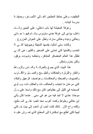 ‫ﺍﻟﻨﻅﻴﻑ، ﻭﻋﻠﻰ ﺤﺎﺌﻁ ﺍﻟﻤﻁﺤﻥ ﺍﻟﻌـﺎﻟﻲ ﺍﻷﺼـﻔﺭ، ﻭﺤﺩﻴﻘـﺔ‬
                                          ‫ﻤﺩﺭﺴﺔ ﺍﻟﺒﻨﺎﺕ .‬
‫ﻭﻏﺭﻓﺔ ﺍﻟﻤﻌﻴﺸﺔ ﻟﻬﺎ ﺒﺎﺏ ﺩﺍﺨﻠﻲ، ﻋﻠﻰ ﺍﻟﻴﻤﻴﻥ ﻭﺃﻨـﺕ‬
‫ﺩﺍﺨل، ﻴﺅﺩﻱ ﺇﻟﻰ ﻏﺭﻓﺔ ﺠﺩﻱ ﺴﺎﻭﻴﺭﺱ ﻭﺘﻨـﺎﻡ ﻓﻴﻬـﺎ ﺠـﺩﺘﻲ‬
 ‫ﻭﺨﺎﻟﺘﻲ ﻭﺩﻴﺩﺓ ﻭﺨﺎﻟﺘﻰ ﺴﺎﺭﺓ، ﻭﺘﻁل ﻋﻠﻰ ﺍﻟﺤﻭﺵ ﺍﻟﻤﺯﺭﻭﻉ .‬
‫ﻭﻜﺎﻨﺕ ﺴﺘﻲ ﺃﻤﺎﻟﻴﺎ، ﺒﻘﺩﻤﻬﺎ ﺍﻟﻨﺤﻴﻠﺔ ﻭﺤﻴﻭﻴﺘﻬﺎ ﺍﻟﺘـﻲ ﻻ‬
‫ﺘﻨﻀﺏ ﻭﻜﻠﻤﺘﻬﺎ ﺍﻟﺘﻲ ﺘﻤﺸﻲ ﻋﻠﻰ ﺍﻟﺼﻐﻴﺭ ﻭﺍﻟﻜﺒﻴﺭ، ﻫﻰ ﺍﻟﺘـﻲ‬
‫ﺘﻅﻠل ﻫﺫﺍ ﺍﻟﻌﺎﻟﻡ ﺍﻟﻤﺘﻀﺎﻓﺭ ﺍﻟﻤﺘﻨﺎﻓﺭ، ﻭﺘﺤﻜﻤﻪ ﻭﺘﺴﻭﺩﻩ، ﺒﺭﻓﻕ،‬
                                     ‫ﻭﻟﻜﻥ ﺒﺤﺯﻡ ﻭﺘﻤﻜﻥ .‬
‫ﻫﺫﺍ ﺍﻟﺒﻴﺕ ﺍﻟﺫﻱ ﻴﻤﻭﺝ ﺒﺎﻟﺤﺭﻜـﺔ ﻭﺍﻟﻨـﺎﺱ ﻭﺍﻟﺯﻴـﺎﻁ‬
‫ﻭﺍﻟﻨﻘﺎﺭ ﻭﺍﻟﺜﺭﺜﺭﺓ ﻭﺍﻟﺨﻨﺎﻗﺎﺕ ﻭﺍﻟﻁﺒـﻴﺦ ﻭﺍﻟﻐﺴـﻴل ﻭﺍﻷﻗـﺎﺭﺏ‬
‫ﻭﺍﻟﻀﻴﻭﻑ ﻭﺍﻟﻀﺤﻙ ﻭﺍﻟﻤﻌﺎﻜﺴﺎﺕ ﻭﻋﻭﺍﺼﻑ ﺍﻟﺯﻋﻴﻕ ﻭﺍﻟﺒﻜﺎﺀ‬
‫ﺍﻟﺘﻲ ﺴﺭﻋﺎﻥ ﻤﺎ ﺘﻨﺠﺎﺏ ﻭﺍﻟﻤﻌﺎﻜﺴـﺎﺕ ﻭﺍﻟﺤﻜﺎﻴـﺎﺕ، ﻭﻴـﺄﻭﻱ‬
‫ﺃﺼﺤﺎﺒﻪ ﻓﻲ ﺍﻟﻠﻴل ﺇﻟﻰ ﺨﻔﺎﻴﺎﻫﻡ، ﻜﺎﻥ ﻤﻊ ﺫﻟﻙ ﻭﺍﺴﻌﺎ ﻋﻠﻲ ﺒـل‬
    ‫‪‬‬    ‫‪‬‬
‫ﻤﻭﺤﺸﺎ ﻋﻨﺩﻱ ﻻ ﺃﺠﺩ ﻓﻴﻪ ﻤﻥ ﻫﻭ ﻓﻲ ﺴﻨﻲ . ﻋﻨﺩﻤﺎ ﻜﺎﻥ ﻴﺄﺘﻲ‬
                                              ‫ﹰ‬
‫ﺍﺒﻥ ﺨﺎﻟﺘﻲ ﻭﻁﻭﺍﻁ ﻭﻜﻨﺕ ﺃﻫﺭﺏ ﻤﻌﻪ ﻨﻠﻌﺏ ﻋﻠـﻰ ﺍﻟﺴـﻁﺢ،‬
‫ﻭﻟﻜﻨﻪ ﺭﺍﺡ ﺍﻵﻥ . ﻟﺫﻟﻙ ﻜﻨﺕ ﺃﺤﺏ ﺃﻥ ﺃﺫﻫﺏ ﺇﻟﻰ ﺒﻴﺕ ﺨـﺎﻟﺘﻲ‬
‫ﻟﺒﻴﺒﺔ ﻟﻜﻲ ﺃﻁﻠﻊ ﻤﻊ ﺇﺴﻜﻨﺩﺭﺓ ﺇﻟﻰ ﺍﻟﺴﻁﺢ ﺍﻟﺫﻱ ﺘﻌـﺭﺵ ﻋﻠﻴـﻪ‬
 