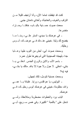 ‫ﻜﻨﺕ ﻗﺩ ﺘﻴﻘﻅﺕ ﺘﻤﺎ ‪‬ﺎ ﺍﻵﻥ، ﻭﺃﻨﺎ ﺃﺭﺘﺠﻑ ﻗﻠﻴﻼ ﻤـﻥ‬
    ‫ﹰ‬                     ‫ﻤ‬
      ‫ﺍﻟﺘﺭﻗﺏ ﻭﺍﻟﺨﻭﻑ ﻭﺍﻟﻤﻔﺎﺠﺄﺓ، ﻭﺃﺨﺘﺎﻱ ﻨﺎﺌﻤﺘﺎﻥ ﺠﻨﺒﻲ.‬
‫ﺴﻤﻌﺕ ﺼﻭﺕ ﺤﺴـﻨﻴﺔ ﺒﺎﻟﺒـﺎﺏ، ﺨﺎﻓ ﹰـﺎ ﻭﺤـﺎﺭﺍ،‬
  ‫‪‬‬       ‫ﺘ‬
                                          ‫ﻤﺘﻀﺭ ‪‬ﺎ:‬
                                            ‫ﻋ‬
‫ـ ﻓﻲ ﻋﺭﻀﻙ ﻴﺎ ﺴﻴﺩﻱ، ﺍﺘﺴﺘﺭ ﻋﻠـ ‪ ،‬ﺭﺒﻨـﺎ ﻤـﺎ‬
           ‫ﻲ‬
‫ﻴﻔﻀﺢ ﻟﻙ ﻭﻟﻴﺔ. ﺨﺒﻴﻨﻲ ﻋﻨـﺩﻙ ﻓـﻲ ﻋﺭﻀـﻙ، ﺃﺒـﻭﺱ‬
                          ‫‪‬‬
                                            ‫ﺭﺠﻠﻴﻙ.‬
‫ﻭﺴﻤﻌﺕ ﺼﻭﺕ ﺃﺒﻲ، ﺃﺠﺵ ﻤﻥ ﺍﻟﻨﻭﻡ، ﻁﻴ ‪‬ﺎ ﻭﻋـﺫ ‪‬ﺎ‬
 ‫ﺒ‬       ‫ﺒ‬              ‫ﹼ‬
     ‫ﺠ ‪‬ﺍ، ﺒﻠﻬﺠﺘﻪ ﺍﻟﺼﻌﻴﺩﻴﺔ ﺍﻟﺘﻲ ﻟﻡ ﻴﻐﻴﺭﻫﺎ ﻁﻭل ﻋﻤﺭﻩ:‬
                  ‫‪‬‬                             ‫ﺩ‬
‫ـ ﺒﺎﺴﻡ ﺍﻷﺏ ﻭﺍﻻﺒﻥ ﻭﺍﻟﺭﻭﺡ ﺍﻟﺠ ‪‬ﺱ. ﺍﺩﺨﻠـﻲ ﻴـﺎ‬
             ‫‪‬ﺩ‬
‫ﺒﻨﺘﻲ، ﺍﺩﺨﻠﻲ. ﻻ ﺤﻭل ﻭﻻ ﺠﻭﺓ ﺇﻻ ﺒﺎﷲ. ﻤﺎﻟﻙ ﻴﺎ ﺒﻨﺘـﻲ،‬
                                            ‫ﻓﻴﻪ ﺇﻴﻪ؟‬
             ‫ﻭﺴﻤﻌﺕ ﺤﺴﻨﻴﺔ ﺘﺘﻭ ‪‬ل، ﺘﻜﺎﺩ ﺘﺠﻬﺵ:‬
                          ‫ﺴ‬
‫ـ ﺍﻟﺒﻭﻟﻴﺱ، ﻴﺎ ﻋﻡ ﻗﻠﺩﺱ، ﻭﺭﺍﻴﺎ. ﻏﻠﺒﺎﻨﺔ ﻴـﺎ ﻋﻤـﻲ‬
‫ﻭﺍﷲ، ﻤﻅﻠﻭﻤﺔ، ﺨﺒﻴﻨﻲ ﻓﻲ ﻋﺭﻀﻙ ﺃﺒﻭﺱ ﺭﺠﻠﻴـﻙ، ﻓـﻲ‬
                            ‫‪‬‬
                                           ‫ﻋﺭﻀﻙ.‬
‫ﺍﻟﺒﺎﺏ ‪‬ﺭﺩ ﻭﺍﻟﺨﻁﻭﺍﺕ ﻤﻀﻁﺭﺒﺔ ﻭﻤﺘﻼﺤﻘﺔ، ﻭﺃﻤـﻲ‬
                               ‫ﻴ ‪‬‬
‫ﺘﺩﺨل ﻋﻠﻰ " ﺒﺎﻟﻠﻤﺒﺔ " ﺍﻟﻜﺒﻴﺭﺓ. ﻭﻓﻲ ﻫﻤﺱ ﺴـﺭﻴﻊ، ﺃﺒـﻲ‬
                                         ‫‪‬‬
 