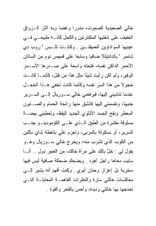 ‫ﺨﺎﻟﻲ ﺍﻟﺼﻌﻴﺩﻴﺔ ﺍﻟﺼﻤﻭﺕ، ﻤﺩﻭﺭﺍ ﻭﻏﻀﺎ ﻭﺒﻪ ﺁﺜﺎﺭ ﺍﻟـﺯﻭﺍﻕ‬
                  ‫‪‬‬    ‫‪‬‬
‫ﺍﻟﺨﻔﻴﻑ ﻋﻠﻰ ﺸﻔﺘﻴﻬﺎ ﺍﻟﻤﻜﺘﻨﺯﺘﻴﻥ ﻭﺍﻟﻜﺤل ﻜﺄﻨـﻪ ﻁﺒﻴﻌـﻲ ﻓـﻲ‬
‫ﻋﻴﻨﻴﻬﺎ ﺍﻟﺴﻭﺍﺩﺍﻭﻴﻥ ﺍﻟﻌﻤﻴﻘﺘـﻴﻥ . ﻭﻜﺎﻨـﺕ ﺘﻠـﺒﺱ " ﺭﻭﺏ ﺩﻱ‬
‫ﺸﺎﻤﺒﺭ " ﺒﺎﻟﺩﺍﻨﺘﻴﻠﻼ ﻀﺎﻓﻴﺎ ﻭﺴﺎﺒﻐﺎ ﻋﻠﻰ ﻗﻤﻴﺹ ﻨﻭﻡ ﻤﻥ ﺍﻟﺴﺎﺘﺎﻥ‬
                         ‫ﹰ‬      ‫‪‬‬
‫ﺍﻷﺤﻤﺭ ﺍﻟﺩﺍﻜﻥ ﻨﻔﺴﻪ، ﻓﺘﺤﺘﻪ ﻭﺍﺴﻌﺔ ﻋﻠﻰ ﺼـﺩﺭﻫﺎ ﺍﻷﺴـﻤﺭ‬
‫ﺍﻟﻭﻓﻴﺭ، ﻭﻟﻡ ﺃﻜﻥ ﺭﺃﻴﺕ ﺸﻴﺌﺎ ﻤﺜل ﻫﺫﺍ ﻤﻥ ﻗﺒل، ﻜﺄﻨﻤـﺎ ﻜﺎﻨـﺕ‬
                              ‫ً‬
‫ﺨﺠﻭﻻ ﻤﻥ ﻫﺫﺍ ﺍﻟﺴﺭ ﻨﻔﺴﻪ ﻭﻜﺄﻨﻤﺎ ﻜﺎﻨﺕ ﺘﺨﻔﻲ ﻫـﺫﺍ ﺍﻟﺨﺠـل‬
                                              ‫ﹰ‬
‫ﻋﻨﺩﻤﺎ ﺘﻨﺎﺩﻴﻨﻲ ﺇﻟﻴﻬﺎ، ﻓﻴﺭﻓﻌﻨﻲ ﺨﺎﻟﻲ ﺴـﻭﺭﻴﺎل ﺇﻟـﻰ ﺍﻟﺴـﺭﻴﺭ‬
‫ﺠﻨﺒﻬﺎ، ﻭﺘﻀﻤﻨﻲ ﺇﻟﻴﻬﺎ ﻓﺄﻨﺸﻕ ﻤﻨﻬﺎ ﺭﺍﺌﺤﺔ ﺍﻟﺤﻤﺎﻡ ﻭﺍﻟﺼـﺎﺒﻭﻥ‬
‫ﺍﻟﻤﻌﻁﺭ ﻭﻨﻔﺢ ﺍﻟﺠﺴﺩ ﺍﻷﻨﺜﻭﻱ ﺍﻟﺠﺩﻴﺩ ﺍﻟﻴﻘﻅ، ﻭﺘﻌﻁﻴﻨﻲ ﺒﻴﻀـﺔ‬
‫ﻤﺴﻠﻭﻗﺔ ﻤﻘﺸﺭﺓ ﻤﻥ ﺍﻟﻁﺒﻕ ﺍﻟـﺫﻱ ﻋﻠـﻰ ﺍﻟﻜﻭﻤﻭﺩﻴﻨـﻭ ﺠﻨـﺏ‬
‫ﺍﻟﺴﺭﻴﺭ، ﺃﻭ ﺒﺴﻜﻭﺘﺔ ﺒﺎﻟﻤﺭﺒﻰ، ﻭﺘﻌﺯﻡ ﻋﻠﻲ ﺒﺸﻔﻁﺔ ﺸﺎﻱ ﺒﺎﻟﻠﺒﻥ‬
                 ‫‪‬‬
‫ﻤﻥ ﺍﻟﻜﻭﺏ ﺍﻟﺫﻱ ﺘﺸﺭﺏ ﻤﻨﻪ، ﻭﻴﺨﺭﺝ ﺨﺎﻟﻲ ﺴـﻭﺭﻴﺎل ﻭﻫـﻭ‬
‫ﻴﻘﻭل ﻟﻲ : ﺨل ﺒﺎﻟﻙ ﻋﻠﻰ ﻤﺭﺍﺓ ﺨﺎﻟﻙ، ﻤﻥ ﺍﻟﻐﺠﺭ ﺩﻭل .. ﺃﻨـﺎ‬
                                         ‫ﱢ‬
‫ﺴﺎﻴﺏ ﻤﻌﺎﻫﺎ ﺭﺍﺠل ﺃﻫﻭﻩ . ﻭﻴﻀﺤﻙ ﻀﺤﻜﺔ ﺼﺎﻓﻴﺔ ﻟﻴﺱ ﻓﻴﻬﺎ‬
‫ﺴﺨﺭﻴﺔ ﺒل ﺇﻋﺯﺍﺯ ﻭﺤﻨﺎﻥ ﺃﺒﻭﻱ . ﻭﻜﻨﺕ ﺃﻓﻬﻡ ﺃﻨﻪ ﻴﺸﻴﺭ ﺇﻟـﻰ‬
‫ﻤﻌﺎﻜﺴﺎﺕ ﺨﺎﻟﺘﻲ ﺴﺎﺭﺓ ﻭﺍﻟﻨﻅﺭﺍﺕ ﺍﻟﻔﺎﻫﻤـﺔ ﺍﻟﻤﻌﺎﺒﺜـﺔ ﺍﻟﺘـﻲ‬
           ‫ﺘﺤﺩﺠﻬﺎ ﺒﻬﺎ ﺨﺎﻟﺘﻲ ﻭﺩﻴﺩﺓ، ﻭﺃﺤﺱ ﺒﺎﻟﻔﺨﺭ ﻭﺍﻟﻘﻭﺓ .‬
 