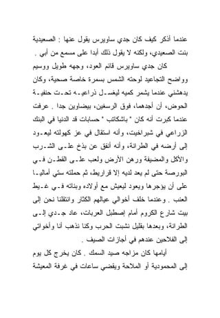 ‫ﻋﻨﺩﻤﺎ ﺃﺫﻜﺭ ﻜﻴﻑ ﻜﺎﻥ ﺠﺩﻱ ﺴﺎﻭﻴﺭﺱ ﻴﻘﻭل ﻋﻨﻬﺎ : ﺍﻟﺼﻌﻴﺩﻴﺔ‬
‫ﺒﻨﺕ ﺍﻟﺼﻌﻴﺩﻱ، ﻭﻟﻜﻨﻪ ﻻ ﻴﻘﻭل ﺫﻟﻙ ﺃﺒﺩﺍ ﻋﻠﻰ ﻤﺴﻤﻊ ﻤﻥ ﺃﺒﻲ .‬
                   ‫‪‬‬
‫ﻜﺎﻥ ﺠﺩﻱ ﺴﺎﻭﻴﺭﺱ ﻗﺎﺌﻡ ﺍﻟﻌﻭﺩ، ﻭﺠﻬﻪ ﻁﻭﻴل ﻭﻭﺴﻴﻡ‬
‫ﻭﻭﺍﻀﺢ ﺍﻟﺘﺠﺎﻋﻴﺩ ﻟﻭﺤﺘﻪ ﺍﻟﺸﻤﺱ ﺒﺴﻤﺭﺓ ﺨﺎﺼﺔ ﺼﺤﻴﺔ، ﻭﻜﺎﻥ‬
                               ‫‪‬‬
‫ﻴﺩﻫﺸﻨﻲ ﻋﻨﺩﻤﺎ ﻴﺸﻤﺭ ﻜﻤﻴﻪ ﻟﻴﻐﺴـل ﺫﺭﺍﻋﻴـﻪ ﺘﺤـﺕ ﺤﻨﻔﻴـﺔ‬
‫ﺍﻟﺤﻭﺽ، ﺃﻥ ﺃﺠﺩﻫﻤﺎ، ﻓﻭﻕ ﺍﻟﺭﺴﻐﻴﻥ، ﺒﻴﻀﺎﻭﻴﻥ ﺠﺩﺍ . ﻋﺭﻓﺕ‬
        ‫‪‬‬
‫ﻋﻨﺩﻤﺎ ﻜﺒﺭﺕ ﺃﻨﻪ ﻜﺎﻥ " ﺒﺎﺸﻜﺎﺘﺏ " ﺤﺴﺎﺒﺎﺕ ﻗﺩ ﺍﻟﺩﻨﻴﺎ ﻓﻲ ﺍﻟﺒﻨﻙ‬
‫ﺍﻟﺯﺭﺍﻋﻲ ﻓﻲ ﺸﺒﺭﺍﺨﻴﺕ، ﻭﺃﻨﻪ ﺍﺴﺘﻘﺎل ﻓﻲ ﻋﺯ ﻜﻬﻭﻟﺘﻪ ﻟﻴﻌـﻭﺩ‬
‫ﺇﻟﻰ ﺃﺭﻀﻪ ﻓﻲ ﺍﻟﻁﺭﺍﻨﺔ، ﻭﺃﻨﻪ ﺃﻨﻔﻕ ﻋﻥ ﺒﺫﺥ ﻋﻠـﻰ ﺍﻟﺸـﺭﺏ‬
‫ﻭﺍﻷﻜل ﻭﺍﻟﻤﻀﻴﻔﺔ ﻭﺭﻫﻥ ﺍﻷﺭﺽ ﻭﻟﻌﺏ ﻋﻠـﻰ ﺍﻟﻘﻁـﻥ ﻓـﻲ‬
‫ﺍﻟﺒﻭﺭﺼﺔ ﺤﺘﻰ ﻟﻡ ﻴﻌﺩ ﻟﺩﻴﻪ ﺇﻻ ﻗﺭﺍﺭﻴﻁ، ﺜﻡ ﺤﻤﻠﺘﻪ ﺴﺘﻲ ﺃﻤﺎﻟﻴـﺎ‬
‫ﻋﻠﻰ ﺃﻥ ﻴﺅﺠﺭﻫﺎ ﻭﻴﻌﻭﺩ ﻟﻴﻌﻴﺵ ﻤﻊ ﺃﻭﻻﺩﻩ ﻭﺒﻨﺎﺘﻪ ﻓـﻲ ﻏـﻴﻁ‬
‫ﺍﻟﻌﻨﺏ . ﻭﻋﻨﺩﻤﺎ ﺨﻠﻑ ﺃﺨﻭﺍﻟﻲ ﻋﻴﺎﻟﻬﻡ ﺍﻟﻜﺜﺎﺭ ﻭﺍﻨﺘﻘﻠﻨﺎ ﻨﺤﻥ ﺇﻟﻰ‬
‫ﺒﻴﺕ ﺸﺎﺭﻉ ﺍﻟﻜﺭﻭﻡ ﺃﻤﺎﻡ ﺇﺼﻁﺒل ﺍﻟﻌﺭﺒﺎﺕ، ﻋﺎﺩ ﺠـﺩﻱ ﺇﻟـﻰ‬
‫ﺍﻟﻁﺭﺍﻨﺔ، ﻭﺒﻌﺩﻫﺎ ﺒﻘﻠﻴل ﻨﺸﺒﺕ ﺍﻟﺤﺭﺏ ﻭﻜﻨﺎ ﻨﺫﻫﺏ ﺃﻨﺎ ﻭﺃﺨﻭﺍﺘﻲ‬
                 ‫ﺇﻟﻰ ﺍﻟﻔﻼﺤﻴﻥ ﻋﻨﺩﻫﻡ ﻓﻲ ﺃﺠﺎﺯﺍﺕ ﺍﻟﺼﻴﻑ .‬
‫ﺃﻴﺎﻤﻬﺎ ﻜﺎﻥ ﻤﺯﺍﺠﻪ ﺼﻴﺩ ﺍﻟﺴﻤﻙ . ﻜﺎﻥ ﻴﺨﺭﺝ ﻜل ﻴﻭﻡ‬
‫ﺇﻟﻰ ﺍﻟﻤﺤﻤﻭﺩﻴﺔ ﺃﻭ ﺍﻟﻤﻼﺤﺔ ﻭﻴﻘﻀﻲ ﺴﺎﻋﺎﺕ ﻓﻲ ﻏﺭﻓﺔ ﺍﻟﻤﻌﻴﺸﺔ‬
 