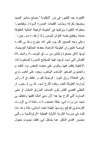 ‫ﺍﻟﻜﺒﻴﺭﺓ، ﺒﻌﺩ ﺍﻟﻅﻬﺭ، ﻓﻲ ﻨﻭﺭ "ﺍﻟﺒﻠﻜﻭﻨﺔ " ﻴﺼﻠﺢ ﺴﻨﺎﻨﻴﺭ ﺍﻟﺼﻴﺩ‬
‫ﻭﻴﻀﺒﻁ ﺒﻜﺭﺍﺘﻪ ﻭﻴﺸﺫﺏ ﺍﻟﻔﻠﻴﻨﺎﺕ ﺍﻟﻤﺩﻭﺭﺓ ﺍﻟﺴﻭﺩﺍﺀ ﻭﻴﻘﻁﻌﻬـﺎ‬
                             ‫ﹼ‬
‫ﺒﻤﻁﻭﺍﺘﻪ ﺍﻟﻜﺒﻴﺭﺓ ﻭﻴﺭﻜﺒﻬﺎ ﻓﻲ ﺍﻟﺨﻴﻭﻁ ﺍﻟﺭﻓﻴﻌﺔ ﺍﻟﻤﺜﻨﻴﺔ ﺍﻟﻤﻠﻔﻭﻓﺔ‬
‫ﺒﻌﻨﺎﻴﺔ ﻭﻴﻘﻁﻊ ﺒﻨﻔﺴﻪ ﺃﻁﻭﺍل ﺍﻟﺒﻭﺹ ﻭﺃﻨﺎ ﺃﺭﺍﻗﺒـﻪ ﻤﺴـﺤﻭﺭﺍ .‬
   ‫‪‬‬
‫ﻭﻋﻠﻰ ﻭﺠﻪ ﺍﻟﺼﺒﺢ، ﻜل ﻴﻭﻡ ﻋﻠﻰ ﺍﷲ، ﻴﺨﺭﺝ ﻭﻋﻠـﻰ ﻜﺘﻔـﻪ‬
‫ﺍﻟﺒﻭﺼﺔ ﺍﻟﺨﻴﺯﺭﺍﻥ ﺍﻟﻁﻭﻴﻠﺔ ﺍﻟﻨﺎﻋﻤﺔ، ﺒﻌﻘﺩﻫﺎ ﺍﻟﻤﺘﺘﺎﻟﻴﺔ ﺍﻟﻌﺭﻴﻀﺔ،‬
‫ﻟﻭﻨﻬﺎ ﺃﺩﻜﻥ ﻤﺼﻔﺭﺓ ﻭﺃﺨﺸﻥ ﻤﻥ ﺴـﺎﻕ ﺍﻟﺒﻭﺼـﺔ، ﻭﺍﻟﻤﺨـﻼﺓ‬
‫ﺍﻟﻘﻤﺎﺵ ﺍﻟﺘﻲ ﺍﺴﻭﺩ ﻟﻭﻨﻬﺎ، ﻓﻴﻬﺎ ﺍﻟﺼﻔﺎﺌﺢ ﺍﻟﻤﺩﻭﺭﺓ ﺍﻟﺼﻐﻴﺭﺓ ﺫﺍﺕ‬
‫ﺍﻷﻏﻁﻴﺔ ﻴﺘﻘﻠﺏ ﻓﻴﻬﺎ ﻭﻴﺘﻠﻭﻯ ﻋﻠﻰ ﺒﻌﻀﻪ ﺍﻟﺒﻌﺽ ﺩﻭﺩ ﺍﻟﻁﻌـﻡ‬
                           ‫‪‬‬
‫ﻭﺍﻟﺠﻤﺒﺭﻯ ﺍﻟﺼﻐﻴﺭ ﺍﻟﺸﺎﺤﺏ ﺍﻟﺒﻴﺎﺽ، ﻭﻴﻌﻭﺩ ﻋﻠﻰ ﺍﻟﻌﺼـﺎﺭﻱ‬
‫ﻭﻓﻲ ﺍﻟﻤﺨﻼﺓ ﺭﺯﻕ ﺍﻟﻴﻭﻡ : ﻗﺭﻤﻭﻁ ﻜﺒﻴـﺭ ﻤﻔﻠﻁـﺢ ﺍﻟـﺭﺃﺱ‬
‫ﺸﻭﺍﺭﺒﻪ ﺍﻟﻁﻭﻴﻠﺔ ﺘﻠﻌﺏ ﻭﺠﻠﺩﻩ ﺍﻟﻠﺯﺝ ﺃﺴﻭﺩ ﻋﻠـﻰ ﺃﺒـﻴﺽ، ﺃﻭ‬
‫ﺍﻟﺒﻠﻁﻲ ﺍﻟﻔﻀﻲ ﺍﻟﻘﺸﺭ ﺒﻠﻭﻥ ﺍﻟﺼﺩﻑ ﺍﻟﻤﺯﺭﻕ ﺍﻟﻤﺒﻠﻭل ﺃﻭ ﺤﺘﻰ‬
               ‫ﹼ‬                       ‫‪‬‬
‫ﺍﻟﺒﺴﺎﺭﻴﺎ ﺍﻟﺘﻲ ﺃﻓﺭﺡ ﺒﻬﺎ ﺠﺩﺍ ﻷﻥ ﺴﺘﻲ ﺃﻤﺎﻟﻴﺎ ﺘﻘﻠﻴﻬﺎ ﻭﺘﻌﻁﻴﻨـﻲ‬
‫ﻤﻨﻬﺎ، ﻤﻥ ﻭﺭﺍﺀ ﺃﻤﻲ، ﺠﺎﻓﺔ ﻤﺤﻤﺼـﺔ ﺴـﺎﺨﻨﺔ ﻓـﻲ ﺍﻟﺯﻴـﺕ‬
                         ‫ﹰ‬
‫ﺍﻟﻔﺭﻨﺴﺎﻭﻱ ﺘﻘﺭﻗﻊ ﺭﺅﻭﺴﻬﺎ ﺍﻟﻬﺸﺔ ﺘﺤﺕ ﺃﺴﻨﺎﻨﻲ، ﺒﻠﺫﺓ ﻭﻋﻨـﺩﻤﺎ‬
‫ﻜﻨﺕ ﻓﻲ ﻤﺩﺭﺴﺔ ﺍﻟﻜﺭﻤﺔ ﺍﻷﻭﻟﻴﺔ ﺍﻟﻘﺒﻁﻴﺔ ﺍﻷﺭﺜﻭﺫﻜﺴﻴﺔ ﺴـﺄﻟﻨﻲ‬
‫ﻤﻨﺼﻭﺭ ﺃﻓﻨﺩﻯ ﺍﻟﻨﺎﻅﺭ ﻋﻤﺎ ﻴﺸﺘﻐل ﺃﺒﻲ، ﻓﻘﻠﺕ ﺒﺼﻭﺕ ﺨﺠﻭل‬
 