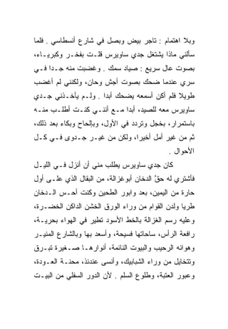 ‫ﻭﺒﻼ ﺍﻫﺘﻤﺎﻡ : ﺘﺎﺠﺭ ﺒﻴﺽ ﻭﺒﺼل ﻓﻲ ﺸﺎﺭﻉ ﺃﻨﺴﻁﺎﺴﻲ . ﻓﻠﻤﺎ‬
‫ﺴﺄﻟﻨﻲ ﻤﺎﺫﺍ ﻴﺸﺘﻐل ﺠﺩﻱ ﺴﺎﻭﻴﺭﺱ ﻗﻠـﺕ ﺒﻔﺨـﺭ ﻭﻜﺒﺭﻴـﺎﺀ،‬
‫ﺒﺼﻭﺕ ﻋﺎل ﺴﺭﻴﻊ : ﺼﻴﺎﺩ ﺴﻤﻙ . ﻭﻏﻀﺒﺕ ﻤﻨﻪ ﺠـﺩﺍ ﻓـﻲ‬
‫ﺴﺭﻱ ﻋﻨﺩﻤﺎ ﻀﺤﻙ ﺒﺼﻭﺕ ﺃﺠﺵ ﻭﺤﺎﻥ، ﻭﻟﻜﻨﻨﻲ ﻟﻡ ﺃﻏﻀﺏ‬
‫ﻁﻭﻴﻼ ﻓﻠﻡ ﺃﻜﻥ ﺃﺴﻤﻌﻪ ﻴﻀﺤﻙ ﺃﺒﺩﺍ . ﻭﻟـﻡ ﻴﺄﺨـﺫﻨﻲ ﺠـﺩﻱ‬
‫ﺴﺎﻭﻴﺭﺱ ﻤﻌﻪ ﻟﻠﺼﻴﺩ، ﺃﺒﺩﺍ ﻤـﻊ ﺃﻨﻨـﻲ ﻜﻨـﺕ ﺃﻁﻠـﺏ ﻤﻨـﻪ‬
‫ﺒﺎﺴﺘﻤﺭﺍﺭ، ﺒﺨﺠل ﻭﺘﺭﺩﺩ ﻓﻲ ﺍﻷﻭل، ﻭﺒﺈﻟﺤﺎﺡ ﻭﺒﻜﺎﺀ ﺒﻌﺩ ﺫﻟﻙ،‬
‫ﺜﻡ ﻤﻥ ﻏﻴﺭ ﺃﻤل ﺃﺨﻴﺭﺍ، ﻭﻟﻜﻥ ﻤﻥ ﻏﻴـﺭ ﺠـﺩﻭﻯ ﻓـﻲ ﻜـل‬
                                             ‫ﺍﻷﺤﻭﺍل .‬
‫ﻜﺎﻥ ﺠﺩﻱ ﺴﺎﻭﻴﺭﺱ ﻴﻁﻠﺏ ﻤﻨﻲ ﺃﻥ ﺃﻨﺯل ﻓـﻲ ﺍﻟﻠﻴـل‬
‫ﻓﺄﺸﺘﺭﻱ ﻟﻪ ﺤﻕ ﺍﻟﺩﺨﺎﻥ ﺃﺒﻭﻏﺯﺍﻟﺔ، ﻤﻥ ﺍﻟﺒﻘﺎل ﺍﻟﺫﻱ ﻋﻠـﻰ ﺃﻭل‬
                                         ‫‪‬ﱠ‬
‫ﺤﺎﺭﺓ ﻤﻥ ﺍﻟﻴﻤﻴﻥ، ﺒﻌﺩ ﻭﺍﺒﻭﺭ ﺍﻟﻁﺤﻴﻥ ﻭﻜﻨﺕ ﺃﺤـﺱ ﺍﻟـﺩﺨﺎﻥ‬
‫ﻁﺭﻴﺎ ﻭﻟﺩﻥ ﺍﻟﻘﻭﺍﻡ ﻤﻥ ﻭﺭﺍﺀ ﺍﻟﻭﺭﻕ ﺍﻟﺨﺸﻥ ﺍﻟﺩﺍﻜﻥ ﺍﻟﺨﻀـﺭﺓ،‬
‫ﻭﻋﻠﻴﻪ ﺭﺴﻡ ﺍﻟﻐﺯﺍﻟﺔ ﺒﺎﻟﺨﻁ ﺍﻷﺴﻭﺩ ﺘﻁﻴﺭ ﻓﻲ ﺍﻟﻬﻭﺍﺀ ﺒﺤﺭﻴـﺔ،‬
‫ﺭﺍﻓﻌﺔ ﺍﻟﺭﺃﺱ، ﺴﺎﺤﺎﺘﻬﺎ ﻓﺴﻴﺤﺔ، ﻭﺃﺴﻌﺩ ﺒﻬﺎ ﻭﺒﺎﻟﺸﺎﺭﻉ ﺍﻟﻤﻨﻴـﺭ‬
‫ﻭﻫﻭﺍﺌﻪ ﺍﻟﺭﺤﻴﺏ ﻭﺍﻟﺒﻴﻭﺕ ﺍﻟﻨﺎﺌﻤﺔ، ﺃﻨﻭﺍﺭﻫـﺎ ﺼـﻐﻴﺭﺓ ﺘﺒـﺭﻕ‬
‫ﻭﺘﺘﺨﺎﻴل ﻤﻥ ﻭﺭﺍﺀ ﺍﻟﺸﺒﺎﺒﻴﻙ، ﻭﺃﻨﺴﻰ ﻋﻨﺩﺌﺫ، ﻤﺤﻨـﺔ ﺍﻟﻌـﻭﺩﺓ،‬
‫ﻭﻋﺒﻭﺭ ﺍﻟﻌﺘﺒﺔ، ﻭﻁﻠﻭﻉ ﺍﻟﺴﻠﻡ . ﻷﻥ ﺍﻟﺩﻭﺭ ﺍﻟﺴﻔﻠﻲ ﻤﻥ ﺍﻟﺒﻴـﺕ‬
 