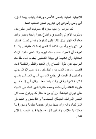 ‫ﺍﻹﻨﺠﻴﻠﻴﺔ ﺍﻟﻤﺒﻨﻴﺔ ﺒﺎﻟﺤﺠﺭ ﺍﻷﺤﻤﺭ، ﻭﻭﻗﻔﺕ ﺒﺎﻟﺒﺎﺏ ﺒﻴﻨﻤﺎ ﻨـﺯل‬
     ‫ﺃﺒﻲ ﻭﺃﻤﻲ ﻭﺃﺨﻭﺍﺘﻲ ﺇﻟﻰ ﺍﻟﺒﺩﺭﻭﻡ ﺍﻟﻤﺘﻴﻥ ﺍﻟﺼﻠﺏ ﺍﻟﺸﻜل .‬
‫ﻜﻨﺎ ﻨﻌﺭﻑ ﺃﻥ ﺒﺎﺏ ﺴﺩﺭﺓ ﻗﺩ ﻀﺭﺏ، ﺃﻤﺱ ﺒﻁﻭﺭﺒﻴﺩ،‬
‫ﻭﻨﺸﺭﺕ ﺍﻷﻫﺭﺍﻡ ﻭﺍﻟﻤﺼﺭﻱ ﻭﺍﻟﺒﻼﻍ ﺨﺒﺭﺍ ﻭﺍﺤﺩﺍ ﻭﺒﻨﺹ ﻭﺍﺤﺩ‬
‫ﻤﻌﺎ، ﺃﻨﻪ ﺍﻨﻬﺎﺭ ﺒﻴﺘﺎﻥ ﻜﺎﻨﺎ ﺁﻴﻠﻴﻥ ﻟﻠﺴﻘﻭﻁ ﻭﺃﻨﻪ ﻟﻡ ﺘﺤﺩﺙ ﺨﺴﺎﺌﺭ‬
‫ﻓﻲ ﺍﻷﺭﻭﺍﺡ ﻭﺃﺼﻴﺏ ﺜﻼﺜﺔ ﺃﺸﺨﺎﺹ ﺇﺼﺎﺒﺎﺕ ﻁﻔﻴﻔﺔ . ﻭﻜﻨـﺎ‬
‫ﻨﻌﺭﻑ ﺃﻥ ﺍﻟﻌﻤﻭﺩ، ﺼﺒﺎﺡ ﺫﻟﻙ ﺍﻟﻴﻭﻡ، ﻭﻗﺩ ﻏﺹ ﺒﺎﻟﺠﻨـﺎﺯﺍﺕ‬
           ‫‪‬‬
‫ﺍﻟﻤﺘﺘﺎﻟﻴﺔ ﻭﺃﻥ ﺍﻟﻜﻨﻴﺴﺔ ﻓﻲ ﺠﺒﺎﻨﺔ ﺍﻟﺸﺎﻁﺒﻲ ﺃﻴﻀـﺎ ﻗـﺩ ﻅﻠـﺕ‬
                          ‫‪‬‬
‫ﺃﺠﺭﺍﺴﻬﺎ ﺘﺩﻕ ﻁﻭل ﺍﻟﺼﺒﺎﺡ ﻭﺃﻥ ﺍﻟﻌﺩﻴﺩ ﻭﺍﻟﻠﻁﻡ ﻭﺍﻟﺸﻠﺸﻠﺔ ﻗـﺩ‬
‫ﻓﺎﻀﺕ ﻤﻥ ﺒﻴﻥ ﺍﻟﺒﻴـﻭﺕ ﻭﺍﻷﻨﻘـﺎﺽ ﻭﺃﻥ ﺼـﻼﺓ ﺍﻟﻤـﻭﺘﻰ‬
‫ﻭﺍﻟﻐﺎﺌﺒﻴﻥ ﻗﺩ ﺃﻗﻴﻤﺕ ﻓﻲ ﺠﺎﻤﻊ ﺍﻟﻤﺭﺴﻲ ﺃﺒـﻲ ﺍﻟﻌﺒـﺎﺱ ﻭﻓـﻲ‬
‫ﺍﻟﻜﻨﻴﺴﺔ ﺍﻟﻤﺭﻗﺴﻴﺔ ﻓﻲ ﻭﻗﺕ ﻭﺍﺤﺩ ﻤﻌﺎ . ﻭﻗﺎل ﺃﺒﻲ ﺇﻨـﻪ ﻓـﻲ‬
‫ﻁﺭﻴﻘﻪ ﻟﺸﻐﻠﻪ ﺭﺃﻯ ﻓﺘﺤﺔ ﻭﺍﺴﻌﺔ ﻏﺎﺌﺭﺓ ﻅﻬﺭ ﺍﻟﻤﺎﺀ ﻓﻲ ﻗﺎﻋﻬﺎ،‬
          ‫‪‬‬
‫ﻋﻠﻰ ﺩﻭﺭﺍﻥ ﺍﻟﺒﻴﺎﻀﺔ، ﻭﺭﺃﻯ ﻤﻥ ﺨـﻼل ﻜـﻭﺭﺩﻭﻥ ﻋﺴـﺎﻜﺭ‬
‫ﺍﻟﺠﻴﺵ ﺍﻟﻤﺭﺍﺒﻁ، ﺍﻟﺤﻴﻁﺎﻥ ﺍﻟﻤﺘﻬﺩﻤـﺔ ﻭﺍﻷﻨﻘـﺎﺽ ﻭﺍﻷﺤﺠـﺎﺭ‬
‫ﺍﻟﻤﺘﺭﺍﻜﺒﺔ، ﻭﺃﻨﻪ ﺭﺃﻯ ﺒﻴﻨﻬﺎ ﺴﺭﺍﻴﺭ ﺤﺩﻴﺩﻴﺔ ﻤﺘﻠﻭﻴﺔ ﻭﻤﺤﺭﻭﻗـﺔ‬
‫ﻤﻌﻠﻘﺎ ﺒﻬﺎ ﺠﻼﻟﻴﺏ ﻭﻓﺴﺎﺘﻴﻥ ﻜﺄﻥ ﺃﺼﺤﺎﺒﻬﺎ ﻗـﺩ ﺨﻠﻌﻭﻫـﺎ ﺍﻵﻥ‬
                                                   ‫ﻓﻘﻁ .‬
 