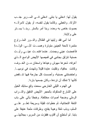 ‫ﻴﻘﻭل ﻟﻬﺎ: ﺍﺩﺨﻠﻲ ﻴﺎ ﺒﻨﺘﻲ. ﺍﺩﺨﻠﻲ ﻓـﻲ ﺍﻟﺴـﺭﻴﺭ ﺠﻨـﺏ‬
‫ﺍﻷﻭﻻﺩ. ﻭﺍﺘﻐ ﹼﻲ. ﻭﻜﺄﻨﻤﺎ ﻴﻘﻭل ﻟﻨﻔﺴﻪ، ﺃﻭ ﻴﻘﻭل ﻻﻤﺭﺃﺘـﻪ‬
                                     ‫ﻁ‬
‫ﺒﺼﻭﺕ ﺨﺎﺹ ﺒﻪ ﻭﺤﺩﻩ: ﺭﺒﻨﺎ ﺃﻤﺭ ﺒﺎﻟﺴﺘﺭ. ﺭﺒﻨـﺎ ﻴﺴـﺘﺭ‬
                                        ‫ﻋﻠﻰ ﻭﻻﻴﺎﻨﺎ.‬
‫ﺃﻤﺎ ﺃﻤﻲ ﻓﻘﺩ ﺭﺃﻴﺘﻬﺎ ﻓﻲ ﺍﻟﻅﻼل ﻭﺍﻟﻨـﻭﺭ ﺍﻟﻤﺘـﺭﺍﻭﺡ‬
‫ﻤﺘﻨﻤﺭﺓ ﻻﻤﻌﺔ ﺍﻟﻌﻴﻨﻴﻥ ﻤﺘﻭ ﹼﺭﺓ ﻭﻫﻤﺴـﺕ ﻷﺒـﻲ: ﺍﻟﻭﻟـﺩ!‬
                       ‫ﺘ‬
‫ﻓﺄﻏﻤﻀﺕ ﻋﻴﻨﻲ ﻭﺠﻤﺩﺕ. ﻋﻨﺩﻤﺎ ﻓﺘﺤـﺕ ﻋﻴﻨـﻲ ﺭﺃﻴـﺕ‬
‫ﺤﺴﻨﻴﺔ ﺘﻨﺯﻟﻕ ﺒﺠﺎﻨﺒﻲ ﻓﻲ ﻗﻤﻴﺼﻬﺎ ﺍﻷﺒﻴﺽ ﺍﻟﻭﺍﺴﻊ ﺍﻟـﺫﻱ‬
‫ﺃﻋﺭﻓﻪ، ﺸﻌﺭﻫﺎ ﻤﻬﻭﺵ ﻭﻋﻴﻨﺎﻫﺎ ﻭﺍﺴﻌﺘﺎﻥ ﻤـﻥ ﺍﻟﺨـﻭﻑ،‬
‫ﻭﻜﺎﻨﺕ ﺤﺎﻓﻴﺔ، ﻭﺘﻘﻠﺒﺕ ﻋﺎﻴﺩﺓ ﻗﻠﻴﻼ ﻭﺘﻨﻬﺩﺕ ﻓﻲ ﻨﻭﻤﻬـﺎ.‬
                  ‫ﹰ‬
‫ﻭﺍﺤﺘﻀﻨﺘﻨﻲ ﺤﺴﻨﻴﺔ، ﻭﺃﺤﺴﺴﺕ ﻜل ﺠﺎﺭﺤﺔ ﻓﻴﻬﺎ ﺘﻨـﺘﻔﺽ‬
           ‫ﻜﺄﻨﻬﺎ ﻻ ﺘﻤﻠﻙ ﺃﻥ ﺘﺭ ‪‬ﻫﺎ، ﻭﻜﺎﻥ ﺠﺴﻤﻬﺎ ﺒﺎﺭﺩﺍ.‬
            ‫ﹰ‬                   ‫ﺩ‬
‫ﻓﻲ ﺍﻟﻬﺩﻭﺀ ﺍﻟﻠﻴﻠﻲ ﺍﻟﺨﺎﺭﺠﻲ ﺴﻤﻌﺕ ﻭﻗﻊ ﺴﻨﺎﺒﻙ ﺍﻟﺨﻴل‬
‫ﻋﻠﻰ ﺍﻟﺸﺎﺭﻉ ﺍﻟﻤﺩﻜﻭﻙ ﺒﺎﻟﺤﺠﺭ ﺍﻷﺒﻴﺽ ﺍﻟﺩﻗﻴﻕ ﻭﺍﻟﺘـﺭﺍﺏ‬
‫ﺍﻟﺭﻤﻠﻲ ﻭﻀﺠﺔ ﺃﺼﻭﺍﺕ ﻤﺨﺘﻠﻁﺔ. ﻭﺨﺒﻁﺎ ﻴﺄﺘﻲ ﻋﻠﻰ ﺒﺎﺏ‬
‫ﺍﻟﺸﻘﺔ ﺍﻟﺘﺤﺘﺎﻨﻴﺔ، ﺜﻡ ﺨﻁﻭﺍﺕ ﺜﻘﻴﻠﺔ ﻭﺴﺭﻴﻌﺔ ﺘﻌﻠـﻭ ﻋﻠـﻰ‬
‫ﺍﻟﺴﻠﻡ، ﻭﺒﺎﺏ ﺸﻘﺔ ﻭﻫﻴﺒﺔ ﻴﻔﺘﺢ، ﻭﻁﺭﻗﺎﺕ ﻤﻠﺤﺔ ﻋﻨﻴﻔﺔ ﻋﻠﻰ‬
‫ﺒﺎﺒﻨﺎ. ﻟﻡ ﺃﺴﺘﻁﻊ ﺃﻥ ﺃﻗﺎﻭﻡ، ﻓﻘﻔﺯﺕ ﻤﻥ ﺍﻟﺴﺭﻴﺭ، ﺒﺠﻼﺒﻴﺘـﻲ‬
 